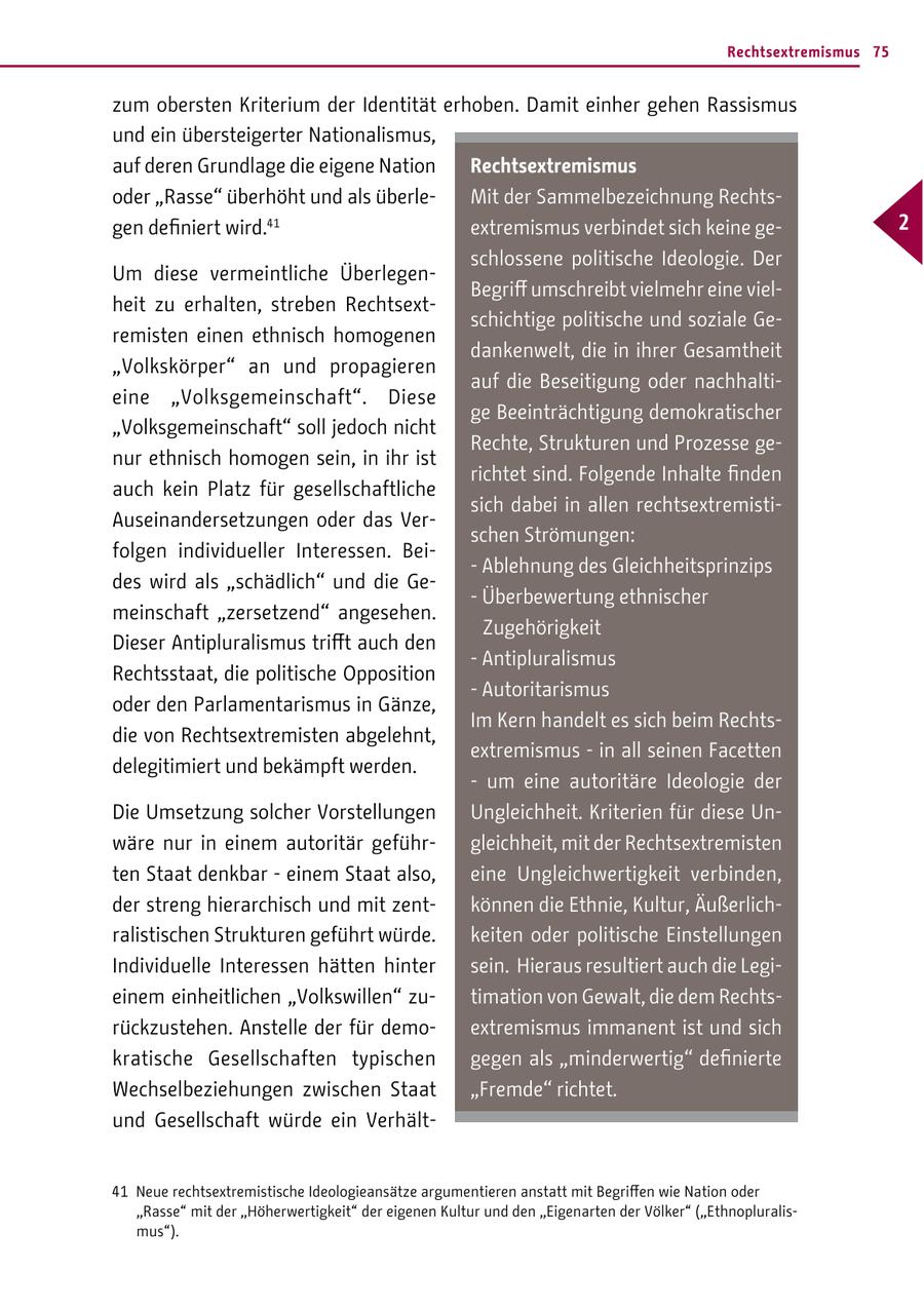 Rechtsextremismus 75 zum obersten Kriterium der Identität erhoben. Damit einher gehen Rassismus und ein übersteigerter Nationalismus, auf deren Grundlage die eigene Nation Rechtsextremismus oder "Rasse" überhöht und als überleMit der Sammelbezeichnung Rechtsgen definiert wird.41 extremismus verbindet sich keine ge- 2 schlossene politische Ideologie. Der Um diese vermeintliche ÜberlegenBegriff umschreibt vielmehr eine vielheit zu erhalten, streben Rechtsextschichtige politische und soziale Geremisten einen ethnisch homogenen dankenwelt, die in ihrer Gesamtheit "Volkskörper" an und propagieren auf die Beseitigung oder nachhaltieine "Volksgemeinschaft". Diese ge Beeinträchtigung demokratischer "Volksgemeinschaft" soll jedoch nicht Rechte, Strukturen und Prozesse genur ethnisch homogen sein, in ihr ist richtet sind. Folgende Inhalte finden auch kein Platz für gesellschaftliche sich dabei in allen rechtsextremistiAuseinandersetzungen oder das Verschen Strömungen: folgen individueller Interessen. Bei- - Ablehnung des Gleichheitsprinzips des wird als "schädlich" und die Ge- - Überbewertung ethnischer meinschaft "zersetzend" angesehen. Zugehörigkeit Dieser Antipluralismus trifft auch den - Antipluralismus Rechtsstaat, die politische Opposition - Autoritarismus oder den Parlamentarismus in Gänze, Im Kern handelt es sich beim Rechtsdie von Rechtsextremisten abgelehnt, extremismus - in all seinen Facetten delegitimiert und bekämpft werden. - um eine autoritäre Ideologie der Die Umsetzung solcher Vorstellungen Ungleichheit. Kriterien für diese Unwäre nur in einem autoritär geführgleichheit, mit der Rechtsextremisten ten Staat denkbar - einem Staat also, eine Ungleichwertigkeit verbinden, der streng hierarchisch und mit zentkönnen die Ethnie, Kultur, Äußerlichralistischen Strukturen geführt würde. keiten oder politische Einstellungen Individuelle Interessen hätten hinter sein. Hieraus resultiert auch die Legieinem einheitlichen "Volkswillen" zutimation von Gewalt, die dem Rechtsrückzustehen. Anstelle der für demoextremismus immanent ist und sich kratische Gesellschaften typischen gegen als "minderwertig" definierte Wechselbeziehungen zwischen Staat "Fremde" richtet. und Gesellschaft würde ein Verhält41 Neue rechtsextremistische Ideologieansätze argumentieren anstatt mit Begriffen wie Nation oder "Rasse" mit der "Höherwertigkeit" der eigenen Kultur und den "Eigenarten der Völker" ("Ethnopluralismus").