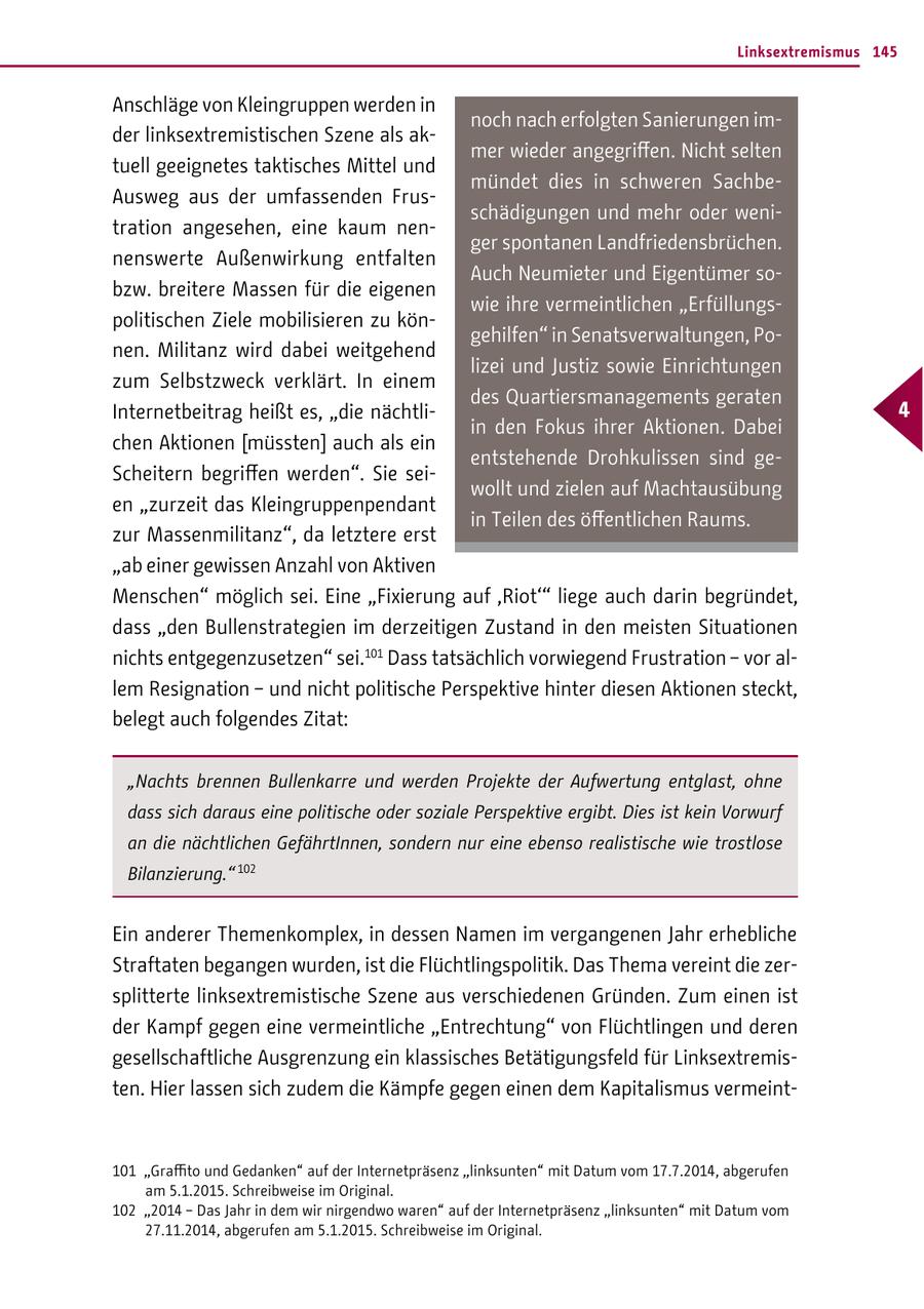 Linksextremismus 145 Anschläge von Kleingruppen werden in noch nach erfolgten Sanierungen imder linksextremistischen Szene als akmer wieder angegriffen. Nicht selten tuell geeignetes taktisches Mittel und mündet dies in schweren SachbeAusweg aus der umfassenden Frusschädigungen und mehr oder wenitration angesehen, eine kaum nenger spontanen Landfriedensbrüchen. nenswerte Außenwirkung entfalten Auch Neumieter und Eigentümer sobzw. breitere Massen für die eigenen wie ihre vermeintlichen "Erfüllungspolitischen Ziele mobilisieren zu köngehilfen" in Senatsverwaltungen, Ponen. Militanz wird dabei weitgehend lizei und Justiz sowie Einrichtungen zum Selbstzweck verklärt. In einem des Quartiersmanagements geraten Internetbeitrag heißt es, "die nächtli- 4 in den Fokus ihrer Aktionen. Dabei chen Aktionen [müssten] auch als ein entstehende Drohkulissen sind geScheitern begriffen werden". Sie seiwollt und zielen auf Machtausübung en "zurzeit das Kleingruppenpendant in Teilen des öffentlichen Raums. zur Massenmilitanz", da letztere erst "ab einer gewissen Anzahl von Aktiven Menschen" möglich sei. Eine "Fixierung auf 'Riot'" liege auch darin begründet, dass "den Bullenstrategien im derzeitigen Zustand in den meisten Situationen nichts entgegenzusetzen" sei.101 Dass tatsächlich vorwiegend Frustration - vor allem Resignation - und nicht politische Perspektive hinter diesen Aktionen steckt, belegt auch folgendes Zitat: "Nachts brennen Bullenkarre und werden Projekte der Aufwertung entglast, ohne dass sich daraus eine politische oder soziale Perspektive ergibt. Dies ist kein Vorwurf an die nächtlichen GefährtInnen, sondern nur eine ebenso realistische wie trostlose Bilanzierung." 102 Ein anderer Themenkomplex, in dessen Namen im vergangenen Jahr erhebliche Straftaten begangen wurden, ist die Flüchtlingspolitik. Das Thema vereint die zersplitterte linksextremistische Szene aus verschiedenen Gründen. Zum einen ist der Kampf gegen eine vermeintliche "Entrechtung" von Flüchtlingen und deren gesellschaftliche Ausgrenzung ein klassisches Betätigungsfeld für Linksextremisten. Hier lassen sich zudem die Kämpfe gegen einen dem Kapitalismus vermeint101 "Graffito und Gedanken" auf der Internetpräsenz "linksunten" mit Datum vom 17.7.2014, abgerufen am 5.1.2015. Schreibweise im Original. 102 "2014 - Das Jahr in dem wir nirgendwo waren" auf der Internetpräsenz "linksunten" mit Datum vom 27.11.2014, abgerufen am 5.1.2015. Schreibweise im Original.