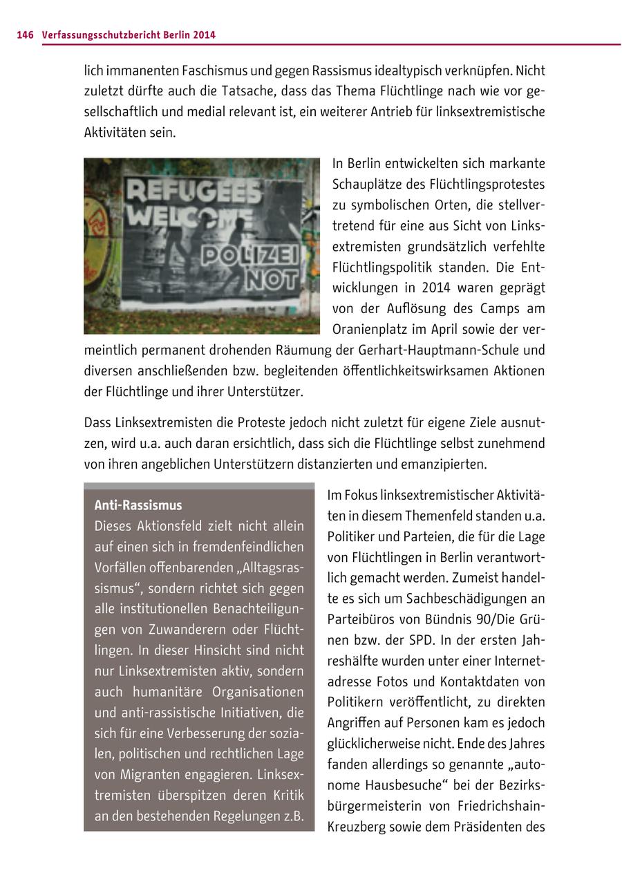 146 Verfassungsschutzbericht Berlin 2014 lich immanenten Faschismus und gegen Rassismus idealtypisch verknüpfen. Nicht zuletzt dürfte auch die Tatsache, dass das Thema Flüchtlinge nach wie vor gesellschaftlich und medial relevant ist, ein weiterer Antrieb für linksextremistische Aktivitäten sein. In Berlin entwickelten sich markante Schauplätze des Flüchtlingsprotestes zu symbolischen Orten, die stellvertretend für eine aus Sicht von Linksextremisten grundsätzlich verfehlte Flüchtlingspolitik standen. Die Entwicklungen in 2014 waren geprägt von der Auflösung des Camps am Oranienplatz im April sowie der vermeintlich permanent drohenden Räumung der Gerhart-Hauptmann-Schule und diversen anschließenden bzw. begleitenden öffentlichkeitswirksamen Aktionen der Flüchtlinge und ihrer Unterstützer. Dass Linksextremisten die Proteste jedoch nicht zuletzt für eigene Ziele ausnutzen, wird u.a. auch daran ersichtlich, dass sich die Flüchtlinge selbst zunehmend von ihren angeblichen Unterstützern distanzierten und emanzipierten. Im Fokus linksextremistischer AktivitäAnti-Rassismus ten in diesem Themenfeld standen u.a. Dieses Aktionsfeld zielt nicht allein Politiker und Parteien, die für die Lage auf einen sich in fremdenfeindlichen von Flüchtlingen in Berlin verantwortVorfällen offenbarenden "Alltagsraslich gemacht werden. Zumeist handelsismus", sondern richtet sich gegen te es sich um Sachbeschädigungen an alle institutionellen BenachteiligunParteibüros von Bündnis 90/Die Grügen von Zuwanderern oder Flüchtnen bzw. der SPD. In der ersten Jahlingen. In dieser Hinsicht sind nicht reshälfte wurden unter einer Internetnur Linksextremisten aktiv, sondern adresse Fotos und Kontaktdaten von auch humanitäre Organisationen Politikern veröffentlicht, zu direkten und anti-rassistische Initiativen, die Angriffen auf Personen kam es jedoch sich für eine Verbesserung der soziaglücklicherweise nicht. Ende des Jahres len, politischen und rechtlichen Lage fanden allerdings so genannte "autovon Migranten engagieren. Linksexnome Hausbesuche" bei der Bezirkstremisten überspitzen deren Kritik bürgermeisterin von Friedrichshainan den bestehenden Regelungen z.B. Kreuzberg sowie dem Präsidenten des