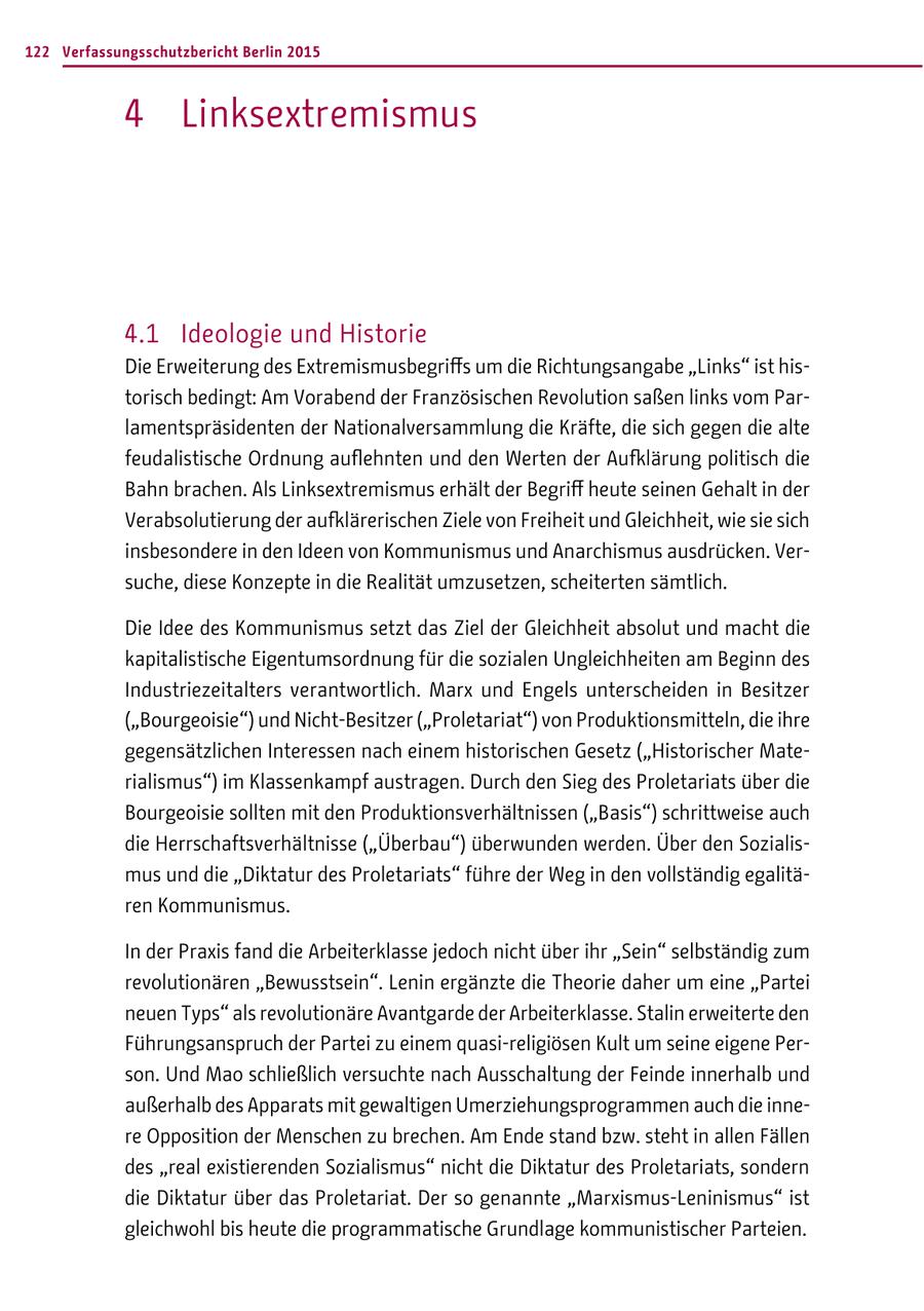 122 Verfassungsschutzbericht Berlin 2015 4 Linksextremismus 4.1 Ideologie und Historie Die Erweiterung des Extremismusbegriffs um die Richtungsangabe "Links" ist historisch bedingt: Am Vorabend der Französischen Revolution saßen links vom Parlamentspräsidenten der Nationalversammlung die Kräfte, die sich gegen die alte feudalistische Ordnung auflehnten und den Werten der Aufklärung politisch die Bahn brachen. Als Linksextremismus erhält der Begriff heute seinen Gehalt in der Verabsolutierung der aufklärerischen Ziele von Freiheit und Gleichheit, wie sie sich insbesondere in den Ideen von Kommunismus und Anarchismus ausdrücken. Versuche, diese Konzepte in die Realität umzusetzen, scheiterten sämtlich. Die Idee des Kommunismus setzt das Ziel der Gleichheit absolut und macht die kapitalistische Eigentumsordnung für die sozialen Ungleichheiten am Beginn des Industriezeitalters verantwortlich. Marx und Engels unterscheiden in Besitzer ("Bourgeoisie") und Nicht-Besitzer ("Proletariat") von Produktionsmitteln, die ihre gegensätzlichen Interessen nach einem historischen Gesetz ("Historischer Materialismus") im Klassenkampf austragen. Durch den Sieg des Proletariats über die Bourgeoisie sollten mit den Produktionsverhältnissen ("Basis") schrittweise auch die Herrschaftsverhältnisse ("Überbau") überwunden werden. Über den Sozialismus und die "Diktatur des Proletariats" führe der Weg in den vollständig egalitären Kommunismus. In der Praxis fand die Arbeiterklasse jedoch nicht über ihr "Sein" selbständig zum revolutionären "Bewusstsein". Lenin ergänzte die Theorie daher um eine "Partei neuen Typs" als revolutionäre Avantgarde der Arbeiterklasse. Stalin erweiterte den Führungsanspruch der Partei zu einem quasi-religiösen Kult um seine eigene Person. Und Mao schließlich versuchte nach Ausschaltung der Feinde innerhalb und außerhalb des Apparats mit gewaltigen Umerziehungsprogrammen auch die innere Opposition der Menschen zu brechen. Am Ende stand bzw. steht in allen Fällen des "real existierenden Sozialismus" nicht die Diktatur des Proletariats, sondern die Diktatur über das Proletariat. Der so genannte "Marxismus-Leninismus" ist gleichwohl bis heute die programmatische Grundlage kommunistischer Parteien.