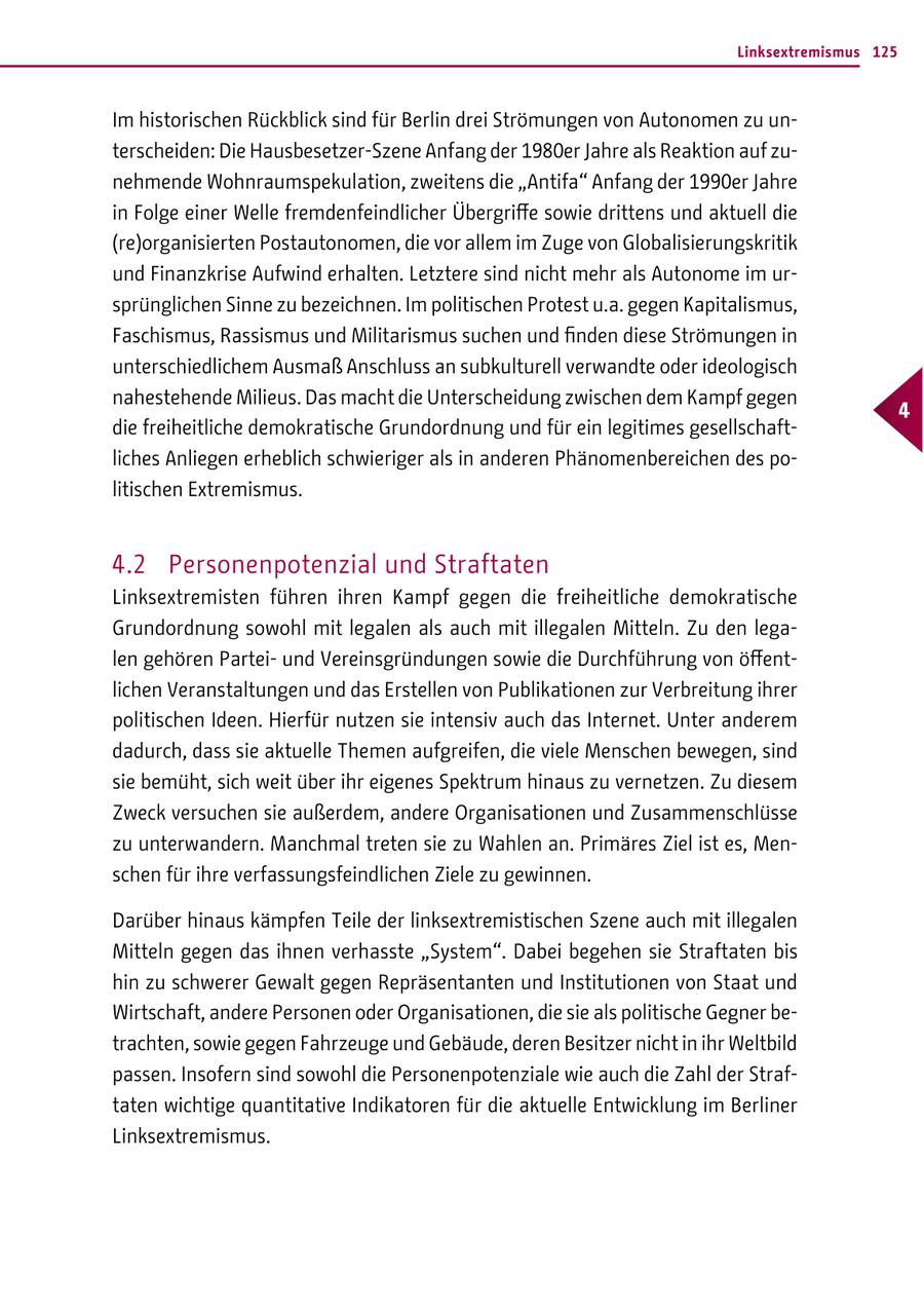Linksextremismus 125 Im historischen Rückblick sind für Berlin drei Strömungen von Autonomen zu unterscheiden: Die Hausbesetzer-Szene Anfang der 1980er Jahre als Reaktion auf zunehmende Wohnraumspekulation, zweitens die "Antifa" Anfang der 1990er Jahre in Folge einer Welle fremdenfeindlicher Übergriffe sowie drittens und aktuell die (re)organisierten Postautonomen, die vor allem im Zuge von Globalisierungskritik und Finanzkrise Aufwind erhalten. Letztere sind nicht mehr als Autonome im ursprünglichen Sinne zu bezeichnen. Im politischen Protest u.a. gegen Kapitalismus, Faschismus, Rassismus und Militarismus suchen und finden diese Strömungen in unterschiedlichem Ausmaß Anschluss an subkulturell verwandte oder ideologisch nahestehende Milieus. Das macht die Unterscheidung zwischen dem Kampf gegen 4 die freiheitliche demokratische Grundordnung und für ein legitimes gesellschaftliches Anliegen erheblich schwieriger als in anderen Phänomenbereichen des politischen Extremismus. 4.2 Personenpotenzial und Straftaten Linksextremisten führen ihren Kampf gegen die freiheitliche demokratische Grundordnung sowohl mit legalen als auch mit illegalen Mitteln. Zu den legalen gehören Parteiund Vereinsgründungen sowie die Durchführung von öffentlichen Veranstaltungen und das Erstellen von Publikationen zur Verbreitung ihrer politischen Ideen. Hierfür nutzen sie intensiv auch das Internet. Unter anderem dadurch, dass sie aktuelle Themen aufgreifen, die viele Menschen bewegen, sind sie bemüht, sich weit über ihr eigenes Spektrum hinaus zu vernetzen. Zu diesem Zweck versuchen sie außerdem, andere Organisationen und Zusammenschlüsse zu unterwandern. Manchmal treten sie zu Wahlen an. Primäres Ziel ist es, Menschen für ihre verfassungsfeindlichen Ziele zu gewinnen. Darüber hinaus kämpfen Teile der linksextremistischen Szene auch mit illegalen Mitteln gegen das ihnen verhasste "System". Dabei begehen sie Straftaten bis hin zu schwerer Gewalt gegen Repräsentanten und Institutionen von Staat und Wirtschaft, andere Personen oder Organisationen, die sie als politische Gegner betrachten, sowie gegen Fahrzeuge und Gebäude, deren Besitzer nicht in ihr Weltbild passen. Insofern sind sowohl die Personenpotenziale wie auch die Zahl der Straftaten wichtige quantitative Indikatoren für die aktuelle Entwicklung im Berliner Linksextremismus.