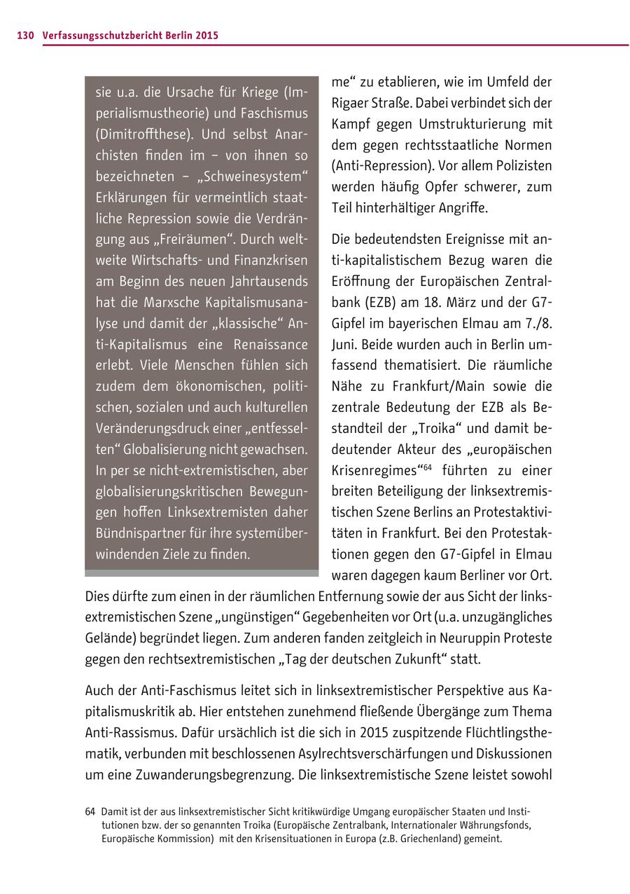 130 Verfassungsschutzbericht Berlin 2015 me" zu etablieren, wie im Umfeld der sie u.a. die Ursache für Kriege (ImRigaer Straße. Dabei verbindet sich der perialismustheorie) und Faschismus Kampf gegen Umstrukturierung mit (Dimitroffthese). Und selbst Anardem gegen rechtsstaatliche Normen chisten finden im - von ihnen so (Anti-Repression). Vor allem Polizisten bezeichneten - "Schweinesystem" werden häufig Opfer schwerer, zum Erklärungen für vermeintlich staatTeil hinterhältiger Angriffe. liche Repression sowie die Verdrängung aus "Freiräumen". Durch weltDie bedeutendsten Ereignisse mit anweite Wirtschaftsund Finanzkrisen ti-kapitalistischem Bezug waren die am Beginn des neuen Jahrtausends Eröffnung der Europäischen Zentralhat die Marxsche Kapitalismusanabank (EZB) am 18. März und der G7lyse und damit der "klassische" AnGipfel im bayerischen Elmau am 7./8. ti-Kapitalismus eine Renaissance Juni. Beide wurden auch in Berlin umerlebt. Viele Menschen fühlen sich fassend thematisiert. Die räumliche zudem dem ökonomischen, politiNähe zu Frankfurt/Main sowie die schen, sozialen und auch kulturellen zentrale Bedeutung der EZB als BeVeränderungsdruck einer "entfesselstandteil der "Troika" und damit beten" Globalisierung nicht gewachsen. deutender Akteur des "europäischen In per se nicht-extremistischen, aber Krisenregimes"64 führten zu einer globalisierungskritischen Bewegunbreiten Beteiligung der linksextremisgen hoffen Linksextremisten daher tischen Szene Berlins an ProtestaktiviBündnispartner für ihre systemübertäten in Frankfurt. Bei den Protestakwindenden Ziele zu finden. tionen gegen den G7-Gipfel in Elmau waren dagegen kaum Berliner vor Ort. Dies dürfte zum einen in der räumlichen Entfernung sowie der aus Sicht der linksextremistischen Szene "ungünstigen" Gegebenheiten vor Ort (u.a. unzugängliches Gelände) begründet liegen. Zum anderen fanden zeitgleich in Neuruppin Proteste gegen den rechtsextremistischen "Tag der deutschen Zukunft" statt. Auch der Anti-Faschismus leitet sich in linksextremistischer Perspektive aus Kapitalismuskritik ab. Hier entstehen zunehmend fließende Übergänge zum Thema Anti-Rassismus. Dafür ursächlich ist die sich in 2015 zuspitzende Flüchtlingsthematik, verbunden mit beschlossenen Asylrechtsverschärfungen und Diskussionen um eine Zuwanderungsbegrenzung. Die linksextremistische Szene leistet sowohl 64 Damit ist der aus linksextremistischer Sicht kritikwürdige Umgang europäischer Staaten und Institutionen bzw. der so genannten Troika (Europäische Zentralbank, Internationaler Währungsfonds, Europäische Kommission) mit den Krisensituationen in Europa (z.B. Griechenland) gemeint.