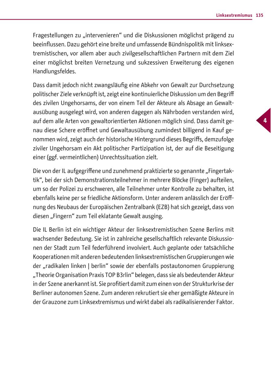 Linksextremismus 135 Fragestellungen zu "intervenieren" und die Diskussionen möglichst prägend zu beeinflussen. Dazu gehört eine breite und umfassende Bündnispolitik mit linksextremistischen, vor allem aber auch zivilgesellschaftlichen Partnern mit dem Ziel einer möglichst breiten Vernetzung und sukzessiven Erweiterung des eigenen Handlungsfeldes. Dass damit jedoch nicht zwangsläufig eine Abkehr von Gewalt zur Durchsetzung politischer Ziele verknüpft ist, zeigt eine kontinuierliche Diskussion um den Begriff des zivilen Ungehorsams, der von einem Teil der Akteure als Absage an Gewaltausübung ausgelegt wird, von anderen dagegen als Nährboden verstanden wird, auf dem alle Arten von gewaltorientierten Aktionen möglich sind. Dass damit ge- 4 nau diese Schere eröffnet und Gewaltausübung zumindest billigend in Kauf genommen wird, zeigt auch der historische Hintergrund dieses Begriffs, demzufolge ziviler Ungehorsam ein Akt politischer Partizipation ist, der auf die Beseitigung einer (ggf. vermeintlichen) Unrechtssituation zielt. Die von der IL aufgegriffene und zunehmend praktizierte so genannte "Fingertaktik", bei der sich Demonstrationsteilnehmer in mehrere Blöcke (Finger) aufteilen, um so der Polizei zu erschweren, alle Teilnehmer unter Kontrolle zu behalten, ist ebenfalls keine per se friedliche Aktionsform. Unter anderem anlässlich der Eröffnung des Neubaus der Europäischen Zentralbank (EZB) hat sich gezeigt, dass von diesen "Fingern" zum Teil eklatante Gewalt ausging. Die IL Berlin ist ein wichtiger Akteur der linksextremistischen Szene Berlins mit wachsender Bedeutung. Sie ist in zahlreiche gesellschaftlich relevante Diskussionen der Stadt zum Teil federführend involviert. Auch geplante oder tatsächliche Kooperationen mit anderen bedeutenden linksextremistischen Gruppierungen wie der "radikalen linken | berlin" sowie der ebenfalls postautonomen Gruppierung "Theorie Organisation Praxis TOP B3rlin" belegen, dass sie als bedeutender Akteur in der Szene anerkannt ist. Sie profitiert damit zum einen von der Strukturkrise der Berliner autonomen Szene. Zum anderen rekrutiert sie eher gemäßigte Akteure in der Grauzone zum Linksextremismus und wirkt dabei als radikalisierender Faktor.