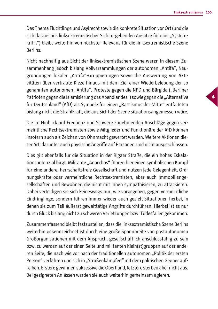 Linksextremismus 155 Das Thema Flüchtlinge und Asylrecht sowie die konkrete Situation vor Ort (und die sich daraus aus linksextremistischer Sicht ergebenden Ansätze für eine "Systemkritik") bleibt weiterhin von höchster Relevanz für die linksextremistische Szene Berlins. Nicht nachhaltig aus Sicht der linksextremistischen Szene waren in diesem Zusammenhang jedoch bislang Vollversammlungen der autonomen "Antifa", Neugründungen lokaler "Antifa"-Gruppierungen sowie die Ausweitung von Aktivitäten über vertraute Kieze hinaus mit dem Ziel einer Wiederbelebung der so genannten autonomen "Antifa". Proteste gegen die NPD und Bärgida ("Berliner Patrioten gegen die Islamisierung des Abendlandes") sowie gegen die "Alternative 4 für Deutschland" (AfD) als Symbole für einen "Rassismus der Mitte" entfalteten bislang nicht die Strahlkraft, die aus Sicht der Szene situationsangemessen wäre. Die im Hinblick auf Frequenz und Schwere zunehmenden Anschläge gegen vermeintliche Rechtsextremisten sowie Mitglieder und Funktionäre der AfD können insofern auch als Zeichen von Ohnmacht gewertet werden. Weitere Aktionen dieser Art, darunter auch physische Angriffe auf Personen sind nicht ausgeschlossen. Dies gilt ebenfalls für die Situation in der Rigaer Straße, die ein hohes Eskalationspotenzial birgt. Militante "Anarchos" führen hier einen symbolischen Kampf für eine andere, herrschaftsfreie Gesellschaft und nutzen jede Gelegenheit, Ordnungskräfte oder vermeintliche Rechtsextremisten, aber auch Immobiliengesellschaften und Bewohner, die nicht mit ihnen sympathisieren, zu attackieren. Dabei verteidigen sie sich keineswegs nur, wie vorgegeben, gegen vermeintliche Eindringlinge, sondern führen immer wieder auch gezielt Situationen herbei, in denen sie zum Teil äußerst gewalttätige Angriffe durchführen. Hierbei ist es nur durch Glück bislang nicht zu schweren Verletzungen bzw. Todesfällen gekommen. Zusammenfassend bleibt festzustellen, dass die linksextremistische Szene Berlins weiterhin gekennzeichnet ist durch eine große Spannbreite von postautonomen Großorganisationen mit dem Anspruch, gesellschaftlich anschlussfähig zu sein bzw. zu werden auf der einen Seite und militanten Klein(st)gruppen auf der anderen Seite, die nach wie vor nach der traditionellen autonomen "Politik der ersten Person" verfahren und sich in "Straßenkämpfen" mit dem politischen Gegner aufreiben. Erstere gewinnen sukzessive die Oberhand, letztere sterben aber nicht aus. Bei geeigneten Anlässen werden sie auch weiterhin gemeinsam agieren.