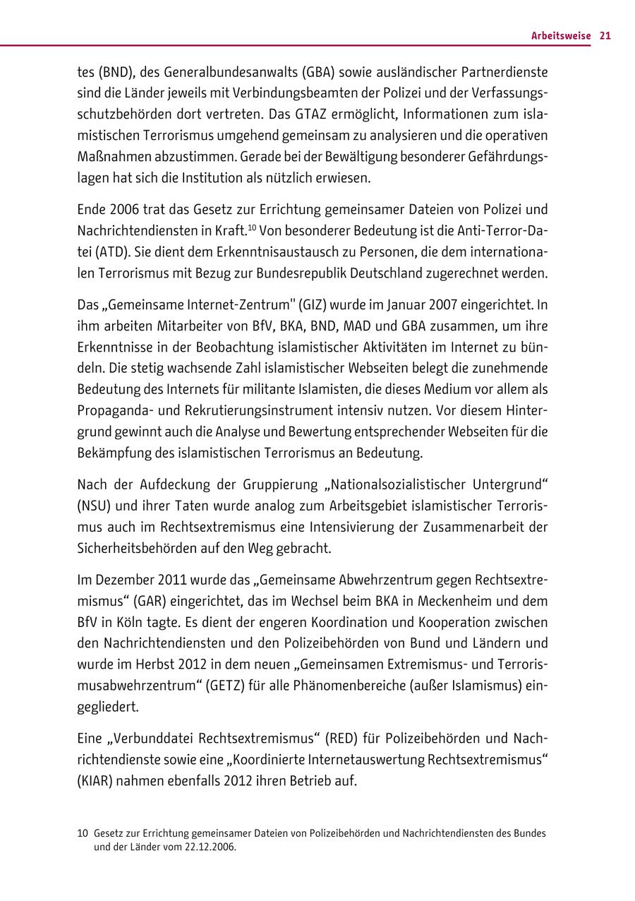 Arbeitsweise 21 tes (BND), des Generalbundesanwalts (GBA) sowie ausländischer Partnerdienste sind die Länder jeweils mit Verbindungsbeamten der Polizei und der Verfassungsschutzbehörden dort vertreten. Das GTAZ ermöglicht, Informationen zum islamistischen Terrorismus umgehend gemeinsam zu analysieren und die operativen Maßnahmen abzustimmen. Gerade bei der Bewältigung besonderer Gefährdungslagen hat sich die Institution als nützlich erwiesen. Ende 2006 trat das Gesetz zur Errichtung gemeinsamer Dateien von Polizei und Nachrichtendiensten in Kraft.10 Von besonderer Bedeutung ist die Anti-Terror-Datei (ATD). Sie dient dem Erkenntnisaustausch zu Personen, die dem internationalen Terrorismus mit Bezug zur Bundesrepublik Deutschland zugerechnet werden. Das "Gemeinsame Internet-Zentrum" (GIZ) wurde im Januar 2007 eingerichtet. In ihm arbeiten Mitarbeiter von BfV, BKA, BND, MAD und GBA zusammen, um ihre Erkenntnisse in der Beobachtung islamistischer Aktivitäten im Internet zu bündeln. Die stetig wachsende Zahl islamistischer Webseiten belegt die zunehmende Bedeutung des Internets für militante Islamisten, die dieses Medium vor allem als Propagandaund Rekrutierungsinstrument intensiv nutzen. Vor diesem Hintergrund gewinnt auch die Analyse und Bewertung entsprechender Webseiten für die Bekämpfung des islamistischen Terrorismus an Bedeutung. Nach der Aufdeckung der Gruppierung "Nationalsozialistischer Untergrund" (NSU) und ihrer Taten wurde analog zum Arbeitsgebiet islamistischer Terrorismus auch im Rechtsextremismus eine Intensivierung der Zusammenarbeit der Sicherheitsbehörden auf den Weg gebracht. Im Dezember 2011 wurde das "Gemeinsame Abwehrzentrum gegen Rechtsextremismus" (GAR) eingerichtet, das im Wechsel beim BKA in Meckenheim und dem BfV in Köln tagte. Es dient der engeren Koordination und Kooperation zwischen den Nachrichtendiensten und den Polizeibehörden von Bund und Ländern und wurde im Herbst 2012 in dem neuen "Gemeinsamen Extremismusund Terrorismusabwehrzentrum" (GETZ) für alle Phänomenbereiche (außer Islamismus) eingegliedert. Eine "Verbunddatei Rechtsextremismus" (RED) für Polizeibehörden und Nachrichtendienste sowie eine "Koordinierte Internetauswertung Rechtsextremismus" (KIAR) nahmen ebenfalls 2012 ihren Betrieb auf. 10 Gesetz zur Errichtung gemeinsamer Dateien von Polizeibehörden und Nachrichtendiensten des Bundes und der Länder vom 22.12.2006.