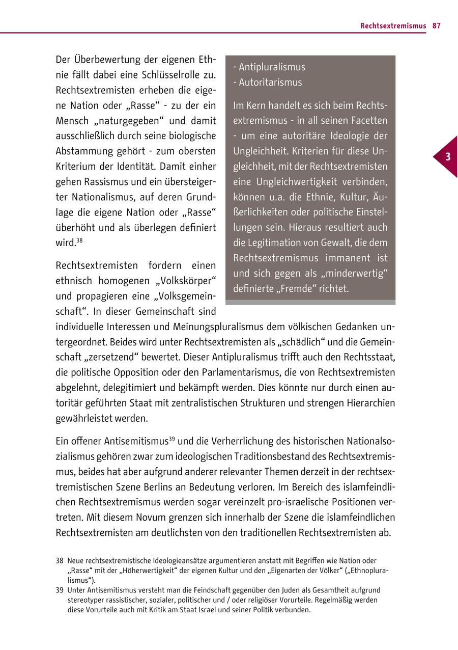 Rechtsextremismus 87 Der Überbewertung der eigenen Eth- - Antipluralismus nie fällt dabei eine Schlüsselrolle zu. - Autoritarismus Rechtsextremisten erheben die eigene Nation oder "Rasse" - zu der ein Im Kern handelt es sich beim RechtsMensch "naturgegeben" und damit extremismus - in all seinen Facetten ausschließlich durch seine biologische - um eine autoritäre Ideologie der Abstammung gehört - zum obersten Ungleichheit. Kriterien für diese Un- 3 Kriterium der Identität. Damit einher gleichheit, mit der Rechtsextremisten gehen Rassismus und ein übersteigereine Ungleichwertigkeit verbinden, ter Nationalismus, auf deren Grundkönnen u.a. die Ethnie, Kultur, Äulage die eigene Nation oder "Rasse" ßerlichkeiten oder politische Einstelüberhöht und als überlegen definiert lungen sein. Hieraus resultiert auch wird.38 die Legitimation von Gewalt, die dem Rechtsextremismus immanent ist Rechtsextremisten fordern einen und sich gegen als "minderwertig" ethnisch homogenen "Volkskörper" definierte "Fremde" richtet. und propagieren eine "Volksgemeinschaft". In dieser Gemeinschaft sind individuelle Interessen und Meinungspluralismus dem völkischen Gedanken untergeordnet. Beides wird unter Rechtsextremisten als "schädlich" und die Gemeinschaft "zersetzend" bewertet. Dieser Antipluralismus trifft auch den Rechtsstaat, die politische Opposition oder den Parlamentarismus, die von Rechtsextremisten abgelehnt, delegitimiert und bekämpft werden. Dies könnte nur durch einen autoritär geführten Staat mit zentralistischen Strukturen und strengen Hierarchien gewährleistet werden. Ein offener Antisemitismus39 und die Verherrlichung des historischen Nationalsozialismus gehören zwar zum ideologischen Traditionsbestand des Rechtsextremismus, beides hat aber aufgrund anderer relevanter Themen derzeit in der rechtsextremistischen Szene Berlins an Bedeutung verloren. Im Bereich des islamfeindlichen Rechtsextremismus werden sogar vereinzelt pro-israelische Positionen vertreten. Mit diesem Novum grenzen sich innerhalb der Szene die islamfeindlichen Rechtsextremisten am deutlichsten von den traditionellen Rechtsextremisten ab. 38 Neue rechtsextremistische Ideologieansätze argumentieren anstatt mit Begriffen wie Nation oder "Rasse" mit der "Höherwertigkeit" der eigenen Kultur und den "Eigenarten der Völker" ("Ethnopluralismus"). 39 Unter Antisemitismus versteht man die Feindschaft gegenüber den Juden als Gesamtheit aufgrund stereotyper rassistischer, sozialer, politischer und / oder religiöser Vorurteile. Regelmäßig werden diese Vorurteile auch mit Kritik am Staat Israel und seiner Politik verbunden.