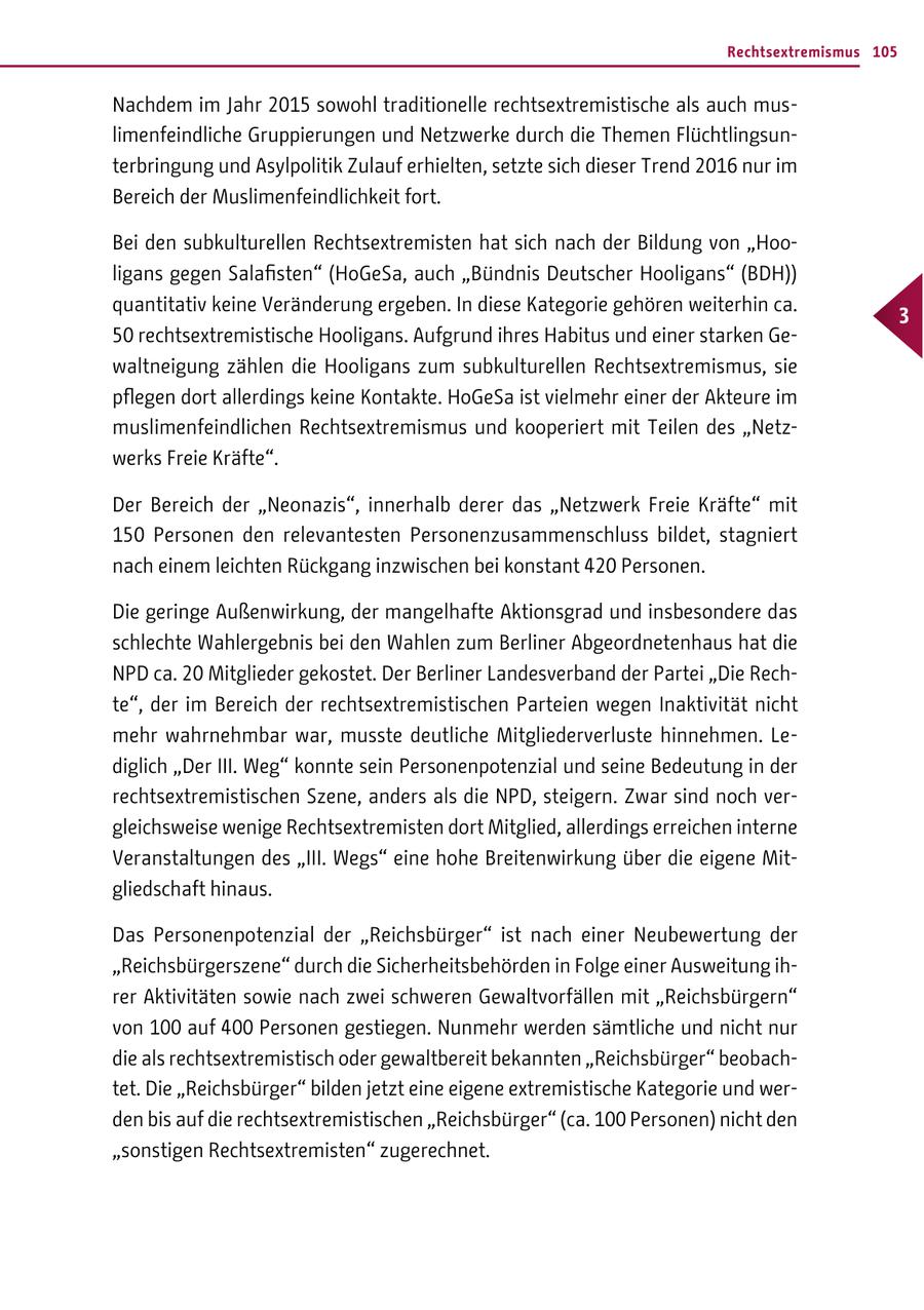 Rechtsextremismus 105 Nachdem im Jahr 2015 sowohl traditionelle rechtsextremistische als auch muslimenfeindliche Gruppierungen und Netzwerke durch die Themen Flüchtlingsunterbringung und Asylpolitik Zulauf erhielten, setzte sich dieser Trend 2016 nur im Bereich der Muslimenfeindlichkeit fort. Bei den subkulturellen Rechtsextremisten hat sich nach der Bildung von "Hooligans gegen Salafisten" (HoGeSa, auch "Bündnis Deutscher Hooligans" (BDH)) quantitativ keine Veränderung ergeben. In diese Kategorie gehören weiterhin ca. 3 50 rechtsextremistische Hooligans. Aufgrund ihres Habitus und einer starken Gewaltneigung zählen die Hooligans zum subkulturellen Rechtsextremismus, sie pflegen dort allerdings keine Kontakte. HoGeSa ist vielmehr einer der Akteure im muslimenfeindlichen Rechtsextremismus und kooperiert mit Teilen des "Netzwerks Freie Kräfte". Der Bereich der "Neonazis", innerhalb derer das "Netzwerk Freie Kräfte" mit 150 Personen den relevantesten Personenzusammenschluss bildet, stagniert nach einem leichten Rückgang inzwischen bei konstant 420 Personen. Die geringe Außenwirkung, der mangelhafte Aktionsgrad und insbesondere das schlechte Wahlergebnis bei den Wahlen zum Berliner Abgeordnetenhaus hat die NPD ca. 20 Mitglieder gekostet. Der Berliner Landesverband der Partei "Die Rechte", der im Bereich der rechtsextremistischen Parteien wegen Inaktivität nicht mehr wahrnehmbar war, musste deutliche Mitgliederverluste hinnehmen. Lediglich "Der III. Weg" konnte sein Personenpotenzial und seine Bedeutung in der rechtsextremistischen Szene, anders als die NPD, steigern. Zwar sind noch vergleichsweise wenige Rechtsextremisten dort Mitglied, allerdings erreichen interne Veranstaltungen des "III. Wegs" eine hohe Breitenwirkung über die eigene Mitgliedschaft hinaus. Das Personenpotenzial der "Reichsbürger" ist nach einer Neubewertung der "Reichsbürgerszene" durch die Sicherheitsbehörden in Folge einer Ausweitung ihrer Aktivitäten sowie nach zwei schweren Gewaltvorfällen mit "Reichsbürgern" von 100 auf 400 Personen gestiegen. Nunmehr werden sämtliche und nicht nur die als rechtsextremistisch oder gewaltbereit bekannten "Reichsbürger" beobachtet. Die "Reichsbürger" bilden jetzt eine eigene extremistische Kategorie und werden bis auf die rechtsextremistischen "Reichsbürger" (ca. 100 Personen) nicht den "sonstigen Rechtsextremisten" zugerechnet.