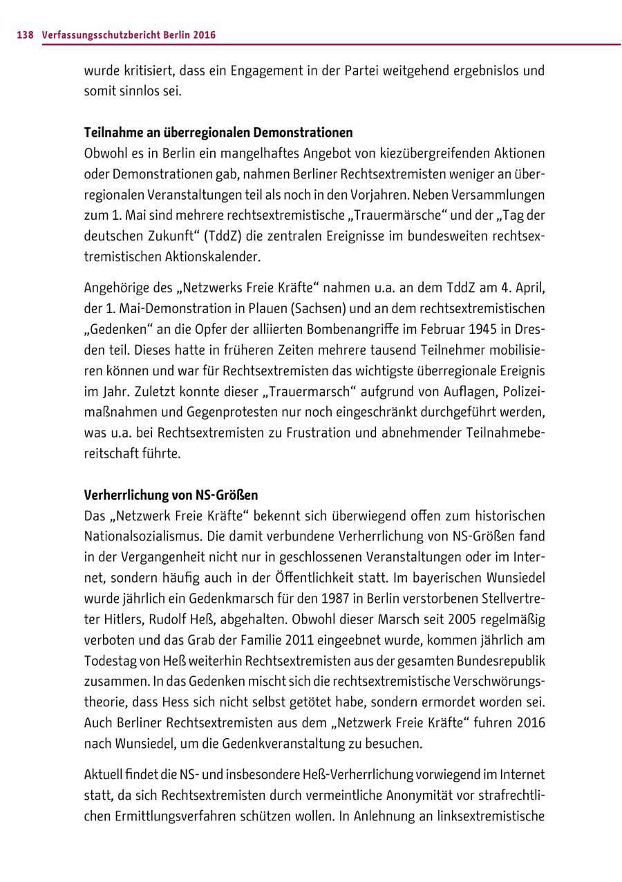138 Verfassungsschutzbericht Berlin 2016 wurde kritisiert, dass ein Engagement in der Partei weitgehend ergebnislos und somit sinnlos sei. Teilnahme an überregionalen Demonstrationen Obwohl es in Berlin ein mangelhaftes Angebot von kiezübergreifenden Aktionen oder Demonstrationen gab, nahmen Berliner Rechtsextremisten weniger an überregionalen Veranstaltungen teil als noch in den Vorjahren. Neben Versammlungen zum 1. Mai sind mehrere rechtsextremistische "Trauermärsche" und der "Tag der deutschen Zukunft" (TddZ) die zentralen Ereignisse im bundesweiten rechtsextremistischen Aktionskalender. Angehörige des "Netzwerks Freie Kräfte" nahmen u.a. an dem TddZ am 4. April, der 1. Mai-Demonstration in Plauen (Sachsen) und an dem rechtsextremistischen "Gedenken" an die Opfer der alliierten Bombenangriffe im Februar 1945 in Dresden teil. Dieses hatte in früheren Zeiten mehrere tausend Teilnehmer mobilisieren können und war für Rechtsextremisten das wichtigste überregionale Ereignis im Jahr. Zuletzt konnte dieser "Trauermarsch" aufgrund von Auflagen, Polizeimaßnahmen und Gegenprotesten nur noch eingeschränkt durchgeführt werden, was u.a. bei Rechtsextremisten zu Frustration und abnehmender Teilnahmebereitschaft führte. Verherrlichung von NS-Größen Das "Netzwerk Freie Kräfte" bekennt sich überwiegend offen zum historischen Nationalsozialismus. Die damit verbundene Verherrlichung von NS-Größen fand in der Vergangenheit nicht nur in geschlossenen Veranstaltungen oder im Internet, sondern häufig auch in der Öffentlichkeit statt. Im bayerischen Wunsiedel wurde jährlich ein Gedenkmarsch für den 1987 in Berlin verstorbenen Stellvertreter Hitlers, Rudolf Heß, abgehalten. Obwohl dieser Marsch seit 2005 regelmäßig verboten und das Grab der Familie 2011 eingeebnet wurde, kommen jährlich am Todestag von Heß weiterhin Rechtsextremisten aus der gesamten Bundesrepublik zusammen. In das Gedenken mischt sich die rechtsextremistische Verschwörungstheorie, dass Hess sich nicht selbst getötet habe, sondern ermordet worden sei. Auch Berliner Rechtsextremisten aus dem "Netzwerk Freie Kräfte" fuhren 2016 nach Wunsiedel, um die Gedenkveranstaltung zu besuchen. Aktuell findet die NSund insbesondere Heß-Verherrlichung vorwiegend im Internet statt, da sich Rechtsextremisten durch vermeintliche Anonymität vor strafrechtlichen Ermittlungsverfahren schützen wollen. In Anlehnung an linksextremistische