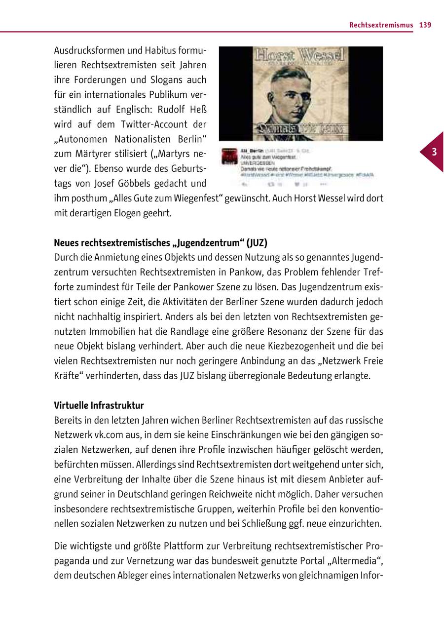 Rechtsextremismus 139 Ausdrucksformen und Habitus formulieren Rechtsextremisten seit Jahren ihre Forderungen und Slogans auch für ein internationales Publikum verständlich auf Englisch: Rudolf Heß wird auf dem Twitter-Account der "Autonomen Nationalisten Berlin" zum Märtyrer stilisiert ("Martyrs ne- 3 ver die"). Ebenso wurde des Geburtstags von Josef Göbbels gedacht und ihm posthum "Alles Gute zum Wiegenfest" gewünscht. Auch Horst Wessel wird dort mit derartigen Elogen geehrt. Neues rechtsextremistisches "Jugendzentrum" (JUZ) Durch die Anmietung eines Objekts und dessen Nutzung als so genanntes Jugendzentrum versuchten Rechtsextremisten in Pankow, das Problem fehlender Trefforte zumindest für Teile der Pankower Szene zu lösen. Das Jugendzentrum existiert schon einige Zeit, die Aktivitäten der Berliner Szene wurden dadurch jedoch nicht nachhaltig inspiriert. Anders als bei den letzten von Rechtsextremisten genutzten Immobilien hat die Randlage eine größere Resonanz der Szene für das neue Objekt bislang verhindert. Aber auch die neue Kiezbezogenheit und die bei vielen Rechtsextremisten nur noch geringere Anbindung an das "Netzwerk Freie Kräfte" verhinderten, dass das JUZ bislang überregionale Bedeutung erlangte. Virtuelle Infrastruktur Bereits in den letzten Jahren wichen Berliner Rechtsextremisten auf das russische Netzwerk vk.com aus, in dem sie keine Einschränkungen wie bei den gängigen sozialen Netzwerken, auf denen ihre Profile inzwischen häufiger gelöscht werden, befürchten müssen. Allerdings sind Rechtsextremisten dort weitgehend unter sich, eine Verbreitung der Inhalte über die Szene hinaus ist mit diesem Anbieter aufgrund seiner in Deutschland geringen Reichweite nicht möglich. Daher versuchen insbesondere rechtsextremistische Gruppen, weiterhin Profile bei den konventionellen sozialen Netzwerken zu nutzen und bei Schließung ggf. neue einzurichten. Die wichtigste und größte Plattform zur Verbreitung rechtsextremistischer Propaganda und zur Vernetzung war das bundesweit genutzte Portal "Altermedia", dem deutschen Ableger eines internationalen Netzwerks von gleichnamigen Infor-