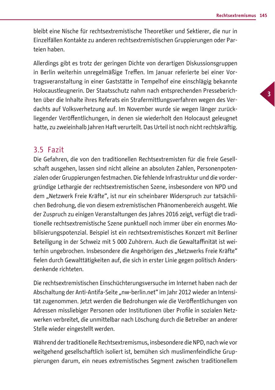 Rechtsextremismus 145 bleibt eine Nische für rechtsextremistische Theoretiker und Sektierer, die nur in Einzelfällen Kontakte zu anderen rechtsextremistischen Gruppierungen oder Parteien haben. Allerdings gibt es trotz der geringen Dichte von derartigen Diskussionsgruppen in Berlin weiterhin unregelmäßige Treffen. Im Januar referierte bei einer Vortragsveranstaltung in einer Gaststätte in Tempelhof eine einschlägig bekannte Holocaustleugnerin. Der Staatsschutz nahm nach entsprechenden Presseberich- 3 ten über die Inhalte ihres Referats ein Strafermittlungsverfahren wegen des Verdachts auf Volksverhetzung auf. Im November wurde sie wegen länger zurückliegender Veröffentlichungen, in denen sie wiederholt den Holocaust geleugnet hatte, zu zweieinhalb Jahren Haft verurteilt. Das Urteil ist noch nicht rechtskräftig. 3.5 Fazit Die Gefahren, die von den traditionellen Rechtsextremisten für die freie Gesellschaft ausgehen, lassen sind nicht alleine an absoluten Zahlen, Personenpotenzialen oder Gruppierungen festmachen. Die fehlende Infrastruktur und die vordergründige Lethargie der rechtsextremistischen Szene, insbesondere von NPD und dem "Netzwerk Freie Kräfte", ist nur ein scheinbarer Widerspruch zur tatsächlichen Bedrohung, die von diesem extremistischen Phänomenbereich ausgeht. Wie der Zuspruch zu einigen Veranstaltungen des Jahres 2016 zeigt, verfügt die traditionelle rechtsextremistische Szene punktuell noch immer über ein enormes Mobilisierungspotenzial. Beispiel ist ein rechtsextremistisches Konzert mit Berliner Beteiligung in der Schweiz mit 5 000 Zuhörern. Auch die Gewaltaffinität ist weiterhin ungebrochen. Insbesondere die Angehörigen des "Netzwerks Freie Kräfte" fielen durch Gewalttätigkeiten auf, die sich in erster Linie gegen politisch Andersdenkende richteten. Die rechtsextremistischen Einschüchterungsversuche im Internet haben nach der Abschaltung der Anti-Antifa-Seite "nw-berlin.net" im Jahr 2012 wieder an Intensität zugenommen. Jetzt werden die Bedrohungen wie die Veröffentlichungen von Adressen missliebiger Personen oder Institutionen über Profile in sozialen Netzwerken verbreitet, die unmittelbar nach Löschung durch die Betreiber an anderer Stelle wieder eingestellt werden. Während der traditionelle Rechtsextremismus, insbesondere die NPD, nach wie vor weitgehend gesellschaftlich isoliert ist, bemühen sich muslimenfeindliche Gruppierungen darum, ein neues extremistisches Segment zwischen traditionellem
