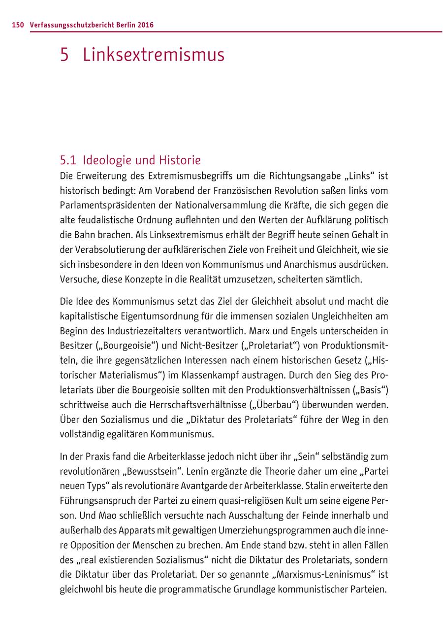 150 Verfassungsschutzbericht Berlin 2016 5 Linksextremismus 5.1 Ideologie und Historie Die Erweiterung des Extremismusbegriffs um die Richtungsangabe "Links" ist historisch bedingt: Am Vorabend der Französischen Revolution saßen links vom Parlamentspräsidenten der Nationalversammlung die Kräfte, die sich gegen die alte feudalistische Ordnung auflehnten und den Werten der Auflärung politisch die Bahn brachen. Als Linksextremismus erhält der Begriff heute seinen Gehalt in der Verabsolutierung der auflärerischen Ziele von Freiheit und Gleichheit, wie sie sich insbesondere in den Ideen von Kommunismus und Anarchismus ausdrücken. Versuche, diese Konzepte in die Realität umzusetzen, scheiterten sämtlich. Die Idee des Kommunismus setzt das Ziel der Gleichheit absolut und macht die kapitalistische Eigentumsordnung für die immensen sozialen Ungleichheiten am Beginn des Industriezeitalters verantwortlich. Marx und Engels unterscheiden in Besitzer ("Bourgeoisie") und Nicht-Besitzer ("Proletariat") von Produktionsmitteln, die ihre gegensätzlichen Interessen nach einem historischen Gesetz ("Historischer Materialismus") im Klassenkampf austragen. Durch den Sieg des Proletariats über die Bourgeoisie sollten mit den Produktionsverhältnissen ("Basis") schrittweise auch die Herrschaftsverhältnisse ("Überbau") überwunden werden. Über den Sozialismus und die "Diktatur des Proletariats" führe der Weg in den vollständig egalitären Kommunismus. In der Praxis fand die Arbeiterklasse jedoch nicht über ihr "Sein" selbständig zum revolutionären "Bewusstsein". Lenin ergänzte die Theorie daher um eine "Partei neuen Typs" als revolutionäre Avantgarde der Arbeiterklasse. Stalin erweiterte den Führungsanspruch der Partei zu einem quasi-religiösen Kult um seine eigene Person. Und Mao schließlich versuchte nach Ausschaltung der Feinde innerhalb und außerhalb des Apparats mit gewaltigen Umerziehungsprogrammen auch die innere Opposition der Menschen zu brechen. Am Ende stand bzw. steht in allen Fällen des "real existierenden Sozialismus" nicht die Diktatur des Proletariats, sondern die Diktatur über das Proletariat. Der so genannte "Marxismus-Leninismus" ist gleichwohl bis heute die programmatische Grundlage kommunistischer Parteien.