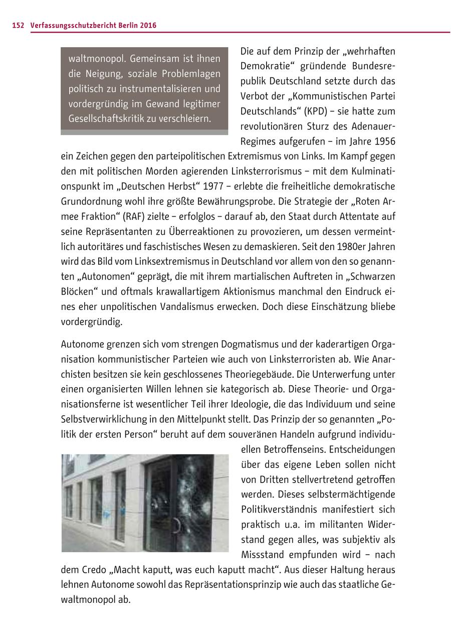 152 Verfassungsschutzbericht Berlin 2016 Die auf dem Prinzip der "wehrhaften waltmonopol. Gemeinsam ist ihnen Demokratie" gründende Bundesredie Neigung, soziale Problemlagen publik Deutschland setzte durch das politisch zu instrumentalisieren und Verbot der "Kommunistischen Partei vordergründig im Gewand legitimer Deutschlands" (KPD) - sie hatte zum Gesellschaftskritik zu verschleiern. revolutionären Sturz des AdenauerRegimes aufgerufen - im Jahre 1956 ein Zeichen gegen den parteipolitischen Extremismus von Links. Im Kampf gegen den mit politischen Morden agierenden Linksterrorismus - mit dem Kulminationspunkt im "Deutschen Herbst" 1977 - erlebte die freiheitliche demokratische Grundordnung wohl ihre größte Bewährungsprobe. Die Strategie der "Roten Armee Fraktion" (RAF) zielte - erfolglos - darauf ab, den Staat durch Attentate auf seine Repräsentanten zu Überreaktionen zu provozieren, um dessen vermeintlich autoritäres und faschistisches Wesen zu demaskieren. Seit den 1980er Jahren wird das Bild vom Linksextremismus in Deutschland vor allem von den so genannten "Autonomen" geprägt, die mit ihrem martialischen Auftreten in "Schwarzen Blöcken" und oftmals krawallartigem Aktionismus manchmal den Eindruck eines eher unpolitischen Vandalismus erwecken. Doch diese Einschätzung bliebe vordergründig. Autonome grenzen sich vom strengen Dogmatismus und der kaderartigen Organisation kommunistischer Parteien wie auch von Linksterroristen ab. Wie Anarchisten besitzen sie kein geschlossenes Theoriegebäude. Die Unterwerfung unter einen organisierten Willen lehnen sie kategorisch ab. Diese Theorieund Organisationsferne ist wesentlicher Teil ihrer Ideologie, die das Individuum und seine Selbstverwirklichung in den Mittelpunkt stellt. Das Prinzip der so genannten "Politik der ersten Person" beruht auf dem souveränen Handeln aufgrund individuellen Betroffenseins. Entscheidungen über das eigene Leben sollen nicht von Dritten stellvertretend getroffen werden. Dieses selbstermächtigende Politikverständnis manifestiert sich praktisch u.a. im militanten Widerstand gegen alles, was subjektiv als Missstand empfunden wird - nach dem Credo "Macht kaputt, was euch kaputt macht". Aus dieser Haltung heraus lehnen Autonome sowohl das Repräsentationsprinzip wie auch das staatliche Gewaltmonopol ab.