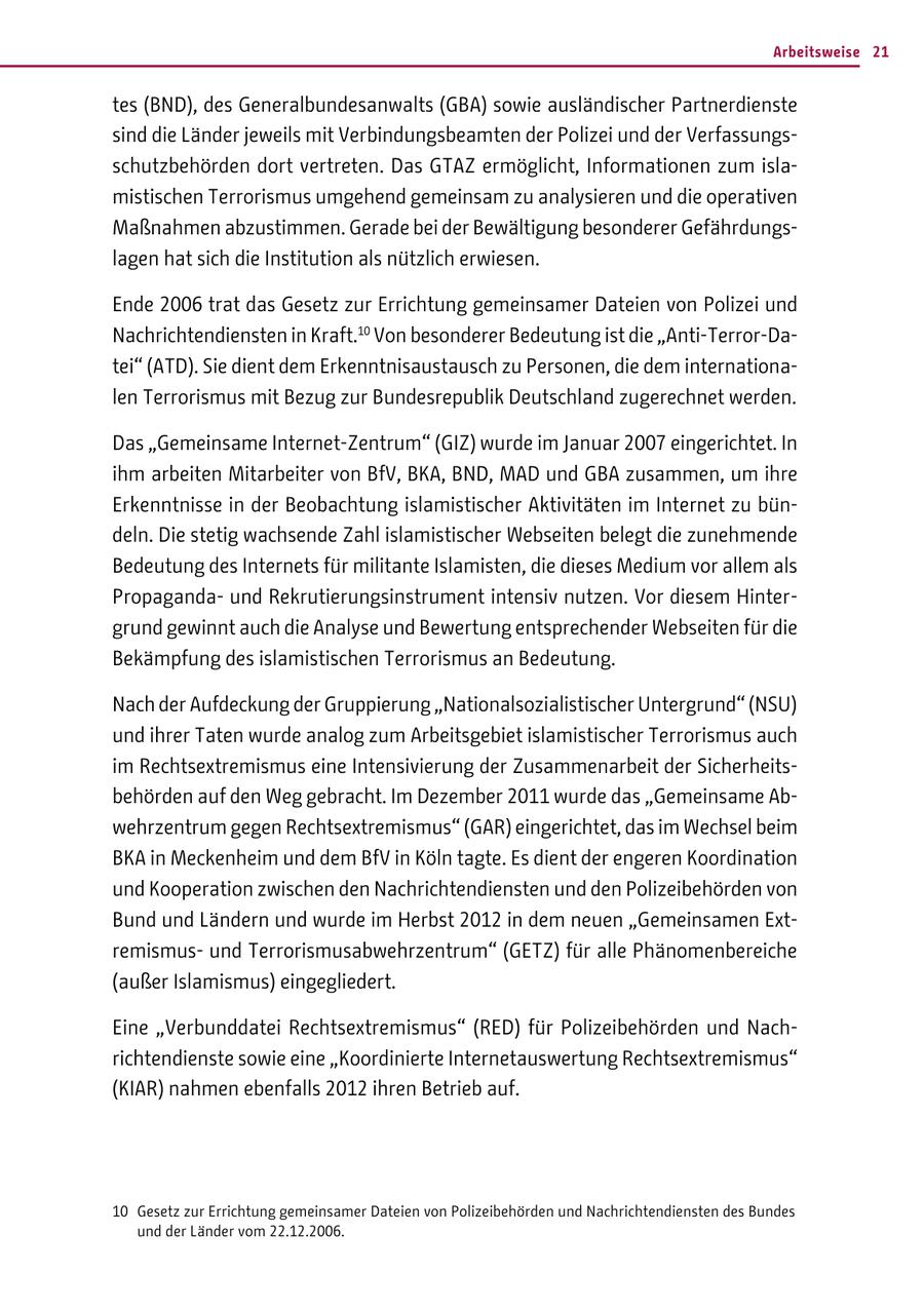 Arbeitsweise 21 tes (BND), des Generalbundesanwalts (GBA) sowie ausländischer Partnerdienste sind die Länder jeweils mit Verbindungsbeamten der Polizei und der Verfassungsschutzbehörden dort vertreten. Das GTAZ ermöglicht, Informationen zum islamistischen Terrorismus umgehend gemeinsam zu analysieren und die operativen Maßnahmen abzustimmen. Gerade bei der Bewältigung besonderer Gefährdungslagen hat sich die Institution als nützlich erwiesen. Ende 2006 trat das Gesetz zur Errichtung gemeinsamer Dateien von Polizei und Nachrichtendiensten in Kraft.10 Von besonderer Bedeutung ist die "Anti-Terror-Datei" (ATD). Sie dient dem Erkenntnisaustausch zu Personen, die dem internationalen Terrorismus mit Bezug zur Bundesrepublik Deutschland zugerechnet werden. Das "Gemeinsame Internet-Zentrum" (GIZ) wurde im Januar 2007 eingerichtet. In ihm arbeiten Mitarbeiter von BfV, BKA, BND, MAD und GBA zusammen, um ihre Erkenntnisse in der Beobachtung islamistischer Aktivitäten im Internet zu bündeln. Die stetig wachsende Zahl islamistischer Webseiten belegt die zunehmende Bedeutung des Internets für militante Islamisten, die dieses Medium vor allem als Propagandaund Rekrutierungsinstrument intensiv nutzen. Vor diesem Hintergrund gewinnt auch die Analyse und Bewertung entsprechender Webseiten für die Bekämpfung des islamistischen Terrorismus an Bedeutung. Nach der Aufdeckung der Gruppierung "Nationalsozialistischer Untergrund" (NSU) und ihrer Taten wurde analog zum Arbeitsgebiet islamistischer Terrorismus auch im Rechtsextremismus eine Intensivierung der Zusammenarbeit der Sicherheitsbehörden auf den Weg gebracht. Im Dezember 2011 wurde das "Gemeinsame Abwehrzentrum gegen Rechtsextremismus" (GAR) eingerichtet, das im Wechsel beim BKA in Meckenheim und dem BfV in Köln tagte. Es dient der engeren Koordination und Kooperation zwischen den Nachrichtendiensten und den Polizeibehörden von Bund und Ländern und wurde im Herbst 2012 in dem neuen "Gemeinsamen Extremismusund Terrorismusabwehrzentrum" (GETZ) für alle Phänomenbereiche (außer Islamismus) eingegliedert. Eine "Verbunddatei Rechtsextremismus" (RED) für Polizeibehörden und Nachrichtendienste sowie eine "Koordinierte Internetauswertung Rechtsextremismus" (KIAR) nahmen ebenfalls 2012 ihren Betrieb auf. 10 Gesetz zur Errichtung gemeinsamer Dateien von Polizeibehörden und Nachrichtendiensten des Bundes und der Länder vom 22.12.2006.