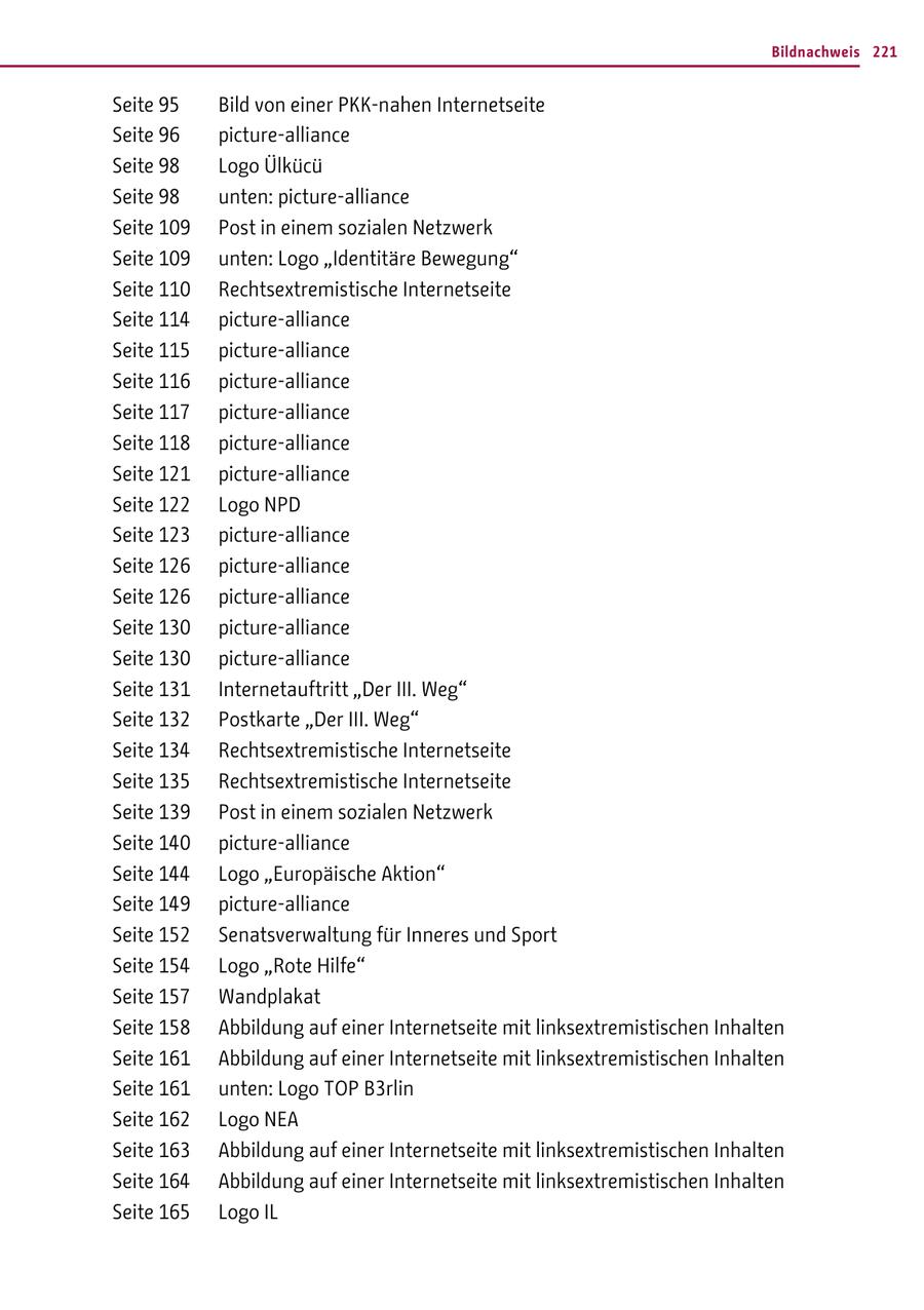 Bildnachweis 221 Seite 95 Bild von einer PKK-nahen Internetseite Seite 96 picture-alliance Seite 98 Logo Ülkücü Seite 98 unten: picture-alliance Seite 109 Post in einem sozialen Netzwerk Seite 109 unten: Logo "Identitäre Bewegung" Seite 110 Rechtsextremistische Internetseite Seite 114 picture-alliance Seite 115 picture-alliance Seite 116 picture-alliance Seite 117 picture-alliance Seite 118 picture-alliance Seite 121 picture-alliance Seite 122 Logo NPD Seite 123 picture-alliance Seite 126 picture-alliance Seite 126 picture-alliance Seite 130 picture-alliance Seite 130 picture-alliance Seite 131 Internetauftritt "Der III. Weg" Seite 132 Postkarte "Der III. Weg" Seite 134 Rechtsextremistische Internetseite Seite 135 Rechtsextremistische Internetseite Seite 139 Post in einem sozialen Netzwerk Seite 140 picture-alliance Seite 144 Logo "Europäische Aktion" Seite 149 picture-alliance Seite 152 Senatsverwaltung für Inneres und Sport Seite 154 Logo "Rote Hilfe" Seite 157 Wandplakat Seite 158 Abbildung auf einer Internetseite mit linksextremistischen Inhalten Seite 161 Abbildung auf einer Internetseite mit linksextremistischen Inhalten Seite 161 unten: Logo TOP B3rlin Seite 162 Logo NEA Seite 163 Abbildung auf einer Internetseite mit linksextremistischen Inhalten Seite 164 Abbildung auf einer Internetseite mit linksextremistischen Inhalten Seite 165 Logo IL