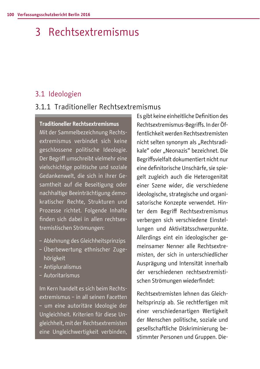 100 Verfassungsschutzbericht Berlin 2016 3 Rechtsextremismus 3.1 Ideologien 3.1.1 Traditioneller Rechtsextremismus Es gibt keine einheitliche Definition des Traditioneller Rechtsextremismus Rechtsextremismus-Begriffs. In der ÖfMit der Sammelbezeichnung Rechtsfentlichkeit werden Rechtsextremisten extremismus verbindet sich keine nicht selten synonym als "Rechtsradigeschlossene politische Ideologie. kale" oder "Neonazis" bezeichnet. Die Der Begriff umschreibt vielmehr eine Begriffsvielfalt dokumentiert nicht nur vielschichtige politische und soziale eine definitorische Unschärfe, sie spieGedankenwelt, die sich in ihrer Gegelt zugleich auch die Heterogenität samtheit auf die Beseitigung oder einer Szene wider, die verschiedene nachhaltige Beeinträchtigung demoideologische, strategische und organikratischer Rechte, Strukturen und satorische Konzepte verwendet. HinProzesse richtet. Folgende Inhalte ter dem Begriff Rechtsextremismus finden sich dabei in allen rechtsexverbergen sich verschiedene Einsteltremistischen Strömungen: lungen und Aktivitätsschwerpunkte. Allerdings eint ein ideologischer ge- - Ablehnung des Gleichheitsprinzips meinsamer Nenner alle Rechtsextre- - Überbewertung ethnischer Zugemisten, der sich in unterschiedlicher hörigkeit Ausprägung und Intensität innerhalb - Antipluralismus der verschiedenen rechtsextremisti- - Autoritarismus schen Strömungen wiederfindet: Im Kern handelt es sich beim RechtsRechtsextremisten lehnen das Gleichextremismus - in all seinen Facetten heitsprinzip ab. Sie rechtfertigen mit - um eine autoritäre Ideologie der einer verschiedenartigen Wertigkeit Ungleichheit. Kriterien für diese Under Menschen politische, soziale und gleichheit, mit der Rechtsextremisten gesellschaftliche Diskriminierung beeine Ungleichwertigkeit verbinden, stimmter Personen und Gruppen. Die-