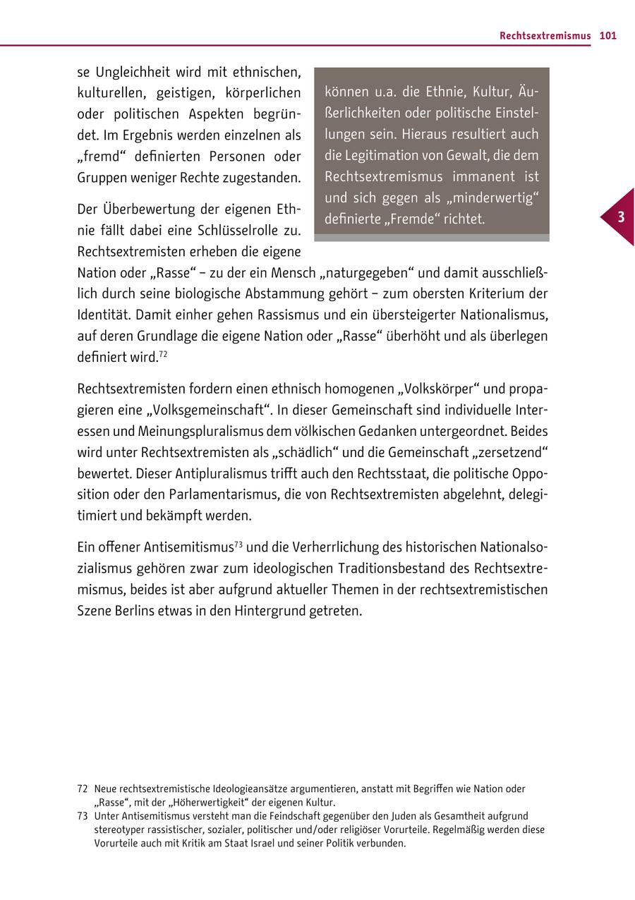 Rechtsextremismus 101 se Ungleichheit wird mit ethnischen, kulturellen, geistigen, körperlichen können u.a. die Ethnie, Kultur, Äuoder politischen Aspekten begrünßerlichkeiten oder politische Einsteldet. Im Ergebnis werden einzelnen als lungen sein. Hieraus resultiert auch "fremd" definierten Personen oder die Legitimation von Gewalt, die dem Gruppen weniger Rechte zugestanden. Rechtsextremismus immanent ist und sich gegen als "minderwertig" Der Überbewertung der eigenen Ethdefinierte "Fremde" richtet. 3 nie fällt dabei eine Schlüsselrolle zu. Rechtsextremisten erheben die eigene Nation oder "Rasse" - zu der ein Mensch "naturgegeben" und damit ausschließlich durch seine biologische Abstammung gehört - zum obersten Kriterium der Identität. Damit einher gehen Rassismus und ein übersteigerter Nationalismus, auf deren Grundlage die eigene Nation oder "Rasse" überhöht und als überlegen definiert wird.72 Rechtsextremisten fordern einen ethnisch homogenen "Volkskörper" und propagieren eine "Volksgemeinschaft". In dieser Gemeinschaft sind individuelle Interessen und Meinungspluralismus dem völkischen Gedanken untergeordnet. Beides wird unter Rechtsextremisten als "schädlich" und die Gemeinschaft "zersetzend" bewertet. Dieser Antipluralismus trifft auch den Rechtsstaat, die politische Opposition oder den Parlamentarismus, die von Rechtsextremisten abgelehnt, delegitimiert und bekämpft werden. Ein offener Antisemitismus73 und die Verherrlichung des historischen Nationalsozialismus gehören zwar zum ideologischen Traditionsbestand des Rechtsextremismus, beides ist aber aufgrund aktueller Themen in der rechtsextremistischen Szene Berlins etwas in den Hintergrund getreten. 72 Neue rechtsextremistische Ideologieansätze argumentieren, anstatt mit Begriffen wie Nation oder "Rasse", mit der "Höherwertigkeit" der eigenen Kultur. 73 Unter Antisemitismus versteht man die Feindschaft gegenüber den Juden als Gesamtheit aufgrund stereotyper rassistischer, sozialer, politischer und / oder religiöser Vorurteile. Regelmäßig werden diese Vorurteile auch mit Kritik am Staat Israel und seiner Politik verbunden.