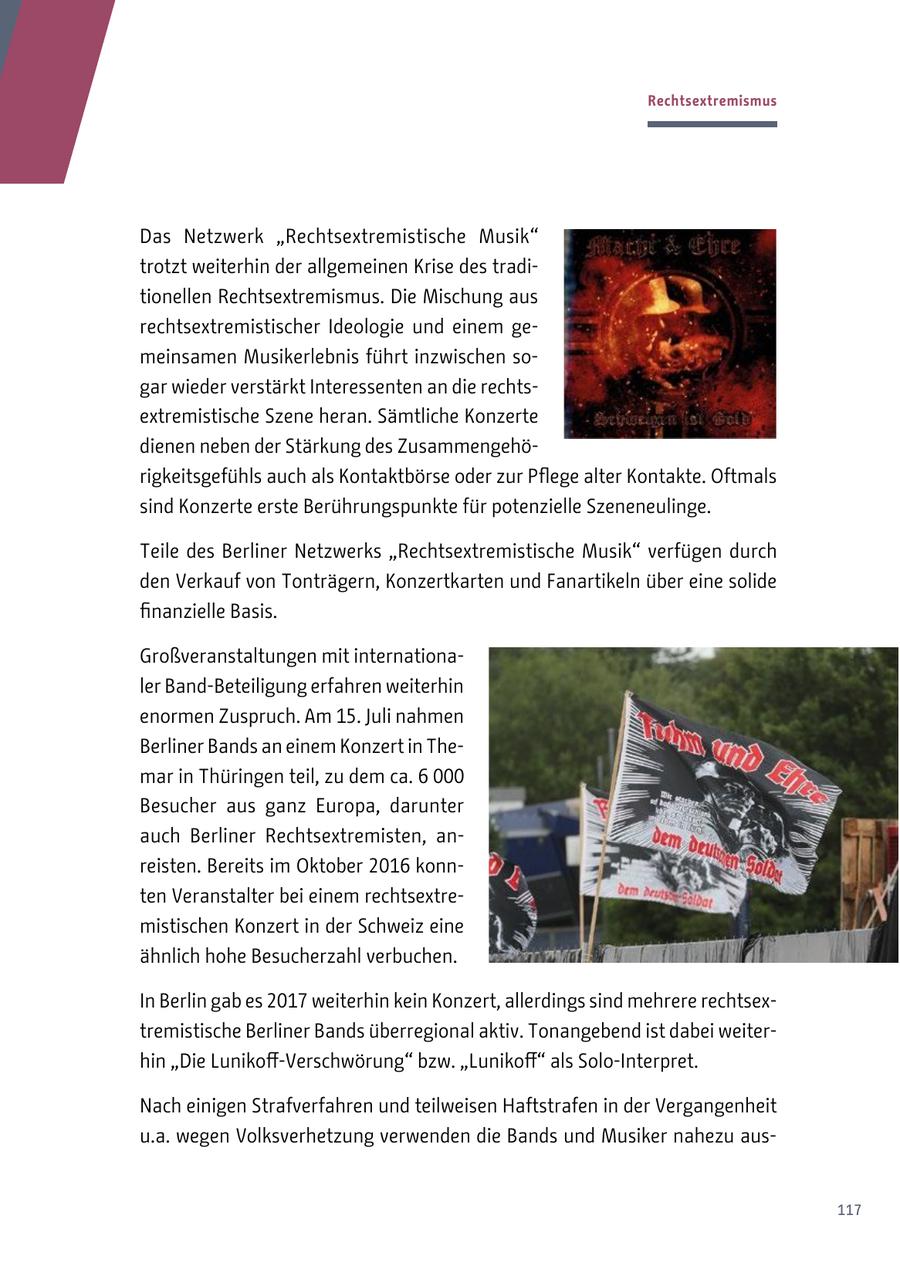 Rechtsextremismus Das Netzwerk "Rechtsextremistische Musik" trotzt weiterhin der allgemeinen Krise des traditionellen Rechtsextremismus. Die Mischung aus rechtsextremistischer Ideologie und einem gemeinsamen Musikerlebnis führt inzwischen sogar wieder verstärkt Interessenten an die rechtsextremistische Szene heran. Sämtliche Konzerte dienen neben der Stärkung des Zusammengehörigkeitsgefühls auch als Kontaktbörse oder zur Pflege alter Kontakte. Oftmals sind Konzerte erste Berührungspunkte für potenzielle Szeneneulinge. Teile des Berliner Netzwerks "Rechtsextremistische Musik" verfügen durch den Verkauf von Tonträgern, Konzertkarten und Fanartikeln über eine solide finanzielle Basis. Großveranstaltungen mit internationaler Band-Beteiligung erfahren weiterhin enormen Zuspruch. Am 15. Juli nahmen Berliner Bands an einem Konzert in Themar in Thüringen teil, zu dem ca. 6 000 Besucher aus ganz Europa, darunter auch Berliner Rechtsextremisten, anreisten. Bereits im Oktober 2016 konnten Veranstalter bei einem rechtsextremistischen Konzert in der Schweiz eine ähnlich hohe Besucherzahl verbuchen. In Berlin gab es 2017 weiterhin kein Konzert, allerdings sind mehrere rechtsextremistische Berliner Bands überregional aktiv. Tonangebend ist dabei weiterhin "Die Lunikoff-Verschwörung" bzw. "Lunikoff" als Solo-Interpret. Nach einigen Strafverfahren und teilweisen Haftstrafen in der Vergangenheit u.a. wegen Volksverhetzung verwenden die Bands und Musiker nahezu aus117
