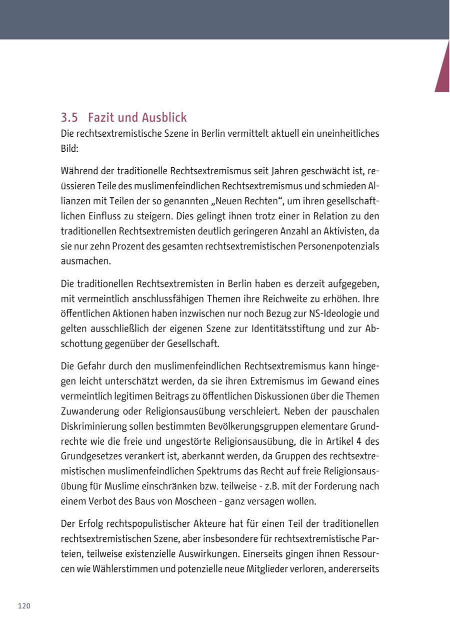 3.5 Fazit und Ausblick Die rechtsextremistische Szene in Berlin vermittelt aktuell ein uneinheitliches Bild: Während der traditionelle Rechtsextremismus seit Jahren geschwächt ist, reüssieren Teile des muslimenfeindlichen Rechtsextremismus und schmieden Allianzen mit Teilen der so genannten "Neuen Rechten", um ihren gesellschaftlichen Einfluss zu steigern. Dies gelingt ihnen trotz einer in Relation zu den traditionellen Rechtsextremisten deutlich geringeren Anzahl an Aktivisten, da sie nur zehn Prozent des gesamten rechtsextremistischen Personenpotenzials ausmachen. Die traditionellen Rechtsextremisten in Berlin haben es derzeit aufgegeben, mit vermeintlich anschlussfähigen Themen ihre Reichweite zu erhöhen. Ihre öffentlichen Aktionen haben inzwischen nur noch Bezug zur NS-Ideologie und gelten ausschließlich der eigenen Szene zur Identitätsstiftung und zur Abschottung gegenüber der Gesellschaft. Die Gefahr durch den muslimenfeindlichen Rechtsextremismus kann hingegen leicht unterschätzt werden, da sie ihren Extremismus im Gewand eines vermeintlich legitimen Beitrags zu öffentlichen Diskussionen über die Themen Zuwanderung oder Religionsausübung verschleiert. Neben der pauschalen Diskriminierung sollen bestimmten Bevölkerungsgruppen elementare Grundrechte wie die freie und ungestörte Religionsausübung, die in Artikel 4 des Grundgesetzes verankert ist, aberkannt werden, da Gruppen des rechtsextremistischen muslimenfeindlichen Spektrums das Recht auf freie Religionsausübung für Muslime einschränken bzw. teilweise - z.B. mit der Forderung nach einem Verbot des Baus von Moscheen - ganz versagen wollen. Der Erfolg rechtspopulistischer Akteure hat für einen Teil der traditionellen rechtsextremistischen Szene, aber insbesondere für rechtsextremistische Parteien, teilweise existenzielle Auswirkungen. Einerseits gingen ihnen Ressourcen wie Wählerstimmen und potenzielle neue Mitglieder verloren, andererseits 120