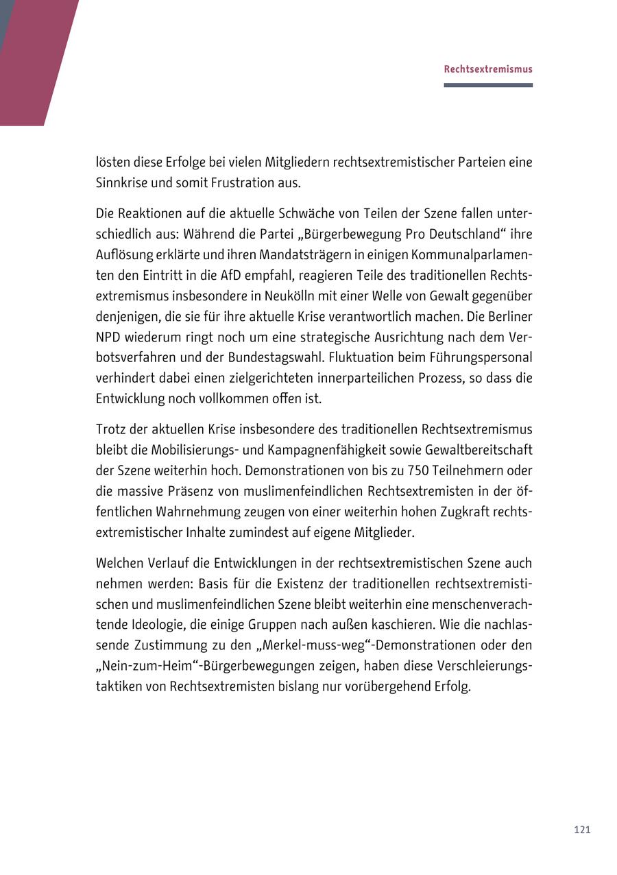 Rechtsextremismus lösten diese Erfolge bei vielen Mitgliedern rechtsextremistischer Parteien eine Sinnkrise und somit Frustration aus. Die Reaktionen auf die aktuelle Schwäche von Teilen der Szene fallen unterschiedlich aus: Während die Partei "Bürgerbewegung Pro Deutschland" ihre Auflösung erklärte und ihren Mandatsträgern in einigen Kommunalparlamenten den Eintritt in die AfD empfahl, reagieren Teile des traditionellen Rechtsextremismus insbesondere in Neukölln mit einer Welle von Gewalt gegenüber denjenigen, die sie für ihre aktuelle Krise verantwortlich machen. Die Berliner NPD wiederum ringt noch um eine strategische Ausrichtung nach dem Verbotsverfahren und der Bundestagswahl. Fluktuation beim Führungspersonal verhindert dabei einen zielgerichteten innerparteilichen Prozess, so dass die Entwicklung noch vollkommen offen ist. Trotz der aktuellen Krise insbesondere des traditionellen Rechtsextremismus bleibt die Mobilisierungsund Kampagnenfähigkeit sowie Gewaltbereitschaft der Szene weiterhin hoch. Demonstrationen von bis zu 750 Teilnehmern oder die massive Präsenz von muslimenfeindlichen Rechtsextremisten in der öffentlichen Wahrnehmung zeugen von einer weiterhin hohen Zugkraft rechtsextremistischer Inhalte zumindest auf eigene Mitglieder. Welchen Verlauf die Entwicklungen in der rechtsextremistischen Szene auch nehmen werden: Basis für die Existenz der traditionellen rechtsextremistischen und muslimenfeindlichen Szene bleibt weiterhin eine menschenverachtende Ideologie, die einige Gruppen nach außen kaschieren. Wie die nachlassende Zustimmung zu den "Merkel-muss-weg"-Demonstrationen oder den "Nein-zum-Heim"-Bürgerbewegungen zeigen, haben diese Verschleierungstaktiken von Rechtsextremisten bislang nur vorübergehend Erfolg. 121