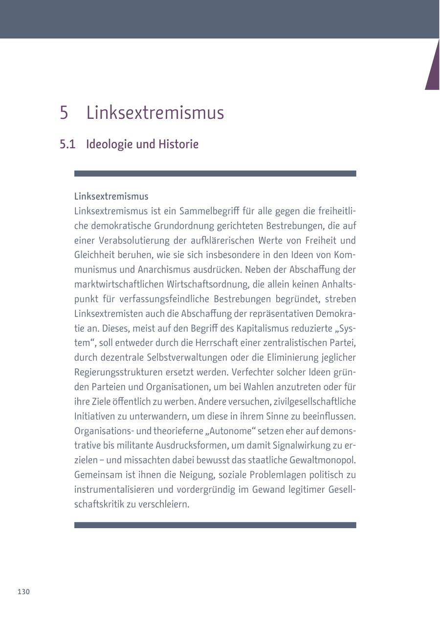 5 Linksextremismus 5.1 Ideologie und Historie Linksextremismus Linksextremismus ist ein Sammelbegriff für alle gegen die freiheitliche demokratische Grundordnung gerichteten Bestrebungen, die auf einer Verabsolutierung der aufklärerischen Werte von Freiheit und Gleichheit beruhen, wie sie sich insbesondere in den Ideen von Kommunismus und Anarchismus ausdrücken. Neben der Abschaffung der marktwirtschaftlichen Wirtschaftsordnung, die allein keinen Anhaltspunkt für verfassungsfeindliche Bestrebungen begründet, streben Linksextremisten auch die Abschaffung der repräsentativen Demokratie an. Dieses, meist auf den Begriff des Kapitalismus reduzierte "System", soll entweder durch die Herrschaft einer zentralistischen Partei, durch dezentrale Selbstverwaltungen oder die Eliminierung jeglicher Regierungsstrukturen ersetzt werden. Verfechter solcher Ideen gründen Parteien und Organisationen, um bei Wahlen anzutreten oder für ihre Ziele öffentlich zu werben. Andere versuchen, zivilgesellschaftliche Initiativen zu unterwandern, um diese in ihrem Sinne zu beeinflussen. Organisationsund theorieferne "Autonome" setzen eher auf demonstrative bis militante Ausdrucksformen, um damit Signalwirkung zu erzielen - und missachten dabei bewusst das staatliche Gewaltmonopol. Gemeinsam ist ihnen die Neigung, soziale Problemlagen politisch zu instrumentalisieren und vordergründig im Gewand legitimer Gesellschaftskritik zu verschleiern. 130