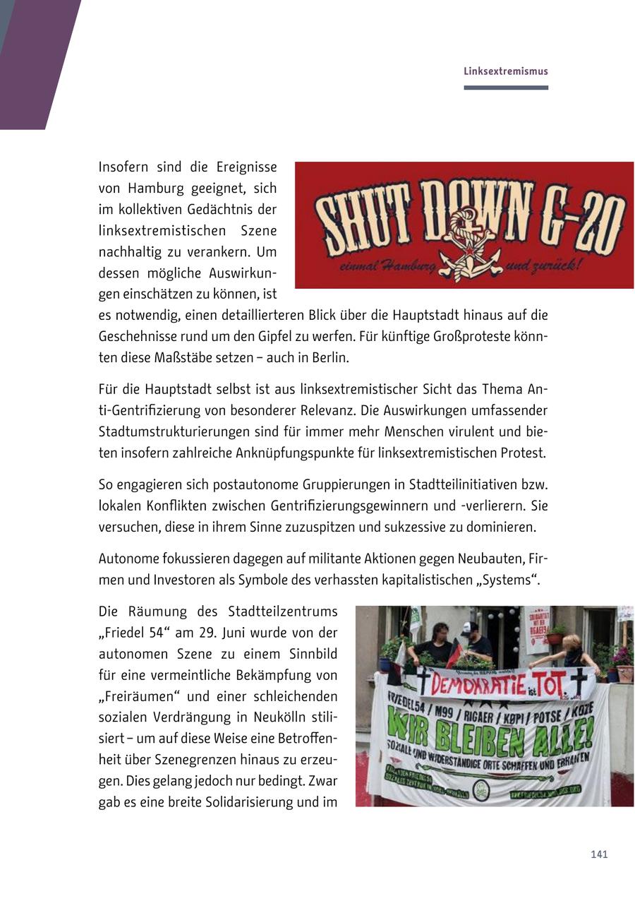 Linksextremismus Insofern sind die Ereignisse von Hamburg geeignet, sich im kollektiven Gedächtnis der linksextremistischen Szene nachhaltig zu verankern. Um dessen mögliche Auswirkungen einschätzen zu können, ist es notwendig, einen detaillierteren Blick über die Hauptstadt hinaus auf die Geschehnisse rund um den Gipfel zu werfen. Für künftige Großproteste könnten diese Maßstäbe setzen - auch in Berlin. Für die Hauptstadt selbst ist aus linksextremistischer Sicht das Thema Anti-Gentrifizierung von besonderer Relevanz. Die Auswirkungen umfassender Stadtumstrukturierungen sind für immer mehr Menschen virulent und bieten insofern zahlreiche Anknüpfungspunkte für linksextremistischen Protest. So engagieren sich postautonome Gruppierungen in Stadtteilinitiativen bzw. lokalen Konflikten zwischen Gentrifizierungsgewinnern und -verlierern. Sie versuchen, diese in ihrem Sinne zuzuspitzen und sukzessive zu dominieren. Autonome fokussieren dagegen auf militante Aktionen gegen Neubauten, Firmen und Investoren als Symbole des verhassten kapitalistischen "Systems". Die Räumung des Stadtteilzentrums "Friedel 54" am 29. Juni wurde von der autonomen Szene zu einem Sinnbild für eine vermeintliche Bekämpfung von "Freiräumen" und einer schleichenden sozialen Verdrängung in Neukölln stilisiert - um auf diese Weise eine Betroffenheit über Szenegrenzen hinaus zu erzeugen. Dies gelang jedoch nur bedingt. Zwar gab es eine breite Solidarisierung und im 141