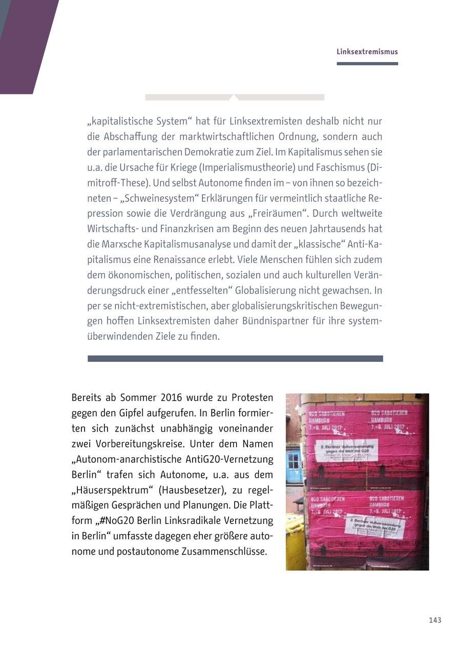 Linksextremismus "kapitalistische System" hat für Linksextremisten deshalb nicht nur die Abschaffung der marktwirtschaftlichen Ordnung, sondern auch der parlamentarischen Demokratie zum Ziel. Im Kapitalismus sehen sie u.a. die Ursache für Kriege (Imperialismustheorie) und Faschismus (Dimitroff-These). Und selbst Autonome finden im - von ihnen so bezeichneten - "Schweinesystem" Erklärungen für vermeintlich staatliche Repression sowie die Verdrängung aus "Freiräumen". Durch weltweite Wirtschaftsund Finanzkrisen am Beginn des neuen Jahrtausends hat die Marxsche Kapitalismusanalyse und damit der "klassische" Anti-Kapitalismus eine Renaissance erlebt. Viele Menschen fühlen sich zudem dem ökonomischen, politischen, sozialen und auch kulturellen Veränderungsdruck einer "entfesselten" Globalisierung nicht gewachsen. In per se nicht-extremistischen, aber globalisierungskritischen Bewegungen hoffen Linksextremisten daher Bündnispartner für ihre systemüberwindenden Ziele zu finden. Bereits ab Sommer 2016 wurde zu Protesten gegen den Gipfel aufgerufen. In Berlin formierten sich zunächst unabhängig voneinander zwei Vorbereitungskreise. Unter dem Namen "Autonom-anarchistische AntiG20-Vernetzung Berlin" trafen sich Autonome, u.a. aus dem "Häuserspektrum" (Hausbesetzer), zu regelmäßigen Gesprächen und Planungen. Die Plattform "#NoG20 Berlin Linksradikale Vernetzung in Berlin" umfasste dagegen eher größere autonome und postautonome Zusammenschlüsse. 143