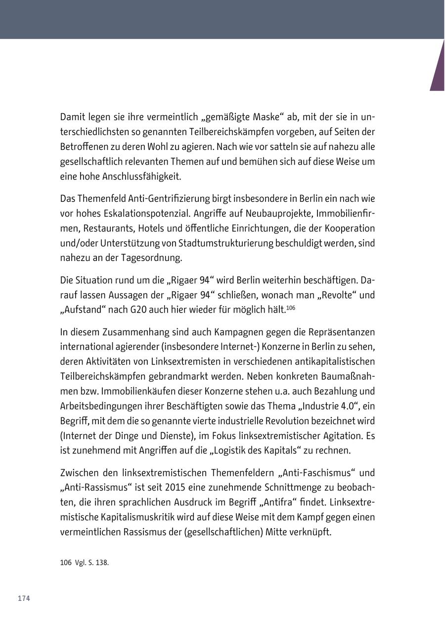 Damit legen sie ihre vermeintlich "gemäßigte Maske" ab, mit der sie in unterschiedlichsten so genannten Teilbereichskämpfen vorgeben, auf Seiten der Betroffenen zu deren Wohl zu agieren. Nach wie vor satteln sie auf nahezu alle gesellschaftlich relevanten Themen auf und bemühen sich auf diese Weise um eine hohe Anschlussfähigkeit. Das Themenfeld Anti-Gentrifizierung birgt insbesondere in Berlin ein nach wie vor hohes Eskalationspotenzial. Angriffe auf Neubauprojekte, Immobilienfirmen, Restaurants, Hotels und öffentliche Einrichtungen, die der Kooperation und/oder Unterstützung von Stadtumstrukturierung beschuldigt werden, sind nahezu an der Tagesordnung. Die Situation rund um die "Rigaer 94" wird Berlin weiterhin beschäftigen. Darauf lassen Aussagen der "Rigaer 94" schließen, wonach man "Revolte" und "Aufstand" nach G20 auch hier wieder für möglich hält.106 In diesem Zusammenhang sind auch Kampagnen gegen die Repräsentanzen international agierender (insbesondere Internet-) Konzerne in Berlin zu sehen, deren Aktivitäten von Linksextremisten in verschiedenen antikapitalistischen Teilbereichskämpfen gebrandmarkt werden. Neben konkreten Baumaßnahmen bzw. Immobilienkäufen dieser Konzerne stehen u.a. auch Bezahlung und Arbeitsbedingungen ihrer Beschäftigten sowie das Thema "Industrie 4.0", ein Begriff, mit dem die so genannte vierte industrielle Revolution bezeichnet wird (Internet der Dinge und Dienste), im Fokus linksextremistischer Agitation. Es ist zunehmend mit Angriffen auf die "Logistik des Kapitals" zu rechnen. Zwischen den linksextremistischen Themenfeldern "Anti-Faschismus" und "Anti-Rassismus" ist seit 2015 eine zunehmende Schnittmenge zu beobachten, die ihren sprachlichen Ausdruck im Begriff "Antifra" findet. Linksextremistische Kapitalismuskritik wird auf diese Weise mit dem Kampf gegen einen vermeintlichen Rassismus der (gesellschaftlichen) Mitte verknüpft. 106 Vgl. S. 138. 174