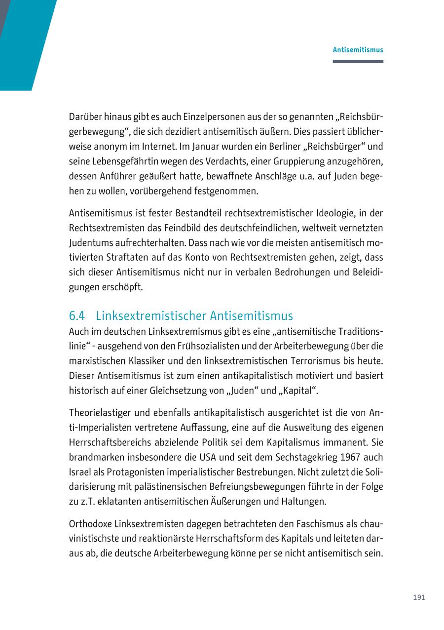 Antisemitismus Darüber hinaus gibt es auch Einzelpersonen aus der so genannten "Reichsbürgerbewegung", die sich dezidiert antisemitisch äußern. Dies passiert üblicherweise anonym im Internet. Im Januar wurden ein Berliner "Reichsbürger" und seine Lebensgefährtin wegen des Verdachts, einer Gruppierung anzugehören, dessen Anführer geäußert hatte, bewaffnete Anschläge u.a. auf Juden begehen zu wollen, vorübergehend festgenommen. Antisemitismus ist fester Bestandteil rechtsextremistischer Ideologie, in der Rechtsextremisten das Feindbild des deutschfeindlichen, weltweit vernetzten Judentums aufrechterhalten. Dass nach wie vor die meisten antisemitisch motivierten Straftaten auf das Konto von Rechtsextremisten gehen, zeigt, dass sich dieser Antisemitismus nicht nur in verbalen Bedrohungen und Beleidigungen erschöpft. 6.4 Linksextremistischer Antisemitismus Auch im deutschen Linksextremismus gibt es eine "antisemitische Traditionslinie" - ausgehend von den Frühsozialisten und der Arbeiterbewegung über die marxistischen Klassiker und den linksextremistischen Terrorismus bis heute. Dieser Antisemitismus ist zum einen antikapitalistisch motiviert und basiert historisch auf einer Gleichsetzung von "Juden" und "Kapital". Theorielastiger und ebenfalls antikapitalistisch ausgerichtet ist die von Anti-Imperialisten vertretene Auffassung, eine auf die Ausweitung des eigenen Herrschaftsbereichs abzielende Politik sei dem Kapitalismus immanent. Sie brandmarken insbesondere die USA und seit dem Sechstagekrieg 1967 auch Israel als Protagonisten imperialistischer Bestrebungen. Nicht zuletzt die Solidarisierung mit palästinensischen Befreiungsbewegungen führte in der Folge zu z.T. eklatanten antisemitischen Äußerungen und Haltungen. Orthodoxe Linksextremisten dagegen betrachteten den Faschismus als chauvinistischste und reaktionärste Herrschaftsform des Kapitals und leiteten daraus ab, die deutsche Arbeiterbewegung könne per se nicht antisemitisch sein. 191