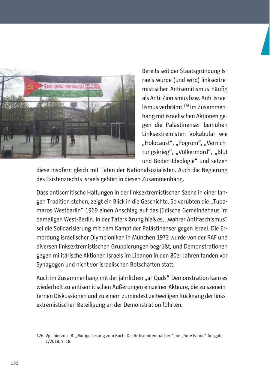 Bereits seit der Staatsgründung Israels wurde (und wird) linksextremistischer Antisemitismus häufig als Anti-Zionismus bzw. Anti-Israelismus verbrämt.126 Im Zusammenhang mit israelischen Aktionen gegen die Palästinenser bemühen Linksextremisten Vokabular wie "Holocaust", "Pogrom", "Vernichtungskrieg", "Völkermord", "Blut und Boden-Ideologie" und setzen diese insofern gleich mit Taten der Nationalsozialisten. Auch die Negierung des Existenzrechts Israels gehört in diesen Zusammenhang. Dass antisemitische Haltungen in der linksextremistischen Szene in einer langen Tradition stehen, zeigt ein Blick in die Geschichte. So verübten die "Tupamaros Westberlin" 1969 einen Anschlag auf das jüdische Gemeindehaus im damaligen West-Berlin. In der Taterklärung hieß es, "wahrer Antifaschismus" sei die Solidarisierung mit dem Kampf der Palästinenser gegen Israel. Die Ermordung israelischer Olympioniken in München 1972 wurde von der RAF und diversen linksextremistischen Gruppierungen begrüßt, und Demonstrationen gegen militärische Aktionen Israels im Libanon in den 80er Jahren fanden vor Synagogen und nicht vor israelischen Botschaften statt. Auch im Zusammenhang mit der jährlichen "al-Quds"-Demonstration kam es wiederholt zu antisemitischen Äußerungen einzelner Akteure, die zu szeneinternen Diskussionen und zu einem zumindest zeitweiligen Rückgang der linksextremistischen Beteiligung an der Demonstration führten. 126 Vgl. hierzu z. B. "Mutige Lesung zum Buch 'Die Antisemitenmacher'", in: "Rote Fahne" Ausgabe 1/2018. S. 18. 192
