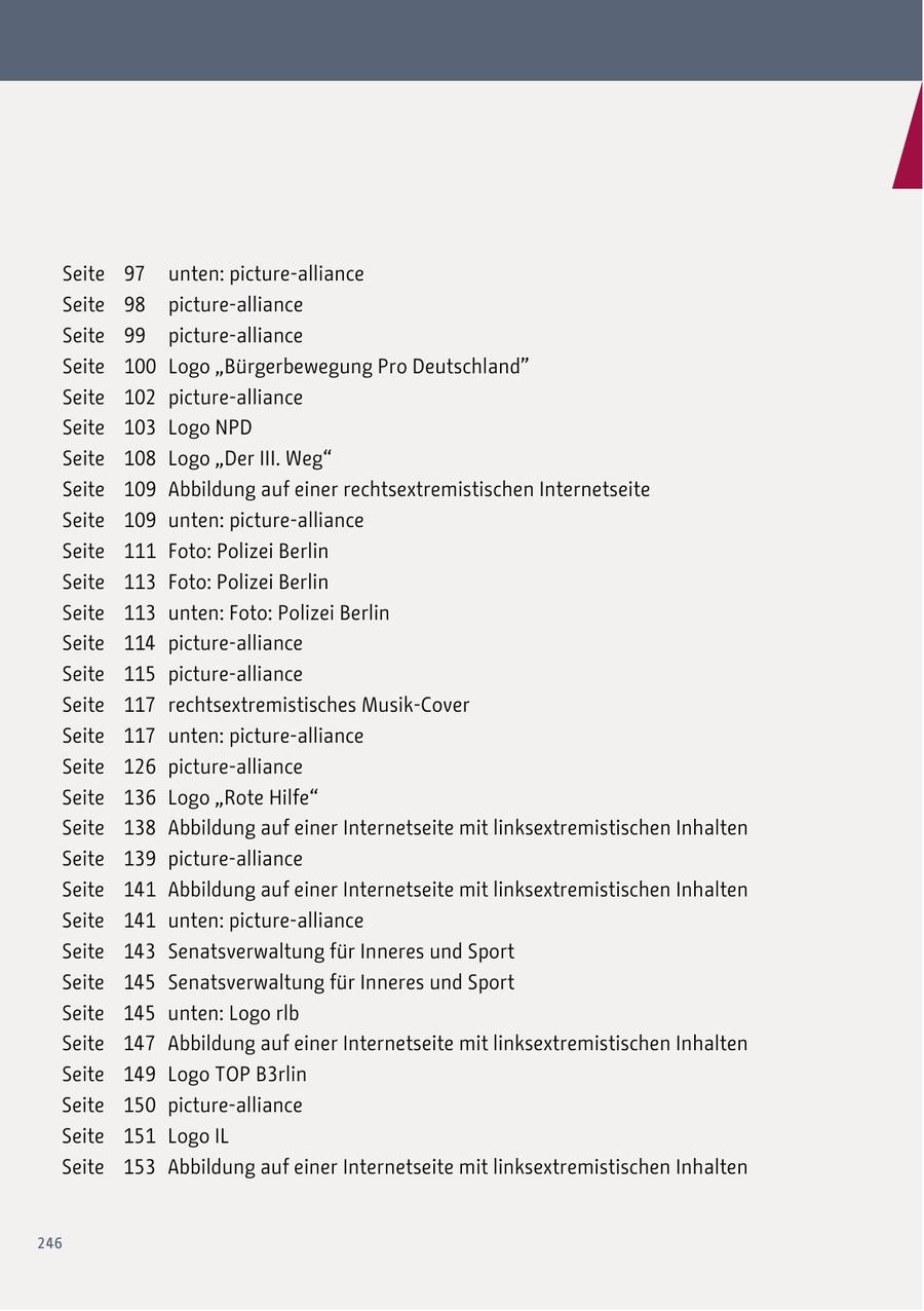 Seite 97 unten: picture-alliance Seite 98 picture-alliance Seite 99 picture-alliance Seite 100 Logo "Bürgerbewegung Pro Deutschland" Seite 102 picture-alliance Seite 103 Logo NPD Seite 108 Logo "Der III. Weg" Seite 109 Abbildung auf einer rechtsextremistischen Internetseite Seite 109 unten: picture-alliance Seite 111 Foto: Polizei Berlin Seite 113 Foto: Polizei Berlin Seite 113 unten: Foto: Polizei Berlin Seite 114 picture-alliance Seite 115 picture-alliance Seite 117 rechtsextremistisches Musik-Cover Seite 117 unten: picture-alliance Seite 126 picture-alliance Seite 136 Logo "Rote Hilfe" Seite 138 Abbildung auf einer Internetseite mit linksextremistischen Inhalten Seite 139 picture-alliance Seite 141 Abbildung auf einer Internetseite mit linksextremistischen Inhalten Seite 141 unten: picture-alliance Seite 143 Senatsverwaltung für Inneres und Sport Seite 145 Senatsverwaltung für Inneres und Sport Seite 145 unten: Logo rlb Seite 147 Abbildung auf einer Internetseite mit linksextremistischen Inhalten Seite 149 Logo TOP B3rlin Seite 150 picture-alliance Seite 151 Logo IL Seite 153 Abbildung auf einer Internetseite mit linksextremistischen Inhalten 246