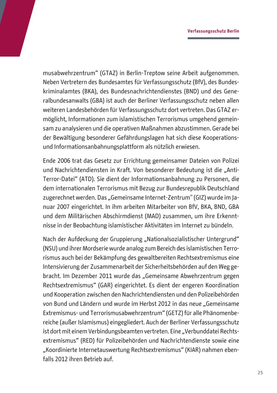 Verfassungsschutz Berlin musabwehrzentrum" (GTAZ) in Berlin-Treptow seine Arbeit aufgenommen. Neben Vertretern des Bundesamtes für Verfassungsschutz (BfV), des Bundeskriminalamtes (BKA), des Bundesnachrichtendienstes (BND) und des Generalbundesanwalts (GBA) ist auch der Berliner Verfassungsschutz neben allen weiteren Landesbehörden für Verfassungsschutz dort vertreten. Das GTAZ ermöglicht, Informationen zum islamistischen Terrorismus umgehend gemeinsam zu analysieren und die operativen Maßnahmen abzustimmen. Gerade bei der Bewältigung besonderer Gefährdungslagen hat sich diese Kooperationsund Informationsanbahnungsplattform als nützlich erwiesen. Ende 2006 trat das Gesetz zur Errichtung gemeinsamer Dateien von Polizei und Nachrichtendiensten in Kraft. Von besonderer Bedeutung ist die "AntiTerror-Datei" (ATD). Sie dient der Informationsanbahnung zu Personen, die dem internationalen Terrorismus mit Bezug zur Bundesrepublik Deutschland zugerechnet werden. Das "Gemeinsame Internet-Zentrum" (GIZ) wurde im Januar 2007 eingerichtet. In ihm arbeiten Mitarbeiter von BfV, BKA, BND, GBA und dem Militärischen Abschirmdienst (MAD) zusammen, um ihre Erkenntnisse in der Beobachtung islamistischer Aktivitäten im Internet zu bündeln. Nach der Aufdeckung der Gruppierung "Nationalsozialistischer Untergrund" (NSU) und ihrer Mordserie wurde analog zum Bereich des islamistischen Terrorismus auch bei der Bekämpfung des gewaltbereiten Rechtsextremismus eine Intensivierung der Zusammenarbeit der Sicherheitsbehörden auf den Weg gebracht. Im Dezember 2011 wurde das "Gemeinsame Abwehrzentrum gegen Rechtsextremismus" (GAR) eingerichtet. Es dient der engeren Koordination und Kooperation zwischen den Nachrichtendiensten und den Polizeibehörden von Bund und Ländern und wurde im Herbst 2012 in das neue "Gemeinsame Extremismusund Terrorismusabwehrzentrum" (GETZ) für alle Phänomenbereiche (außer Islamismus) eingegliedert. Auch der Berliner Verfassungsschutz ist dort mit einem Verbindungsbeamten vertreten. Eine "Verbunddatei Rechtsextremismus" (RED) für Polizeibehörden und Nachrichtendienste sowie eine "Koordinierte Internetauswertung Rechtsextremismus" (KIAR) nahmen ebenfalls 2012 ihren Betrieb auf. 25