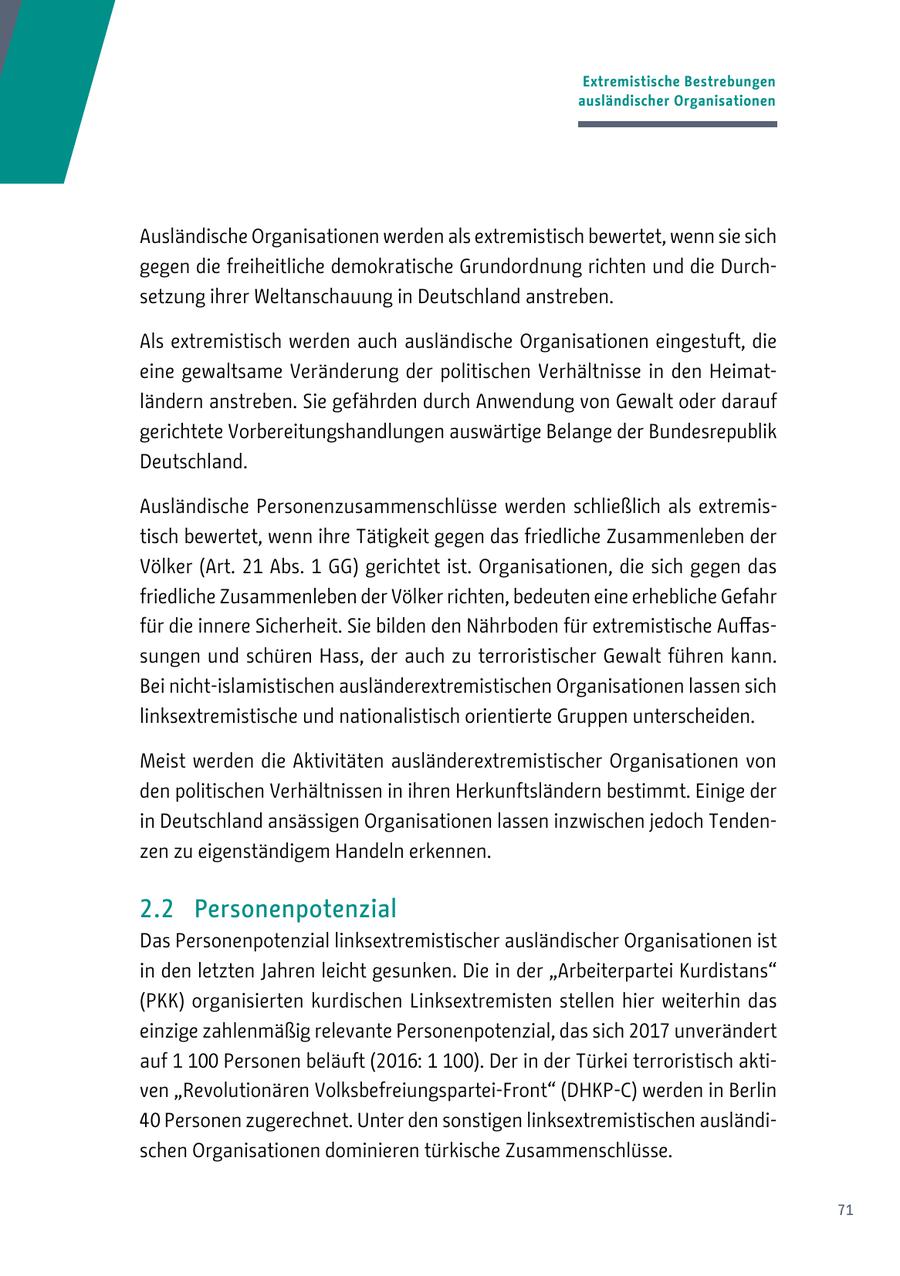 Extremistische Bestrebungen ausländischer Organisationen Ausländische Organisationen werden als extremistisch bewertet, wenn sie sich gegen die freiheitliche demokratische Grundordnung richten und die Durchsetzung ihrer Weltanschauung in Deutschland anstreben. Als extremistisch werden auch ausländische Organisationen eingestuft, die eine gewaltsame Veränderung der politischen Verhältnisse in den Heimatländern anstreben. Sie gefährden durch Anwendung von Gewalt oder darauf gerichtete Vorbereitungshandlungen auswärtige Belange der Bundesrepublik Deutschland. Ausländische Personenzusammenschlüsse werden schließlich als extremistisch bewertet, wenn ihre Tätigkeit gegen das friedliche Zusammenleben der Völker (Art. 21 Abs. 1 GG) gerichtet ist. Organisationen, die sich gegen das friedliche Zusammenleben der Völker richten, bedeuten eine erhebliche Gefahr für die innere Sicherheit. Sie bilden den Nährboden für extremistische Auffassungen und schüren Hass, der auch zu terroristischer Gewalt führen kann. Bei nicht-islamistischen ausländerextremistischen Organisationen lassen sich linksextremistische und nationalistisch orientierte Gruppen unterscheiden. Meist werden die Aktivitäten ausländerextremistischer Organisationen von den politischen Verhältnissen in ihren Herkunftsländern bestimmt. Einige der in Deutschland ansässigen Organisationen lassen inzwischen jedoch Tendenzen zu eigenständigem Handeln erkennen. 2.2 Personenpotenzial Das Personenpotenzial linksextremistischer ausländischer Organisationen ist in den letzten Jahren leicht gesunken. Die in der "Arbeiterpartei Kurdistans" (PKK) organisierten kurdischen Linksextremisten stellen hier weiterhin das einzige zahlenmäßig relevante Personenpotenzial, das sich 2017 unverändert auf 1 100 Personen beläuft (2016: 1 100). Der in der Türkei terroristisch aktiven "Revolutionären Volksbefreiungspartei-Front" (DHKP-C) werden in Berlin 40 Personen zugerechnet. Unter den sonstigen linksextremistischen ausländischen Organisationen dominieren türkische Zusammenschlüsse. 71