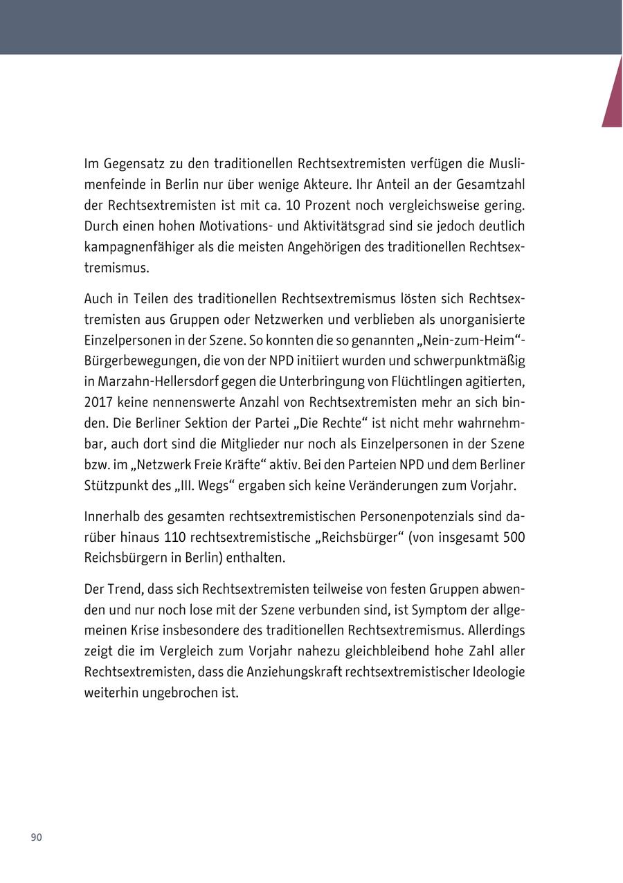 Im Gegensatz zu den traditionellen Rechtsextremisten verfügen die Muslimenfeinde in Berlin nur über wenige Akteure. Ihr Anteil an der Gesamtzahl der Rechtsextremisten ist mit ca. 10 Prozent noch vergleichsweise gering. Durch einen hohen Motivationsund Aktivitätsgrad sind sie jedoch deutlich kampagnenfähiger als die meisten Angehörigen des traditionellen Rechtsextremismus. Auch in Teilen des traditionellen Rechtsextremismus lösten sich Rechtsextremisten aus Gruppen oder Netzwerken und verblieben als unorganisierte Einzelpersonen in der Szene. So konnten die so genannten "Nein-zum-Heim"Bürgerbewegungen, die von der NPD initiiert wurden und schwerpunktmäßig in Marzahn-Hellersdorf gegen die Unterbringung von Flüchtlingen agitierten, 2017 keine nennenswerte Anzahl von Rechtsextremisten mehr an sich binden. Die Berliner Sektion der Partei "Die Rechte" ist nicht mehr wahrnehmbar, auch dort sind die Mitglieder nur noch als Einzelpersonen in der Szene bzw. im "Netzwerk Freie Kräfte" aktiv. Bei den Parteien NPD und dem Berliner Stützpunkt des "III. Wegs" ergaben sich keine Veränderungen zum Vorjahr. Innerhalb des gesamten rechtsextremistischen Personenpotenzials sind darüber hinaus 110 rechtsextremistische "Reichsbürger" (von insgesamt 500 Reichsbürgern in Berlin) enthalten. Der Trend, dass sich Rechtsextremisten teilweise von festen Gruppen abwenden und nur noch lose mit der Szene verbunden sind, ist Symptom der allgemeinen Krise insbesondere des traditionellen Rechtsextremismus. Allerdings zeigt die im Vergleich zum Vorjahr nahezu gleichbleibend hohe Zahl aller Rechtsextremisten, dass die Anziehungskraft rechtsextremistischer Ideologie weiterhin ungebrochen ist. 90