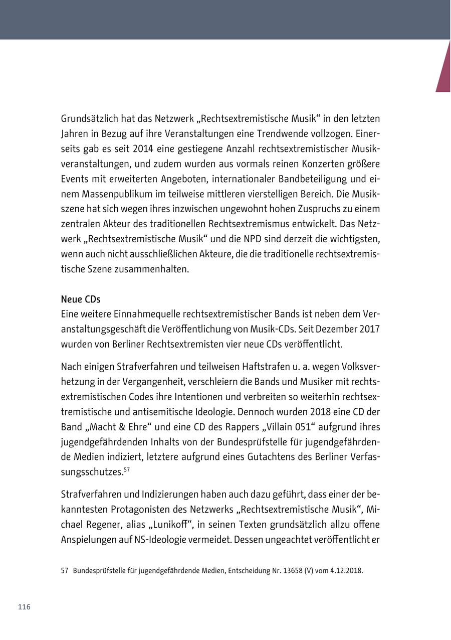 Grundsätzlich hat das Netzwerk "Rechtsextremistische Musik" in den letzten Jahren in Bezug auf ihre Veranstaltungen eine Trendwende vollzogen. Einerseits gab es seit 2014 eine gestiegene Anzahl rechtsextremistischer Musikveranstaltungen, und zudem wurden aus vormals reinen Konzerten größere Events mit erweiterten Angeboten, internationaler Bandbeteiligung und einem Massenpublikum im teilweise mittleren vierstelligen Bereich. Die Musikszene hat sich wegen ihres inzwischen ungewohnt hohen Zuspruchs zu einem zentralen Akteur des traditionellen Rechtsextremismus entwickelt. Das Netzwerk "Rechtsextremistische Musik" und die NPD sind derzeit die wichtigsten, wenn auch nicht ausschließlichen Akteure, die die traditionelle rechtsextremistische Szene zusammenhalten. Neue CDs Eine weitere Einnahmequelle rechtsextremistischer Bands ist neben dem Veranstaltungsgeschäft die Veröffentlichung von Musik-CDs. Seit Dezember 2017 wurden von Berliner Rechtsextremisten vier neue CDs veröffentlicht. Nach einigen Strafverfahren und teilweisen Haftstrafen u. a. wegen Volksverhetzung in der Vergangenheit, verschleiern die Bands und Musiker mit rechtsextremistischen Codes ihre Intentionen und verbreiten so weiterhin rechtsextremistische und antisemitische Ideologie. Dennoch wurden 2018 eine CD der Band "Macht & Ehre" und eine CD des Rappers "Villain 051" aufgrund ihres jugendgefährdenden Inhalts von der Bundesprüfstelle für jugendgefährdende Medien indiziert, letztere aufgrund eines Gutachtens des Berliner Verfassungsschutzes.57 Strafverfahren und Indizierungen haben auch dazu geführt, dass einer der bekanntesten Protagonisten des Netzwerks "Rechtsextremistische Musik", Michael Regener, alias "Lunikoff", in seinen Texten grundsätzlich allzu offene Anspielungen auf NS-Ideologie vermeidet. Dessen ungeachtet veröffentlicht er 57 Bundesprüfstelle für jugendgefährdende Medien, Entscheidung Nr. 13658 (V) vom 4.12.2018. 116