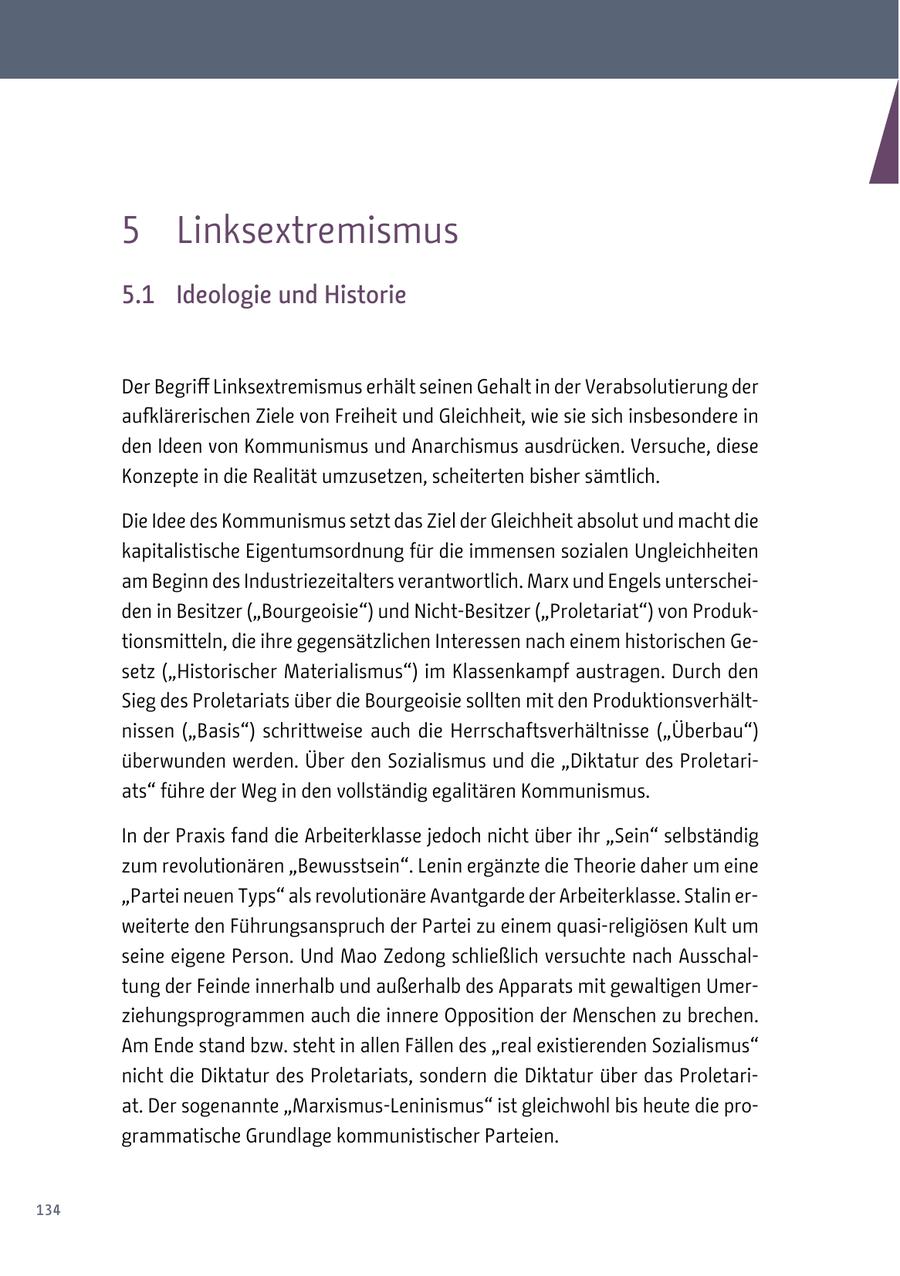 5 Linksextremismus 5.1 Ideologie und Historie Der Begriff Linksextremismus erhält seinen Gehalt in der Verabsolutierung der aufklärerischen Ziele von Freiheit und Gleichheit, wie sie sich insbesondere in den Ideen von Kommunismus und Anarchismus ausdrücken. Versuche, diese Konzepte in die Realität umzusetzen, scheiterten bisher sämtlich. Die Idee des Kommunismus setzt das Ziel der Gleichheit absolut und macht die kapitalistische Eigentumsordnung für die immensen sozialen Ungleichheiten am Beginn des Industriezeitalters verantwortlich. Marx und Engels unterscheiden in Besitzer ("Bourgeoisie") und Nicht-Besitzer ("Proletariat") von Produktionsmitteln, die ihre gegensätzlichen Interessen nach einem historischen Gesetz ("Historischer Materialismus") im Klassenkampf austragen. Durch den Sieg des Proletariats über die Bourgeoisie sollten mit den Produktionsverhältnissen ("Basis") schrittweise auch die Herrschaftsverhältnisse ("Überbau") überwunden werden. Über den Sozialismus und die "Diktatur des Proletariats" führe der Weg in den vollständig egalitären Kommunismus. In der Praxis fand die Arbeiterklasse jedoch nicht über ihr "Sein" selbständig zum revolutionären "Bewusstsein". Lenin ergänzte die Theorie daher um eine "Partei neuen Typs" als revolutionäre Avantgarde der Arbeiterklasse. Stalin erweiterte den Führungsanspruch der Partei zu einem quasi-religiösen Kult um seine eigene Person. Und Mao Zedong schließlich versuchte nach Ausschaltung der Feinde innerhalb und außerhalb des Apparats mit gewaltigen Umerziehungsprogrammen auch die innere Opposition der Menschen zu brechen. Am Ende stand bzw. steht in allen Fällen des "real existierenden Sozialismus" nicht die Diktatur des Proletariats, sondern die Diktatur über das Proletariat. Der sogenannte "Marxismus-Leninismus" ist gleichwohl bis heute die programmatische Grundlage kommunistischer Parteien. 134
