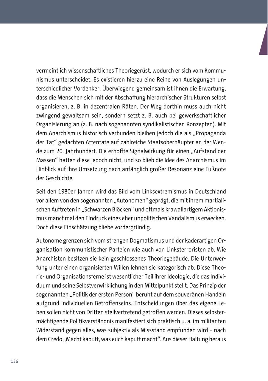 vermeintlich wissenschaftliches Theoriegerüst, wodurch er sich vom Kommunismus unterscheidet. Es existieren hierzu eine Reihe von Auslegungen unterschiedlicher Vordenker. Überwiegend gemeinsam ist ihnen die Erwartung, dass die Menschen sich mit der Abschaffung hierarchischer Strukturen selbst organisieren, z. B. in dezentralen Räten. Der Weg dorthin muss auch nicht zwingend gewaltsam sein, sondern setzt z. B. auch bei gewerkschaftlicher Organisierung an (z. B. nach sogenannten syndikalistischen Konzepten). Mit dem Anarchismus historisch verbunden bleiben jedoch die als "Propaganda der Tat" gedachten Attentate auf zahlreiche Staatsoberhäupter an der Wende zum 20. Jahrhundert. Die erhoffte Signalwirkung für einen "Aufstand der Massen" hatten diese jedoch nicht, und so blieb die Idee des Anarchismus im Hinblick auf ihre Umsetzung nach anfänglich großer Resonanz eine Fußnote der Geschichte. Seit den 1980er Jahren wird das Bild vom Linksextremismus in Deutschland vor allem von den sogenannten "Autonomen" geprägt, die mit ihrem martialischen Auftreten in "Schwarzen Blöcken" und oftmals krawallartigem Aktionismus manchmal den Eindruck eines eher unpolitischen Vandalismus erwecken. Doch diese Einschätzung bliebe vordergründig. Autonome grenzen sich vom strengen Dogmatismus und der kaderartigen Organisation kommunistischer Parteien wie auch von Linksterroristen ab. Wie Anarchisten besitzen sie kein geschlossenes Theoriegebäude. Die Unterwerfung unter einen organisierten Willen lehnen sie kategorisch ab. Diese Theorieund Organisationsferne ist wesentlicher Teil ihrer Ideologie, die das Individuum und seine Selbstverwirklichung in den Mittelpunkt stellt. Das Prinzip der sogenannten "Politik der ersten Person" beruht auf dem souveränen Handeln aufgrund individuellen Betroffenseins. Entscheidungen über das eigene Leben sollen nicht von Dritten stellvertretend getroffen werden. Dieses selbstermächtigende Politikverständnis manifestiert sich praktisch u. a. im militanten Widerstand gegen alles, was subjektiv als Missstand empfunden wird - nach dem Credo "Macht kaputt, was euch kaputt macht". Aus dieser Haltung heraus 136
