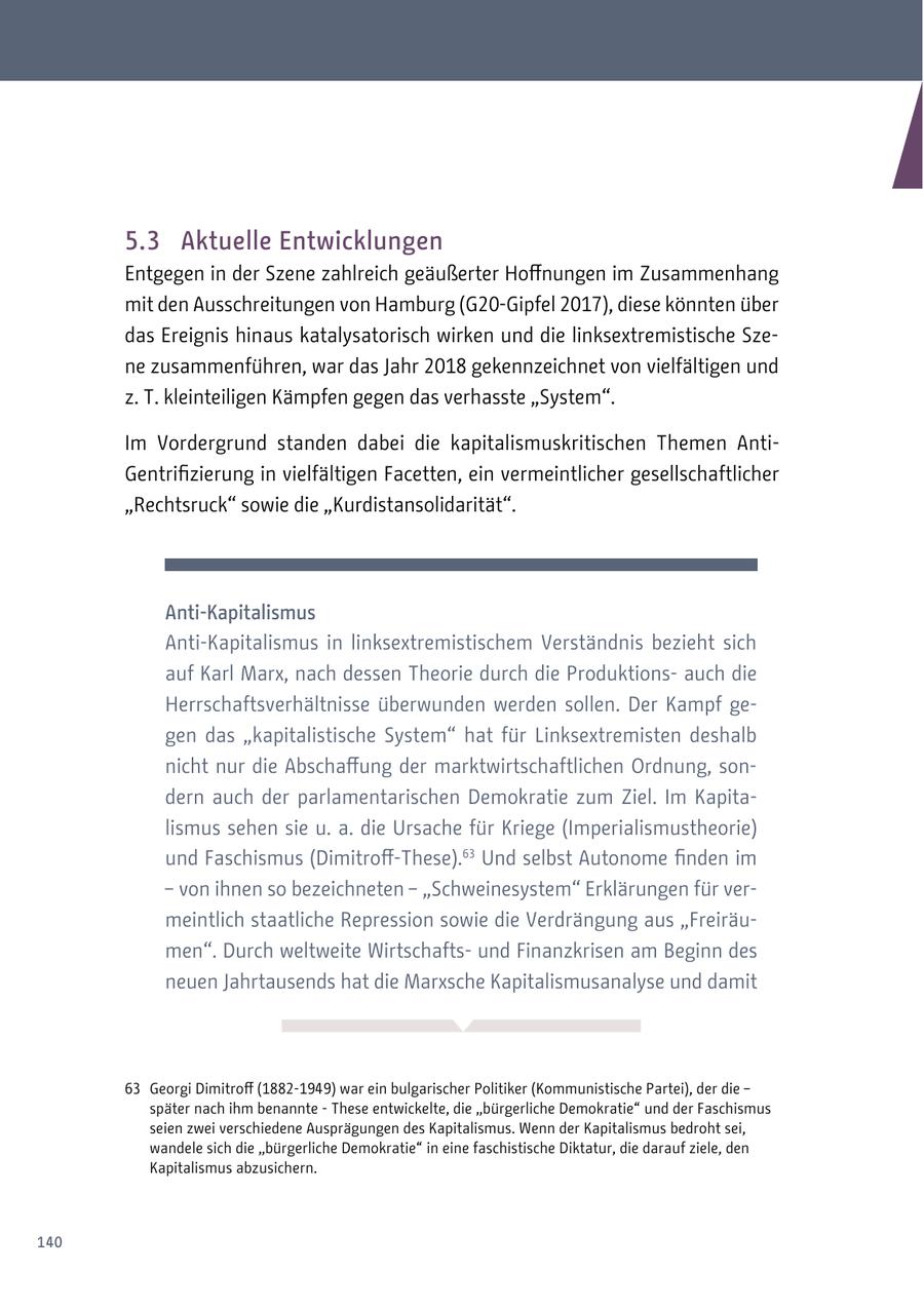 5.3 Aktuelle Entwicklungen Entgegen in der Szene zahlreich geäußerter Hoffnungen im Zusammenhang mit den Ausschreitungen von Hamburg (G20-Gipfel 2017), diese könnten über das Ereignis hinaus katalysatorisch wirken und die linksextremistische Szene zusammenführen, war das Jahr 2018 gekennzeichnet von vielfältigen und z. T. kleinteiligen Kämpfen gegen das verhasste "System". Im Vordergrund standen dabei die kapitalismuskritischen Themen AntiGentrifizierung in vielfältigen Facetten, ein vermeintlicher gesellschaftlicher "Rechtsruck" sowie die "Kurdistansolidarität". Anti-Kapitalismus Anti-Kapitalismus in linksextremistischem Verständnis bezieht sich auf Karl Marx, nach dessen Theorie durch die Produktionsauch die Herrschaftsverhältnisse überwunden werden sollen. Der Kampf gegen das "kapitalistische System" hat für Linksextremisten deshalb nicht nur die Abschaffung der marktwirtschaftlichen Ordnung, sondern auch der parlamentarischen Demokratie zum Ziel. Im Kapitalismus sehen sie u. a. die Ursache für Kriege (Imperialismustheorie) und Faschismus (Dimitroff-These).63 Und selbst Autonome finden im - von ihnen so bezeichneten - "Schweinesystem" Erklärungen für vermeintlich staatliche Repression sowie die Verdrängung aus "Freiräumen". Durch weltweite Wirtschaftsund Finanzkrisen am Beginn des neuen Jahrtausends hat die Marxsche Kapitalismusanalyse und damit 63 Georgi Dimitroff (1882-1949) war ein bulgarischer Politiker (Kommunistische Partei), der die - später nach ihm benannte - These entwickelte, die "bürgerliche Demokratie" und der Faschismus seien zwei verschiedene Ausprägungen des Kapitalismus. Wenn der Kapitalismus bedroht sei, wandele sich die "bürgerliche Demokratie" in eine faschistische Diktatur, die darauf ziele, den Kapitalismus abzusichern. 140