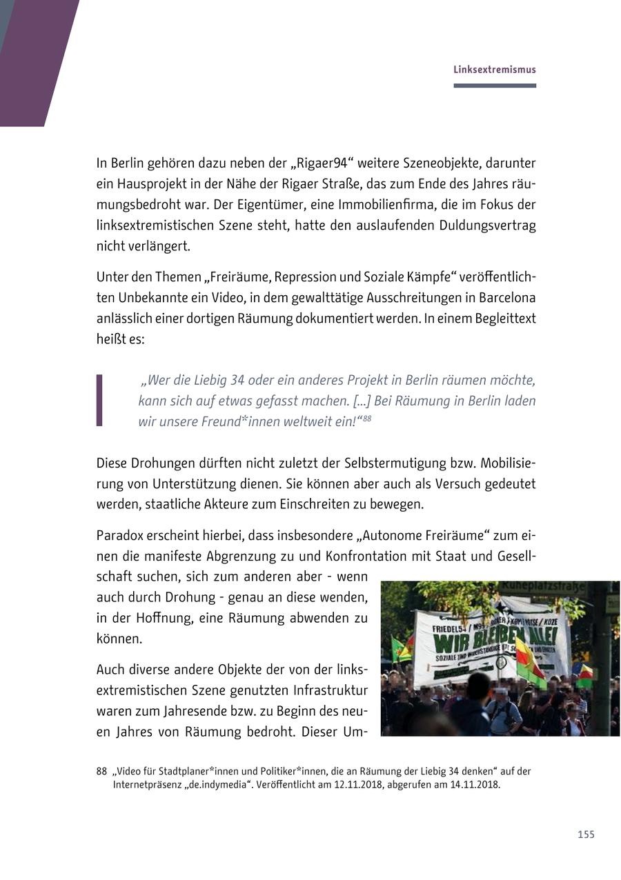 Linksextremismus In Berlin gehören dazu neben der "Rigaer94" weitere Szeneobjekte, darunter ein Hausprojekt in der Nähe der Rigaer Straße, das zum Ende des Jahres räumungsbedroht war. Der Eigentümer, eine Immobilienfirma, die im Fokus der linksextremistischen Szene steht, hatte den auslaufenden Duldungsvertrag nicht verlängert. Unter den Themen "Freiräume, Repression und Soziale Kämpfe" veröffentlichten Unbekannte ein Video, in dem gewalttätige Ausschreitungen in Barcelona anlässlich einer dortigen Räumung dokumentiert werden. In einem Begleittext heißt es: "Wer die Liebig 34 oder ein anderes Projekt in Berlin räumen möchte, kann sich auf etwas gefasst machen. [...] Bei Räumung in Berlin laden wir unsere Freund*innen weltweit ein!" 88 Diese Drohungen dürften nicht zuletzt der Selbstermutigung bzw. Mobilisierung von Unterstützung dienen. Sie können aber auch als Versuch gedeutet werden, staatliche Akteure zum Einschreiten zu bewegen. Paradox erscheint hierbei, dass insbesondere "Autonome Freiräume" zum einen die manifeste Abgrenzung zu und Konfrontation mit Staat und Gesellschaft suchen, sich zum anderen aber - wenn auch durch Drohung - genau an diese wenden, in der Hoffnung, eine Räumung abwenden zu können. Auch diverse andere Objekte der von der linksextremistischen Szene genutzten Infrastruktur waren zum Jahresende bzw. zu Beginn des neuen Jahres von Räumung bedroht. Dieser Um88 "Video für Stadtplaner*innen und Politiker*innen, die an Räumung der Liebig 34 denken" auf der Internetpräsenz "de.indymedia". Veröffentlicht am 12.11.2018, abgerufen am 14.11.2018. 155