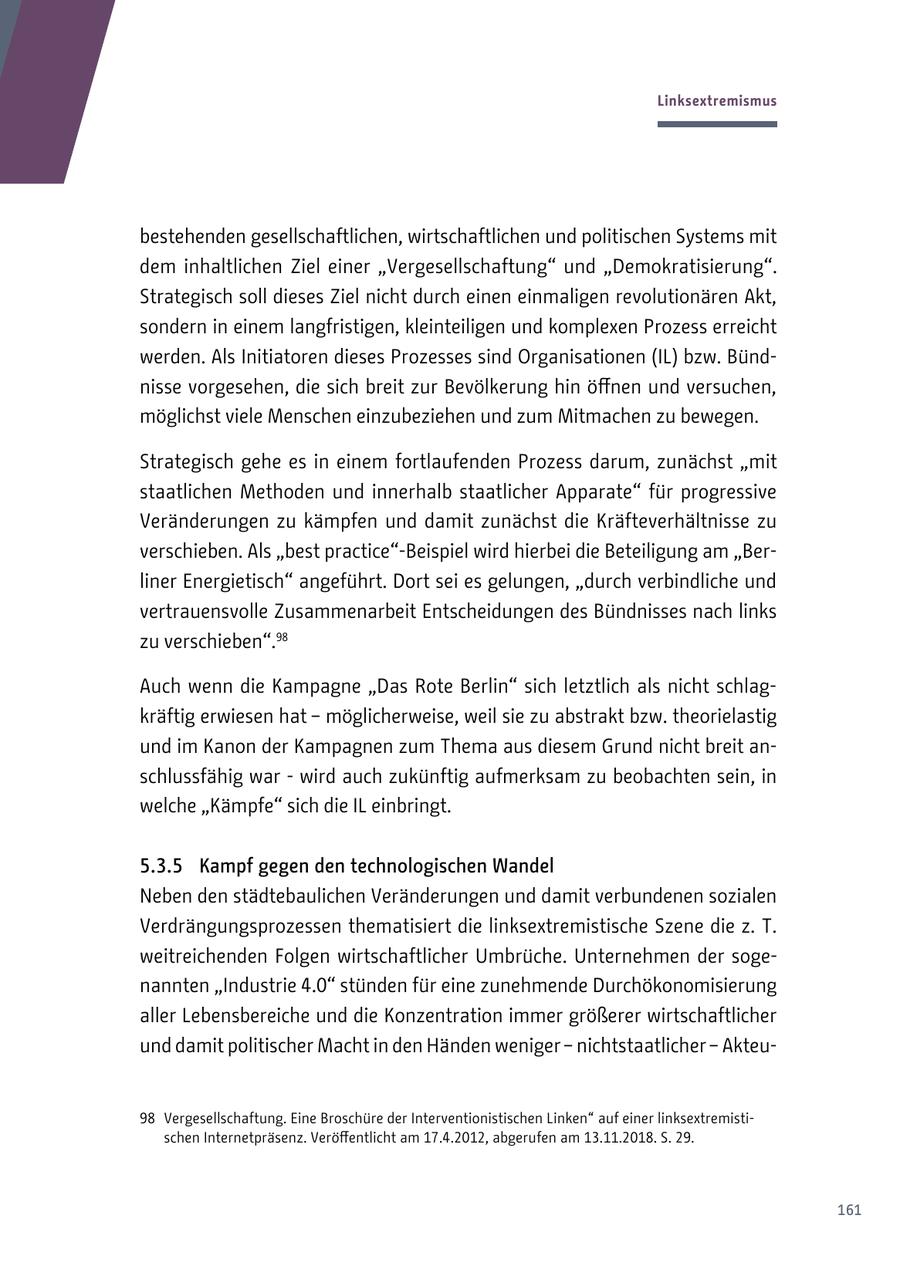 Linksextremismus bestehenden gesellschaftlichen, wirtschaftlichen und politischen Systems mit dem inhaltlichen Ziel einer "Vergesellschaftung" und "Demokratisierung". Strategisch soll dieses Ziel nicht durch einen einmaligen revolutionären Akt, sondern in einem langfristigen, kleinteiligen und komplexen Prozess erreicht werden. Als Initiatoren dieses Prozesses sind Organisationen (IL) bzw. Bündnisse vorgesehen, die sich breit zur Bevölkerung hin öffnen und versuchen, möglichst viele Menschen einzubeziehen und zum Mitmachen zu bewegen. Strategisch gehe es in einem fortlaufenden Prozess darum, zunächst "mit staatlichen Methoden und innerhalb staatlicher Apparate" für progressive Veränderungen zu kämpfen und damit zunächst die Kräfteverhältnisse zu verschieben. Als "best practice"-Beispiel wird hierbei die Beteiligung am "Berliner Energietisch" angeführt. Dort sei es gelungen, "durch verbindliche und vertrauensvolle Zusammenarbeit Entscheidungen des Bündnisses nach links zu verschieben".98 Auch wenn die Kampagne "Das Rote Berlin" sich letztlich als nicht schlagkräftig erwiesen hat - möglicherweise, weil sie zu abstrakt bzw. theorielastig und im Kanon der Kampagnen zum Thema aus diesem Grund nicht breit anschlussfähig war - wird auch zukünftig aufmerksam zu beobachten sein, in welche "Kämpfe" sich die IL einbringt. 5.3.5 Kampf gegen den technologischen Wandel Neben den städtebaulichen Veränderungen und damit verbundenen sozialen Verdrängungsprozessen thematisiert die linksextremistische Szene die z. T. weitreichenden Folgen wirtschaftlicher Umbrüche. Unternehmen der sogenannten "Industrie 4.0" stünden für eine zunehmende Durchökonomisierung aller Lebensbereiche und die Konzentration immer größerer wirtschaftlicher und damit politischer Macht in den Händen weniger - nichtstaatlicher - Akteu98 Vergesellschaftung. Eine Broschüre der Interventionistischen Linken" auf einer linksextremistischen Internetpräsenz. Veröffentlicht am 17.4.2012, abgerufen am 13.11.2018. S. 29. 161