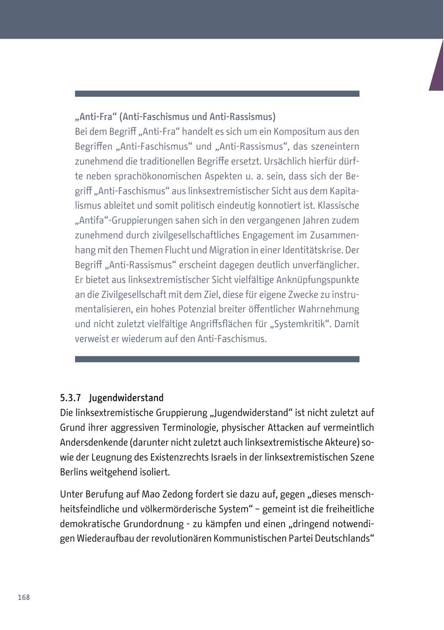 "Anti-Fra" (Anti-Faschismus und Anti-Rassismus) Bei dem Begriff "Anti-Fra" handelt es sich um ein Kompositum aus den Begriffen "Anti-Faschismus" und "Anti-Rassismus", das szeneintern zunehmend die traditionellen Begriffe ersetzt. Ursächlich hierfür dürfte neben sprachökonomischen Aspekten u. a. sein, dass sich der Begriff "Anti-Faschismus" aus linksextremistischer Sicht aus dem Kapitalismus ableitet und somit politisch eindeutig konnotiert ist. Klassische "Antifa"-Gruppierungen sahen sich in den vergangenen Jahren zudem zunehmend durch zivilgesellschaftliches Engagement im Zusammenhang mit den Themen Flucht und Migration in einer Identitätskrise. Der Begriff "Anti-Rassismus" erscheint dagegen deutlich unverfänglicher. Er bietet aus linksextremistischer Sicht vielfältige Anknüpfungspunkte an die Zivilgesellschaft mit dem Ziel, diese für eigene Zwecke zu instrumentalisieren, ein hohes Potenzial breiter öffentlicher Wahrnehmung und nicht zuletzt vielfältige Angriffsflächen für "Systemkritik". Damit verweist er wiederum auf den Anti-Faschismus. 5.3.7 Jugendwiderstand Die linksextremistische Gruppierung "Jugendwiderstand" ist nicht zuletzt auf Grund ihrer aggressiven Terminologie, physischer Attacken auf vermeintlich Andersdenkende (darunter nicht zuletzt auch linksextremistische Akteure) sowie der Leugnung des Existenzrechts Israels in der linksextremistischen Szene Berlins weitgehend isoliert. Unter Berufung auf Mao Zedong fordert sie dazu auf, gegen "dieses menschheitsfeindliche und völkermörderische System" - gemeint ist die freiheitliche demokratische Grundordnung - zu kämpfen und einen "dringend notwendigen Wiederaufbau der revolutionären Kommunistischen Partei Deutschlands" 168