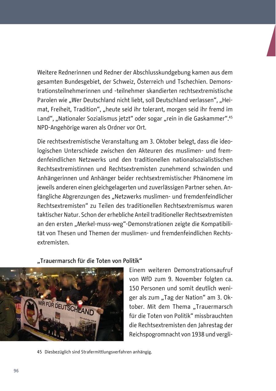 Weitere Rednerinnen und Redner der Abschlusskundgebung kamen aus dem gesamten Bundesgebiet, der Schweiz, Österreich und Tschechien. Demonstrationsteilnehmerinnen und -teilnehmer skandierten rechtsextremistische Parolen wie "Wer Deutschland nicht liebt, soll Deutschland verlassen", "Heimat, Freiheit, Tradition", "heute seid ihr tolerant, morgen seid ihr fremd im Land", "Nationaler Sozialismus jetzt" oder sogar "rein in die Gaskammer".45 NPD-Angehörige waren als Ordner vor Ort. Die rechtsextremistische Veranstaltung am 3. Oktober belegt, dass die ideologischen Unterschiede zwischen den Akteuren des muslimenund fremdenfeindlichen Netzwerks und den traditionellen nationalsozialistischen Rechtsextremistinnen und Rechtsextremisten zunehmend schwinden und Anhängerinnen und Anhänger beider rechtsextremistischer Phänomene im jeweils anderen einen gleichgelagerten und zuverlässigen Partner sehen. Anfängliche Abgrenzungen des "Netzwerks muslimenund fremdenfeindlicher Rechtsextremisten" zu Teilen des traditionellen Rechtsextremismus waren taktischer Natur. Schon der erhebliche Anteil traditioneller Rechtsextremisten an den ersten "Merkel-muss-weg"-Demonstrationen zeigte die Kompatibilität von Thesen und Themen der muslimenund fremdenfeindlichen Rechtsextremisten. "Trauermarsch für die Toten von Politik" Einem weiteren Demonstrationsaufruf von WfD zum 9. November folgten ca. 150 Personen und somit deutlich weniger als zum "Tag der Nation" am 3. Oktober. Mit dem Thema "Trauermarsch für die Toten von Politik" missbrauchten die Rechtsextremisten den Jahrestag der Reichspogromnacht von 1938 und vergli45 Diesbezüglich sind Strafermittlungsverfahren anhängig. 96