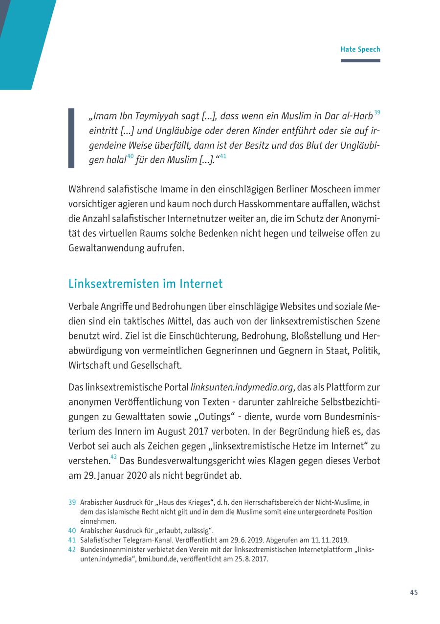 Hate Speech 39 "Imam Ibn Taymiyyah sagt [...], dass wenn ein Muslim in Dar al-Harb eintritt [...] und Ungläubige oder deren Kinder entführt oder sie auf irgendeine Weise überfällt, dann ist der Besitz und das Blut der Ungläubi40 41 gen halal für den Muslim [...]." Während salafistische Imame in den einschlägigen Berliner Moscheen immer vorsichtiger agieren und kaum noch durch Hasskommentare auffallen, wächst die Anzahl salafistischer Internetnutzer weiter an, die im Schutz der Anonymität des virtuellen Raums solche Bedenken nicht hegen und teilweise offen zu Gewaltanwendung aufrufen. Linksextremisten im Internet Verbale Angriffe und Bedrohungen über einschlägige Websites und soziale Medien sind ein taktisches Mittel, das auch von der linksextremistischen Szene benutzt wird. Ziel ist die Einschüchterung, Bedrohung, Bloßstellung und Herabwürdigung von vermeintlichen Gegnerinnen und Gegnern in Staat, Politik, Wirtschaft und Gesellschaft. Das linksextremistische Portal linksunten.indymedia.org, das als Plattform zur anonymen Veröffentlichung von Texten - darunter zahlreiche Selbstbezichtigungen zu Gewalttaten sowie "Outings" - diente, wurde vom Bundesministerium des Innern im August 2017 verboten. In der Begründung hieß es, das Verbot sei auch als Zeichen gegen "linksextremistische Hetze im Internet" zu verstehen.42 Das Bundesverwaltungsgericht wies Klagen gegen dieses Verbot am 29. Januar 2020 als nicht begründet ab. 39 Arabischer Ausdruck für "Haus des Krieges", d. h. den Herrschaftsbereich der Nicht-Muslime, in dem das islamische Recht nicht gilt und in dem die Muslime somit eine untergeordnete Position einnehmen. 40 Arabischer Ausdruck für "erlaubt, zulässig". 41 Salafistischer Telegram-Kanal. Veröffentlicht am 29. 6. 2019. Abgerufen am 11. 11. 2019. 42 Bundesinnenminister verbietet den Verein mit der linksextremistischen Internetplattform "linksunten.indymedia", bmi.bund.de, veröffentlicht am 25. 8. 2017. 45