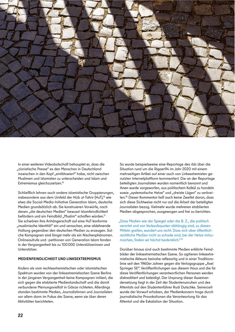 VERFASSUNGSSCHUTZBERICHT 2021 In einer weiteren Videobotschaft behauptet er, dass die So wurde beispielsweise eine Reportage des rbb über die "zionistische Presse" es den Menschen in Deutschland Situation rund um die Rigaer94 im Jahr 2020 mit einem inzwischen in den Kopf "eintätowiert" habe, nicht zwischen mehrseitigen Artikel auf einer auch von Linksextremisten geMuslimen und Islamisten zu unterscheiden und Islam und nutzten Internetplattform kommentiert. Die an der Reportage Extremismus gleichzusetzen.15 beteiligten Journalisten wurden namentlich benannt und ihnen wurde vorgeworfen, aus politischem Kalkül zu handeln Schließlich lehnen auch andere islamistische Gruppierungen, sowie "systematische Hetze" und "dreiste Lügen" zu verbreiinsbesondere aus dem Umfeld der Hizb ut-Tahrir (HuT),16 wie ten.18 Dieser Kommentar ließ auch keine Zweifel daran, dass etwa die Social-Media-Initiative Generation Islam, deutsche sich diese Sichtweise nicht nur auf die Arbeit der beteiligten Medien grundsätzlich ab. Sie konstruieren Vorwürfe, nach Journalisten bezog. Vielmehr wurde mehreren etablierten denen "die deutschen Medien" bewusst Islamfeindlichkeit Medien abgesprochen, ausgewogen und frei zu berichten. befördern und ein Feindbild "Muslim" schaffen würden.17 Sie schwören ihre Anhängerschaft auf eine HuT-konforme "Dass Medien wie der Spiegel oder die B. Z., die politisch "muslimische Identität" ein und versuchen, eine ablehnende verortet und von Verkaufsquoten abhängig sind, zu diesen Haltung gegenüber den deutschen Medien zu erzeugen. SolMitteln greifen, wundert uns nicht. Dass sich aber öffentlichche Kampagnen sind längst mehr als ein Nischenphänomen. rechtliche Medien nicht zu schade sind, bei der Hetze mitzuOnlineaufrufe und -petitionen von Generation Islam fanden machen, finden wir höchst bedenklich."19 in der Vergangenheit bis zu 100 000 Unterstützerinnen und Unterstützer. Darüber hinaus sind auch bestimmte Medien erklärte Feindbilder der linksextremistischen Szene. So agitieren linksextreMEDIENFEINDLICHKEIT UND LINKSEXTREMISMUS mistische Akteure beinahe reflexartig und in einer Traditionslinie seit den 1960er Jahren gegen die Verlagsgruppe "Axel Anders als vom rechtsextremistischen oder islamistischen Springer SE". Veröffentlichungen aus diesem Haus und die für Spektrum wurden von der linksextremistischen Szene Berlins diese Veröffentlichungen verantwortlichen Personen werden in der jüngeren Vergangenheit keine Kampagnen initiiert, die diskreditiert und beleidigt. Der Ursprung dieser Auseinansich gegen die etablierte Medienlandschaft und die damit dersetzung liegt in der Zeit der Studentenunruhen und des verbundene Meinungsvielfalt in Gänze richteten. Allerdings Attentats auf den Studentenführer Rudi Dutschke. Seinerzeit standen bestimmte Medien, Journalistinnen und Journalisten wurde der Vorwurf erhoben, der Medienkonzern trage durch vor allem dann im Fokus der Szene, wenn sie über deren journalistische Provokationen die Verantwortung für das Aktivitäten berichteten. Attentat und die Eskalation der Situation. 22