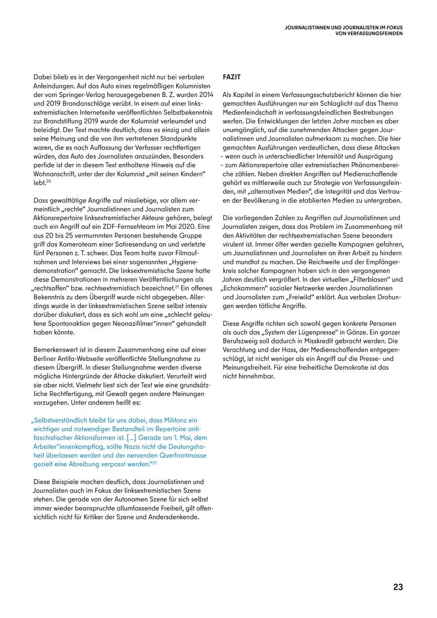 JOURNALISTINNEN UND JOURNALISTEN IM FOKUS VON VERFASSUNGSFEINDEN Dabei blieb es in der Vergangenheit nicht nur bei verbalen FAZIT Anfeindungen. Auf das Auto eines regelmäßigen Kolumnisten der vom Springer-Verlag herausgegebenen B. Z. wurden 2014 Als Kapitel in einem Verfassungsschutzbericht können die hier und 2019 Brandanschläge verübt. In einem auf einer linksgemachten Ausführungen nur ein Schlaglicht auf das Thema extremistischen Internetseite veröffentlichten Selbstbekenntnis Medienfeindschaft in verfassungsfeindlichen Bestrebungen zur Brandstiftung 2019 wurde der Kolumnist verleumdet und werfen. Die Entwicklungen der letzten Jahre machen es aber beleidigt. Der Text machte deutlich, dass es einzig und allein unumgänglich, auf die zunehmenden Attacken gegen Jourseine Meinung und die von ihm vertretenen Standpunkte nalistinnen und Journalisten aufmerksam zu machen. Die hier waren, die es nach Auffassung der Verfasser rechtfertigen gemachten Ausführungen verdeutlichen, dass diese Attacken würden, das Auto des Journalisten anzuzünden. Besonders - wenn auch in unterschiedlicher Intensität und Ausprägung perfide ist der in diesem Text enthaltene Hinweis auf die - zum Aktionsrepertoire aller extremistischen PhänomenbereiWohnanschrift, unter der der Kolumnist "mit seinen Kindern" che zählen. Neben direkten Angriffen auf Medienschaffende lebt.20 gehört es mittlerweile auch zur Strategie von Verfassungsfeinden, mit "alternativen Medien", die Integrität und das VertrauDass gewalttätige Angriffe auf missliebige, vor allem veren der Bevölkerung in die etablierten Medien zu untergraben. meintlich "rechte" Journalistinnen und Journalisten zum Aktionsrepertoire linksextremistischer Akteure gehören, belegt Die vorliegenden Zahlen zu Angriffen auf Journalistinnen und auch ein Angriff auf ein ZDF-Fernsehteam im Mai 2020. Eine Journalisten zeigen, dass das Problem im Zusammenhang mit aus 20 bis 25 vermummten Personen bestehende Gruppe den Aktivitäten der rechtsextremistischen Szene besonders griff das Kamerateam einer Satiresendung an und verletzte virulent ist. Immer öfter werden gezielte Kampagnen gefahren, fünf Personen z. T. schwer. Das Team hatte zuvor Filmaufum Journalistinnen und Journalisten an ihrer Arbeit zu hindern nahmen und Interviews bei einer sogenannten "Hygieneund mundtot zu machen. Die Reichweite und der Empfängerdemonstration" gemacht. Die linksextremistische Szene hatte kreis solcher Kampagnen haben sich in den vergangenen diese Demonstrationen in mehreren Veröffentlichungen als Jahren deutlich vergrößert. In den virtuellen "Filterblasen" und "rechtsoffen" bzw. rechtsextremistisch bezeichnet.21 Ein offenes "Echokammern" sozialer Netzwerke werden Journalistinnen Bekenntnis zu dem Übergriff wurde nicht abgegeben. Allerund Journalisten zum "Freiwild" erklärt. Aus verbalen Drohundings wurde in der linksextremistischen Szene selbst intensiv gen werden tätliche Angriffe. darüber diskutiert, dass es sich wohl um eine "schlecht gelaufene Spontanaktion gegen Neonazifilmer*innen" gehandelt Diese Angriffe richten sich sowohl gegen konkrete Personen haben könnte. als auch das "System der Lügenpresse" in Gänze. Ein ganzer Berufszweig soll dadurch in Misskredit gebracht werden. Die Bemerkenswert ist in diesem Zusammenhang eine auf einer Verachtung und der Hass, der Medienschaffenden entgegenBerliner Antifa-Webseite veröffentlichte Stellungnahme zu schlägt, ist nicht weniger als ein Angriff auf die Presseund diesem Übergriff. In dieser Stellungnahme werden diverse Meinungsfreiheit. Für eine freiheitliche Demokratie ist das mögliche Hintergründe der Attacke diskutiert. Verurteilt wird nicht hinnehmbar. sie aber nicht. Vielmehr liest sich der Text wie eine grundsätzliche Rechtfertigung, mit Gewalt gegen andere Meinungen vorzugehen. Unter anderem heißt es: "Selbstverständlich bleibt für uns dabei, dass Militanz ein wichtiger und notwendiger Bestandteil im Repertoire antifaschistischer Aktionsformen ist. [...] Gerade am 1. Mai, dem Arbeiter*innenkampftag, sollte Nazis nicht die Deutungshoheit überlassen werden und der nervenden Querfrontmasse gezielt eine Abreibung verpasst werden."22 Diese Beispiele machen deutlich, dass Journalistinnen und Journalisten auch im Fokus der linksextremistischen Szene stehen. Die gerade von der Autonomen Szene für sich selbst immer wieder beanspruchte allumfassende Freiheit, gilt offensichtlich nicht für Kritiker der Szene und Andersdenkende. 23