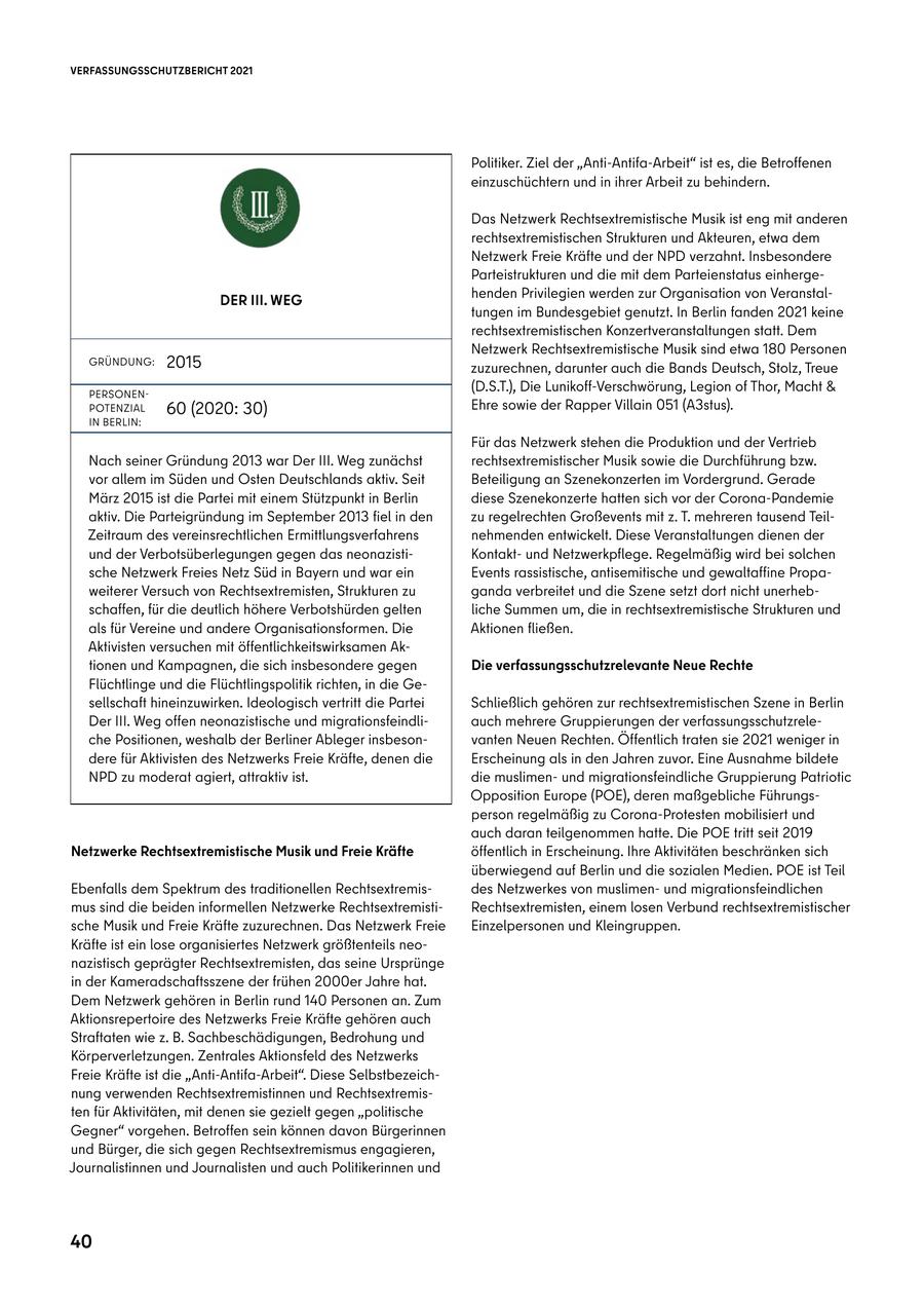 VERFASSUNGSSCHUTZBERICHT 2021 Politiker. Ziel der "Anti-Antifa-Arbeit" ist es, die Betroffenen einzuschüchtern und in ihrer Arbeit zu behindern. Das Netzwerk Rechtsextremistische Musik ist eng mit anderen rechtsextremistischen Strukturen und Akteuren, etwa dem Netzwerk Freie Kräfte und der NPD verzahnt. Insbesondere Parteistrukturen und die mit dem Parteienstatus einhergeDER III. WEG henden Privilegien werden zur Organisation von Veranstaltungen im Bundesgebiet genutzt. In Berlin fanden 2021 keine rechtsextremistischen Konzertveranstaltungen statt. Dem Netzwerk Rechtsextremistische Musik sind etwa 180 Personen GRÜNDUNG: 2015 zuzurechnen, darunter auch die Bands Deutsch, Stolz, Treue PERSONEN(D.S.T.), Die Lunikoff-Verschwörung, Legion of Thor, Macht & POTENZIAL 60 (2020: 30) Ehre sowie der Rapper Villain 051 (A3stus). IN BERLIN: Für das Netzwerk stehen die Produktion und der Vertrieb Nach seiner Gründung 2013 war Der III. Weg zunächst rechtsextremistischer Musik sowie die Durchführung bzw. vor allem im Süden und Osten Deutschlands aktiv. Seit Beteiligung an Szenekonzerten im Vordergrund. Gerade März 2015 ist die Partei mit einem Stützpunkt in Berlin diese Szenekonzerte hatten sich vor der Corona-Pandemie aktiv. Die Parteigründung im September 2013 fiel in den zu regelrechten Großevents mit z. T. mehreren tausend TeilZeitraum des vereinsrechtlichen Ermittlungsverfahrens nehmenden entwickelt. Diese Veranstaltungen dienen der und der Verbotsüberlegungen gegen das neonazistiKontaktund Netzwerkpflege. Regelmäßig wird bei solchen sche Netzwerk Freies Netz Süd in Bayern und war ein Events rassistische, antisemitische und gewaltaffine Propaweiterer Versuch von Rechtsextremisten, Strukturen zu ganda verbreitet und die Szene setzt dort nicht unerhebschaffen, für die deutlich höhere Verbotshürden gelten liche Summen um, die in rechtsextremistische Strukturen und als für Vereine und andere Organisationsformen. Die Aktionen fließen. Aktivisten versuchen mit öffentlichkeitswirksamen Aktionen und Kampagnen, die sich insbesondere gegen Die verfassungsschutzrelevante Neue Rechte Flüchtlinge und die Flüchtlingspolitik richten, in die Gesellschaft hineinzuwirken. Ideologisch vertritt die Partei Schließlich gehören zur rechtsextremistischen Szene in Berlin Der III. Weg offen neonazistische und migrationsfeindliauch mehrere Gruppierungen der verfassungsschutzreleche Positionen, weshalb der Berliner Ableger insbesonvanten Neuen Rechten. Öffentlich traten sie 2021 weniger in dere für Aktivisten des Netzwerks Freie Kräfte, denen die Erscheinung als in den Jahren zuvor. Eine Ausnahme bildete NPD zu moderat agiert, attraktiv ist. die muslimenund migrationsfeindliche Gruppierung Patriotic Opposition Europe (POE), deren maßgebliche Führungsperson regelmäßig zu Corona-Protesten mobilisiert und auch daran teilgenommen hatte. Die POE tritt seit 2019 Netzwerke Rechtsextremistische Musik und Freie Kräfte öffentlich in Erscheinung. Ihre Aktivitäten beschränken sich überwiegend auf Berlin und die sozialen Medien. POE ist Teil Ebenfalls dem Spektrum des traditionellen Rechtsextremisdes Netzwerkes von muslimenund migrationsfeindlichen mus sind die beiden informellen Netzwerke RechtsextremistiRechtsextremisten, einem losen Verbund rechtsextremistischer sche Musik und Freie Kräfte zuzurechnen. Das Netzwerk Freie Einzelpersonen und Kleingruppen. Kräfte ist ein lose organisiertes Netzwerk größtenteils neonazistisch geprägter Rechtsextremisten, das seine Ursprünge in der Kameradschaftsszene der frühen 2000er Jahre hat. Dem Netzwerk gehören in Berlin rund 140 Personen an. Zum Aktionsrepertoire des Netzwerks Freie Kräfte gehören auch Straftaten wie z. B. Sachbeschädigungen, Bedrohung und Körperverletzungen. Zentrales Aktionsfeld des Netzwerks Freie Kräfte ist die "Anti-Antifa-Arbeit". Diese Selbstbezeichnung verwenden Rechtsextremistinnen und Rechtsextremisten für Aktivitäten, mit denen sie gezielt gegen "politische Gegner" vorgehen. Betroffen sein können davon Bürgerinnen und Bürger, die sich gegen Rechtsextremismus engagieren, Journalistinnen und Journalisten und auch Politikerinnen und 40