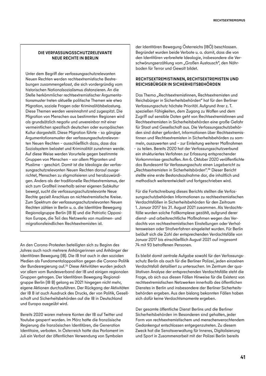RECHTSEXTREMISMUS der Identitären Bewegung Österreichs (IBÖ) beschlossen. DIE VERFASSUNGSSCHUTZRELEVANTE Begründet wurden beide Verbote u. a. damit, dass die von NEUE RECHTE IN BERLIN den Identitären verbreitete Ideologie, insbesondere die Verschwörungserzählung vom "Großen Austausch", den Nährboden für Terror und Gewalt bildet. Unter dem Begriff der verfassungsschutzrelevanten Neuen Rechten werden rechtsextremistische BestreRECHTSEXTREMISTINNEN, RECHTSEXTREMISTEN UND bungen zusammengefasst, die sich vordergründig vom REICHSBÜRGER IN SICHERHEITSBEHÖRDEN historischen Nationalsozialismus distanzieren. An die Stelle herkömmlicher rechtsextremistischer ArgumentaDas Thema "Rechtsextremistinnen, Rechtsextremisten und tionsmuster treten aktuelle politische Themen wie etwa Reichsbürger in Sicherheitsbehörden" hat für den Berliner Migration, soziale Fragen oder Kriminalitätsbelastung. Verfassungsschutz höchste Priorität. Aufgrund ihrer z. T. Diese Themen werden vereinnahmt und zugespitzt. Die speziellen Fähigkeiten, dem Zugang zu Waffen und dem Migration von Menschen aus bestimmten Regionen wird Zugriff auf sensible Daten geht von Rechtsextremistinnen und als grundsätzlich negativ und unvereinbar mit einer Rechtsextremisten in Sicherheitsbehörden eine große Gefahr vermeintlichen spezifisch deutschen oder europäischen für Staat und Gesellschaft aus. Die VerfassungsschutzbehörKultur dargestellt. Diese Migration führte - so gängige den sind daher gefordert, Informationen über RechtsextremisArgumentationsmuster der verfassungsschutzrelevantinnen und Rechtsextremisten in Sicherheitsbehörden zu samten Neuen Rechten - ausschließlich dazu, dass das meln, auszuwerten und - zur Einleitung weiterer Maßnahmen Sozialsystem belastet und Kriminalität zunehmen werde. - zu teilen. Bereits 2020 hat der Verfassungsschutzverbund Auf diese Weise werden Vorurteile gegen bestimmte ein strukturiertes Verfahren zur Erfassung entsprechender Gruppen von Menschen - vor allem Migranten und Vorkommnisse geschaffen. Am 6. Oktober 2020 veröffentlichte Muslime - geschürt. Damit ist die Ideologie der verfasdas Bundesamt für Verfassungsschutz einen Lagebericht zu sungsschutzrelevanten Neuen Rechten darauf ausge"Rechtsextremisten in Sicherheitsbörden".36 Dieser Bericht richtet, Menschen zu stigmatisieren und herabzuwürdistellte eine erste Bestandsaufnahme dar, die inhaltlich und gen. Anders als der traditionelle Rechtsextremismus, der methodisch weiterentwickelt und fortgeschrieben wird. sich zum Großteil innerhalb seiner eigenen Subkultur bewegt, sucht die verfassungsschutzrelevante Neue Für die Fortschreibung dieses Berichts stellten die VerfasRechte gezielt Anschluss an nichtextremistische Kreise. sungsschutzbehörden Informationen zu rechtsextremistischen Zum Spektrum der verfassungsschutzrelevanten Neuen Verdachtsfällen in Sicherheitsbehörden für den Zeitraum Rechten zählen in Berlin u. a. die Identitäre Bewegung 1. Januar 2017 bis 31. August 2021 zusammen. Als VerdachtsRegionalgruppe Berlin (IB B) und die Patriotic Opposifälle wurden solche Fallkomplexe gezählt, aufgrund derer tion Europe, die Teil des Netzwerks von muslimenund dienstund arbeitsrechtliche Maßnahmen wegen des Vermigrationsfeindlichen Rechtsextremisten ist. dachts von rechtsextremistischen Einstellungen oder Verhaltensweisen oder Strafverfahren eingeleitet wurden. Für Berlin beläuft sich die Zahl der entsprechenden Verdachtsfälle von Januar 2017 bis einschließlich August 2021 auf insgesamt An den Corona-Protesten beteiligten sich zu Beginn des 74 mit 93 betroffenen Personen. Jahres auch noch mehrere Anhängerinnen und Anhänger der Identitären Bewegung (IB). Die IB trat auch in den sozialen Es bleibt damit zentrale Aufgabe sowohl für den VerfassungsMedien als Fundamentalopposition gegen die Corona-Politik schutz Berlin als auch für die Berliner Polizei, jeden einzelnen der Bundesregierung auf.35 Diese Aktivitäten wurden jedoch Verdachtsfall detailliert zu untersuchen. Im Zentrum der quavor allem vom Bundesverband der IB und einigen regionalen litativen Analyse der entsprechenden Verdachtsfälle steht die Gruppen getragen. Der Identitären Bewegung RegionalFrage, ob sich aus diesen Fällen Hinweise für die Existenz von gruppe Berlin (IB B) gelang es 2021 hingegen nicht mehr, rechtsextremistischen Netzwerken innerhalb des öffentlichen eigene Aktionen durchzuführen. Der Rückgang der Aktivitäten Dienstes in Berlin und insbesondere der Berliner Sicherheitsder IB B ist auch Ausdruck des Drucks, der von Politik, Gesellbehörden ergeben. Aus den bislang bekannten Fällen haben schaft und Sicherheitsbehörden auf die IB in Deutschland sich dafür keine Verdachtsmomente ergeben. und Europa ausgeübt wird. Der gesamte öffentliche Dienst Berlins und die Berliner Bereits 2020 waren mehrere Konten der IB auf Twitter und Sicherheitsbehörden im Besonderen sind gehalten, jeder Youtube gesperrt worden. Im März hatte die französische Form von rechtsextremistischem und menschenverachtendem Regierung die französischen Identitären, die Generation Gedankengut entschlossen entgegenzutreten. Zu diesem Identitaire, verboten. In Österreich hatte das Parlament im Zweck hat die Senatsverwaltung für Inneres, Digitalisierung Juli ein Verbot der öffentlichen Verwendung von Symbolen und Sport in Zusammenarbeit mit der Polizei Berlin bereits 41