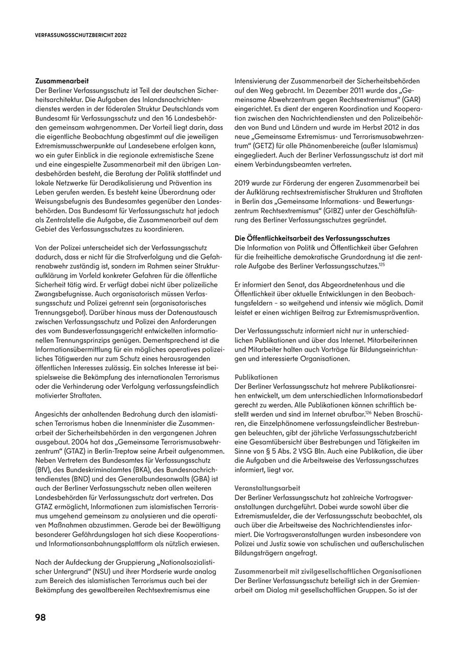 VERFASSUNGSSCHUTZBERICHT 2022 Zusammenarbeit Intensivierung der Zusammenarbeit der Sicherheitsbehörden Der Berliner Verfassungsschutz ist Teil der deutschen Sicherauf den Weg gebracht. Im Dezember 2011 wurde das "Geheitsarchitektur. Die Aufgaben des Inlandsnachrichtenmeinsame Abwehrzentrum gegen Rechtsextremismus" (GAR) dienstes werden in der föderalen Struktur Deutschlands vom eingerichtet. Es dient der engeren Koordination und KooperaBundesamt für Verfassungsschutz und den 16 Landesbehörtion zwischen den Nachrichtendiensten und den Polizeibehörden gemeinsam wahrgenommen. Der Vorteil liegt darin, dass den von Bund und Ländern und wurde im Herbst 2012 in das die eigentliche Beobachtung abgestimmt auf die jeweiligen neue "Gemeinsame Extremismusund TerrorismusabwehrzenExtremismusschwerpunkte auf Landesebene erfolgen kann, trum" (GETZ) für alle Phänomenbereiche (außer Islamismus) wo ein guter Einblick in die regionale extremistische Szene eingegliedert. Auch der Berliner Verfassungsschutz ist dort mit und eine eingespielte Zusammenarbeit mit den übrigen Laneinem Verbindungsbeamten vertreten. desbehörden besteht, die Beratung der Politik stattfindet und lokale Netzwerke für Deradikalisierung und Prävention ins 2019 wurde zur Förderung der engeren Zusammenarbeit bei Leben gerufen werden. Es besteht keine Überordnung oder der Aufklärung rechtsextremistischer Strukturen und Straftaten Weisungsbefugnis des Bundesamtes gegenüber den Landesin Berlin das "Gemeinsame Informationsund Bewertungsbehörden. Das Bundesamt für Verfassungsschutz hat jedoch zentrum Rechtsextremismus" (GIBZ) unter der Geschäftsfühals Zentralstelle die Aufgabe, die Zusammenarbeit auf dem rung des Berliner Verfassungsschutzes gegründet. Gebiet des Verfassungsschutzes zu koordinieren. Die Öffentlichkeitsarbeit des Verfassungsschutzes Von der Polizei unterscheidet sich der Verfassungsschutz Die Information von Politik und Öffentlichkeit über Gefahren dadurch, dass er nicht für die Strafverfolgung und die Gefahfür die freiheitliche demokratische Grundordnung ist die zentrenabwehr zuständig ist, sondern im Rahmen seiner Strukturrale Aufgabe des Berliner Verfassungsschutzes.125 aufklärung im Vorfeld konkreter Gefahren für die öffentliche Sicherheit tätig wird. Er verfügt dabei nicht über polizeiliche Er informiert den Senat, das Abgeordnetenhaus und die Zwangsbefugnisse. Auch organisatorisch müssen VerfasÖffentlichkeit über aktuelle Entwicklungen in den Beobachsungsschutz und Polizei getrennt sein (organisatorisches tungsfeldern - so weitgehend und intensiv wie möglich. Damit Trennungsgebot). Darüber hinaus muss der Datenaustausch leistet er einen wichtigen Beitrag zur Extremismusprävention. zwischen Verfassungsschutz und Polizei den Anforderungen des vom Bundesverfassungsgericht entwickelten informatioDer Verfassungsschutz informiert nicht nur in unterschiednellen Trennungsprinzips genügen. Dementsprechend ist die lichen Publikationen und über das Internet. Mitarbeiterinnen Informationsübermittlung für ein mögliches operatives polizeiund Mitarbeiter halten auch Vorträge für Bildungseinrichtunliches Tätigwerden nur zum Schutz eines herausragenden gen und interessierte Organisationen. öffentlichen Interesses zulässig. Ein solches Interesse ist beispielsweise die Bekämpfung des internationalen Terrorismus Publikationen oder die Verhinderung oder Verfolgung verfassungsfeindlich Der Berliner Verfassungsschutz hat mehrere Publikationsreimotivierter Straftaten. hen entwickelt, um dem unterschiedlichen Informationsbedarf gerecht zu werden. Alle Publikationen können schriftlich beAngesichts der anhaltenden Bedrohung durch den islamististellt werden und sind im Internet abrufbar.126 Neben Broschüschen Terrorismus haben die Innenminister die Zusammenren, die Einzelphänomene verfassungsfeindlicher Bestrebunarbeit der Sicherheitsbehörden in den vergangenen Jahren gen beleuchten, gibt der jährliche Verfassungsschutzbericht ausgebaut. 2004 hat das "Gemeinsame Terrorismusabwehreine Gesamtübersicht über Bestrebungen und Tätigkeiten im zentrum" (GTAZ) in Berlin-Treptow seine Arbeit aufgenommen. Sinne von SS 5 Abs. 2 VSG Bln. Auch eine Publikation, die über Neben Vertretern des Bundesamtes für Verfassungsschutz die Aufgaben und die Arbeitsweise des Verfassungsschutzes (BfV), des Bundeskriminalamtes (BKA), des Bundesnachrichinformiert, liegt vor. tendienstes (BND) und des Generalbundesanwalts (GBA) ist auch der Berliner Verfassungsschutz neben allen weiteren Veranstaltungsarbeit Landesbehörden für Verfassungsschutz dort vertreten. Das Der Berliner Verfassungsschutz hat zahlreiche VortragsverGTAZ ermöglicht, Informationen zum islamistischen Terrorisanstaltungen durchgeführt. Dabei wurde sowohl über die mus umgehend gemeinsam zu analysieren und die operatiExtremismusfelder, die der Verfassungsschutz beobachtet, als ven Maßnahmen abzustimmen. Gerade bei der Bewältigung auch über die Arbeitsweise des Nachrichtendienstes inforbesonderer Gefährdungslagen hat sich diese Kooperationsmiert. Die Vortragsveranstaltungen wurden insbesondere von und Informationsanbahnungsplattform als nützlich erwiesen. Polizei und Justiz sowie von schulischen und außerschulischen Bildungsträgern angefragt. Nach der Aufdeckung der Gruppierung "Nationalsozialistischer Untergrund" (NSU) und ihrer Mordserie wurde analog Zusammenarbeit mit zivilgesellschaftlichen Organisationen zum Bereich des islamistischen Terrorismus auch bei der Der Berliner Verfassungsschutz beteiligt sich in der GremienBekämpfung des gewaltbereiten Rechtsextremismus eine arbeit am Dialog mit gesellschaftlichen Gruppen. So ist der 98