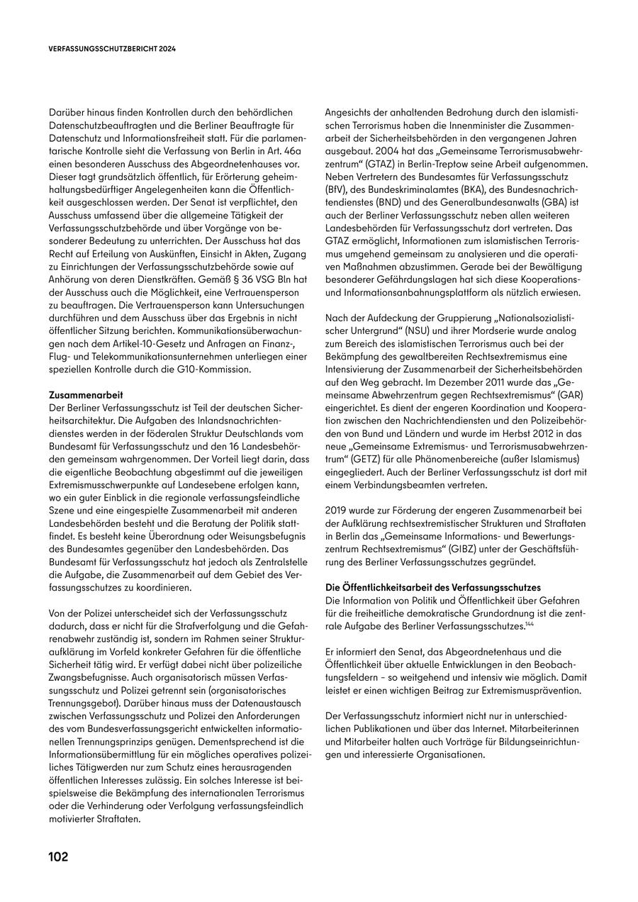 VERFASSUNGSSCHUTZBERICHT 2024 Darüber hinaus finden Kontrollen durch den behördlichen Angesichts der anhaltenden Bedrohung durch den islamistiDatenschutzbeauftragten und die Berliner Beauftragte für schen Terrorismus haben die Innenminister die ZusammenDatenschutz und Informationsfreiheit statt. Für die parlamenarbeit der Sicherheitsbehörden in den vergangenen Jahren tarische Kontrolle sieht die Verfassung von Berlin in Art. 46a ausgebaut. 2004 hat das "Gemeinsame Terrorismusabwehreinen besonderen Ausschuss des Abgeordnetenhauses vor. zentrum" (GTAZ) in Berlin-Treptow seine Arbeit aufgenommen. Dieser tagt grundsätzlich öffentlich, für Erörterung geheimNeben Vertretern des Bundesamtes für Verfassungsschutz haltungsbedürftiger Angelegenheiten kann die Öffentlich(BfV), des Bundeskriminalamtes (BKA), des Bundesnachrichkeit ausgeschlossen werden. Der Senat ist verpflichtet, den tendienstes (BND) und des Generalbundesanwalts (GBA) ist Ausschuss umfassend über die allgemeine Tätigkeit der auch der Berliner Verfassungsschutz neben allen weiteren Verfassungsschutzbehörde und über Vorgänge von beLandesbehörden für Verfassungsschutz dort vertreten. Das sonderer Bedeutung zu unterrichten. Der Ausschuss hat das GTAZ ermöglicht, Informationen zum islamistischen TerrorisRecht auf Erteilung von Auskünften, Einsicht in Akten, Zugang mus umgehend gemeinsam zu analysieren und die operatizu Einrichtungen der Verfassungsschutzbehörde sowie auf ven Maßnahmen abzustimmen. Gerade bei der Bewältigung Anhörung von deren Dienstkräften. Gemäß SS 36 VSG Bln hat besonderer Gefährdungslagen hat sich diese Kooperationsder Ausschuss auch die Möglichkeit, eine Vertrauensperson und Informationsanbahnungsplattform als nützlich erwiesen. zu beauftragen. Die Vertrauensperson kann Untersuchungen durchführen und dem Ausschuss über das Ergebnis in nicht Nach der Aufdeckung der Gruppierung "Nationalsozialistiöffentlicher Sitzung berichten. Kommunikationsüberwachunscher Untergrund" (NSU) und ihrer Mordserie wurde analog gen nach dem Artikel-10-Gesetz und Anfragen an Finanz-, zum Bereich des islamistischen Terrorismus auch bei der Flugund Telekommunikationsunternehmen unterliegen einer Bekämpfung des gewaltbereiten Rechtsextremismus eine speziellen Kontrolle durch die G10-Kommission. Intensivierung der Zusammenarbeit der Sicherheitsbehörden auf den Weg gebracht. Im Dezember 2011 wurde das "GeZusammenarbeit meinsame Abwehrzentrum gegen Rechtsextremismus" (GAR) Der Berliner Verfassungsschutz ist Teil der deutschen Sichereingerichtet. Es dient der engeren Koordination und Kooperaheitsarchitektur. Die Aufgaben des Inlandsnachrichtention zwischen den Nachrichtendiensten und den Polizeibehördienstes werden in der föderalen Struktur Deutschlands vom den von Bund und Ländern und wurde im Herbst 2012 in das Bundesamt für Verfassungsschutz und den 16 Landesbehörneue "Gemeinsame Extremismusund Terrorismusabwehrzenden gemeinsam wahrgenommen. Der Vorteil liegt darin, dass trum" (GETZ) für alle Phänomenbereiche (außer Islamismus) die eigentliche Beobachtung abgestimmt auf die jeweiligen eingegliedert. Auch der Berliner Verfassungsschutz ist dort mit Extremismusschwerpunkte auf Landesebene erfolgen kann, einem Verbindungsbeamten vertreten. wo ein guter Einblick in die regionale verfassungsfeindliche Szene und eine eingespielte Zusammenarbeit mit anderen 2019 wurde zur Förderung der engeren Zusammenarbeit bei Landesbehörden besteht und die Beratung der Politik stattder Aufklärung rechtsextremistischer Strukturen und Straftaten findet. Es besteht keine Überordnung oder Weisungsbefugnis in Berlin das "Gemeinsame Informationsund Bewertungsdes Bundesamtes gegenüber den Landesbehörden. Das zentrum Rechtsextremismus" (GIBZ) unter der GeschäftsfühBundesamt für Verfassungsschutz hat jedoch als Zentralstelle rung des Berliner Verfassungsschutzes gegründet. die Aufgabe, die Zusammenarbeit auf dem Gebiet des Verfassungsschutzes zu koordinieren. Die Öffentlichkeitsarbeit des Verfassungsschutzes Die Information von Politik und Öffentlichkeit über Gefahren Von der Polizei unterscheidet sich der Verfassungsschutz für die freiheitliche demokratische Grundordnung ist die zentdadurch, dass er nicht für die Strafverfolgung und die Gefahrale Aufgabe des Berliner Verfassungsschutzes.144 renabwehr zuständig ist, sondern im Rahmen seiner Strukturaufklärung im Vorfeld konkreter Gefahren für die öffentliche Er informiert den Senat, das Abgeordnetenhaus und die Sicherheit tätig wird. Er verfügt dabei nicht über polizeiliche Öffentlichkeit über aktuelle Entwicklungen in den BeobachZwangsbefugnisse. Auch organisatorisch müssen Verfastungsfeldern - so weitgehend und intensiv wie möglich. Damit sungsschutz und Polizei getrennt sein (organisatorisches leistet er einen wichtigen Beitrag zur Extremismusprävention. Trennungsgebot). Darüber hinaus muss der Datenaustausch zwischen Verfassungsschutz und Polizei den Anforderungen Der Verfassungsschutz informiert nicht nur in unterschieddes vom Bundesverfassungsgericht entwickelten informatiolichen Publikationen und über das Internet. Mitarbeiterinnen nellen Trennungsprinzips genügen. Dementsprechend ist die und Mitarbeiter halten auch Vorträge für BildungseinrichtunInformationsübermittlung für ein mögliches operatives polizeigen und interessierte Organisationen. liches Tätigwerden nur zum Schutz eines herausragenden öffentlichen Interesses zulässig. Ein solches Interesse ist beispielsweise die Bekämpfung des internationalen Terrorismus oder die Verhinderung oder Verfolgung verfassungsfeindlich motivierter Straftaten. 102