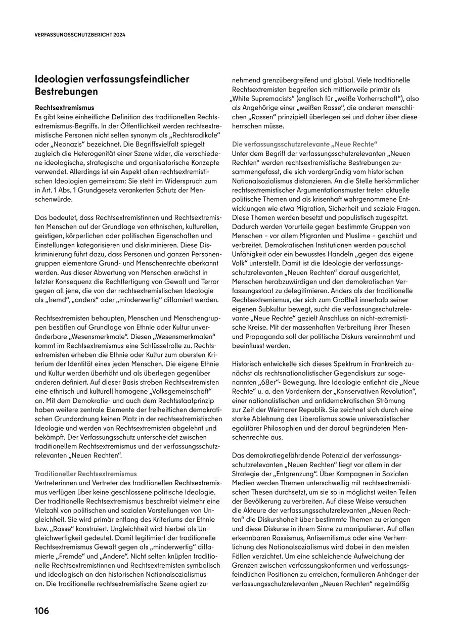 VERFASSUNGSSCHUTZBERICHT 2024 Ideologien verfassungsfeindlicher nehmend grenzübergreifend und global. Viele traditionelle Bestrebungen Rechtsextremisten begreifen sich mittlerweile primär als "White Supremacists" (englisch für "weiße Vorherrschaft"), also Rechtsextremismus als Angehörige einer "weißen Rasse", die anderen menschliEs gibt keine einheitliche Definition des traditionellen Rechtschen "Rassen" prinzipiell überlegen sei und daher über diese extremismus-Begriffs. In der Öffentlichkeit werden rechtsextreherrschen müsse. mistische Personen nicht selten synonym als "Rechtsradikale" oder "Neonazis" bezeichnet. Die Begriffsvielfalt spiegelt Die verfassungsschutzrelevante "Neue Rechte" zugleich die Heterogenität einer Szene wider, die verschiedeUnter dem Begriff der verfassungsschutzrelevanten "Neuen ne ideologische, strategische und organisatorische Konzepte Rechten" werden rechtsextremistische Bestrebungen zuverwendet. Allerdings ist ein Aspekt allen rechtsextremistisammengefasst, die sich vordergründig vom historischen schen Ideologien gemeinsam: Sie steht im Widerspruch zum Nationalsozialismus distanzieren. An die Stelle herkömmlicher in Art. 1 Abs. 1 Grundgesetz verankerten Schutz der Menrechtsextremistischer Argumentationsmuster treten aktuelle schenwürde. politische Themen und als krisenhaft wahrgenommene Entwicklungen wie etwa Migration, Sicherheit und soziale Fragen. Das bedeutet, dass Rechtsextremistinnen und RechtsextremisDiese Themen werden besetzt und populistisch zugespitzt. ten Menschen auf der Grundlage von ethnischen, kulturellen, Dadurch werden Vorurteile gegen bestimmte Gruppen von geistigen, körperlichen oder politischen Eigenschaften und Menschen - vor allem Migranten und Muslime - geschürt und Einstellungen kategorisieren und diskriminieren. Diese Disverbreitet. Demokratischen Institutionen werden pauschal kriminierung führt dazu, dass Personen und ganzen PersonenUnfähigkeit oder ein bewusstes Handeln "gegen das eigene gruppen elementare Grundund Menschenrechte aberkannt Volk" unterstellt. Damit ist die Ideologie der verfassungswerden. Aus dieser Abwertung von Menschen erwächst in schutzrelevanten "Neuen Rechten" darauf ausgerichtet, letzter Konsequenz die Rechtfertigung von Gewalt und Terror Menschen herabzuwürdigen und den demokratischen Vergegen all jene, die von der rechtsextremistischen Ideologie fassungsstaat zu delegitimieren. Anders als der traditionelle als "fremd", "anders" oder "minderwertig" diffamiert werden. Rechtsextremismus, der sich zum Großteil innerhalb seiner eigenen Subkultur bewegt, sucht die verfassungsschutzreleRechtsextremisten behaupten, Menschen und Menschengrupvante "Neue Rechte" gezielt Anschluss an nicht-extremistipen besäßen auf Grundlage von Ethnie oder Kultur unversche Kreise. Mit der massenhaften Verbreitung ihrer Thesen änderbare "Wesensmerkmale". Diesen "Wesensmerkmalen" und Propaganda soll der politische Diskurs vereinnahmt und kommt im Rechtsextremismus eine Schlüsselrolle zu. Rechtsbeeinflusst werden. extremisten erheben die Ethnie oder Kultur zum obersten Kriterium der Identität eines jeden Menschen. Die eigene Ethnie Historisch entwickelte sich dieses Spektrum in Frankreich zuund Kultur werden überhöht und als überlegen gegenüber nächst als rechtsnationalistischer Gegendiskurs zur sogeanderen definiert. Auf dieser Basis streben Rechtsextremisten nannten "68er"Bewegung. Ihre Ideologie entlehnt die "Neue eine ethnisch und kulturell homogene "Volksgemeinschaft" Rechte" u. a. den Vordenkern der "Konservativen Revolution", an. Mit dem Demokratieund auch dem Rechtsstaatprinzip einer nationalistischen und antidemokratischen Strömung haben weitere zentrale Elemente der freiheitlichen demokratizur Zeit der Weimarer Republik. Sie zeichnet sich durch eine schen Grundordnung keinen Platz in der rechtsextremistischen starke Ablehnung des Liberalismus sowie universalistischer Ideologie und werden von Rechtsextremisten abgelehnt und egalitärer Philosophien und der darauf begründeten Menbekämpft. Der Verfassungsschutz unterscheidet zwischen schenrechte aus. traditionellem Rechtsextremismus und der verfassungsschutzrelevanten "Neuen Rechten". Das demokratiegefährdende Potenzial der verfassungsschutzrelevanten "Neuen Rechten" liegt vor allem in der Traditioneller Rechtsextremismus Strategie der "Entgrenzung". Über Kampagnen in Sozialen Vertreterinnen und Vertreter des traditionellen RechtsextremisMedien werden Themen unterschwellig mit rechtsextremistimus verfügen über keine geschlossene politische Ideologie. schen Thesen durchsetzt, um sie so in möglichst weiten Teilen Der traditionelle Rechtsextremismus beschreibt vielmehr eine der Bevölkerung zu verbreiten. Auf diese Weise versuchen Vielzahl von politischen und sozialen Vorstellungen von Undie Akteure der verfassungsschutzrelevanten "Neuen Rechgleichheit. Sie wird primär entlang des Kriteriums der Ethnie ten" die Diskurshoheit über bestimmte Themen zu erlangen bzw. "Rasse" konstruiert. Ungleichheit wird hierbei als Unund diese Diskurse in ihrem Sinne zu manipulieren. Auf offen gleichwertigkeit gedeutet. Damit legitimiert der traditionelle erkennbaren Rassismus, Antisemitismus oder eine VerherrRechtsextremismus Gewalt gegen als "minderwertig" diffalichung des Nationalsozialismus wird dabei in den meisten mierte "Fremde" und "Andere". Nicht selten knüpfen traditioFällen verzichtet. Um eine schleichende Aufweichung der nelle Rechtsextremistinnen und Rechtsextremisten symbolisch Grenzen zwischen verfassungskonformen und verfassungsund ideologisch an den historischen Nationalsozialismus feindlichen Positionen zu erreichen, formulieren Anhänger der an. Die traditionelle rechtsextremistische Szene agiert zuverfassungsschutzrelevanten "Neuen Rechten" regelmäßig 106