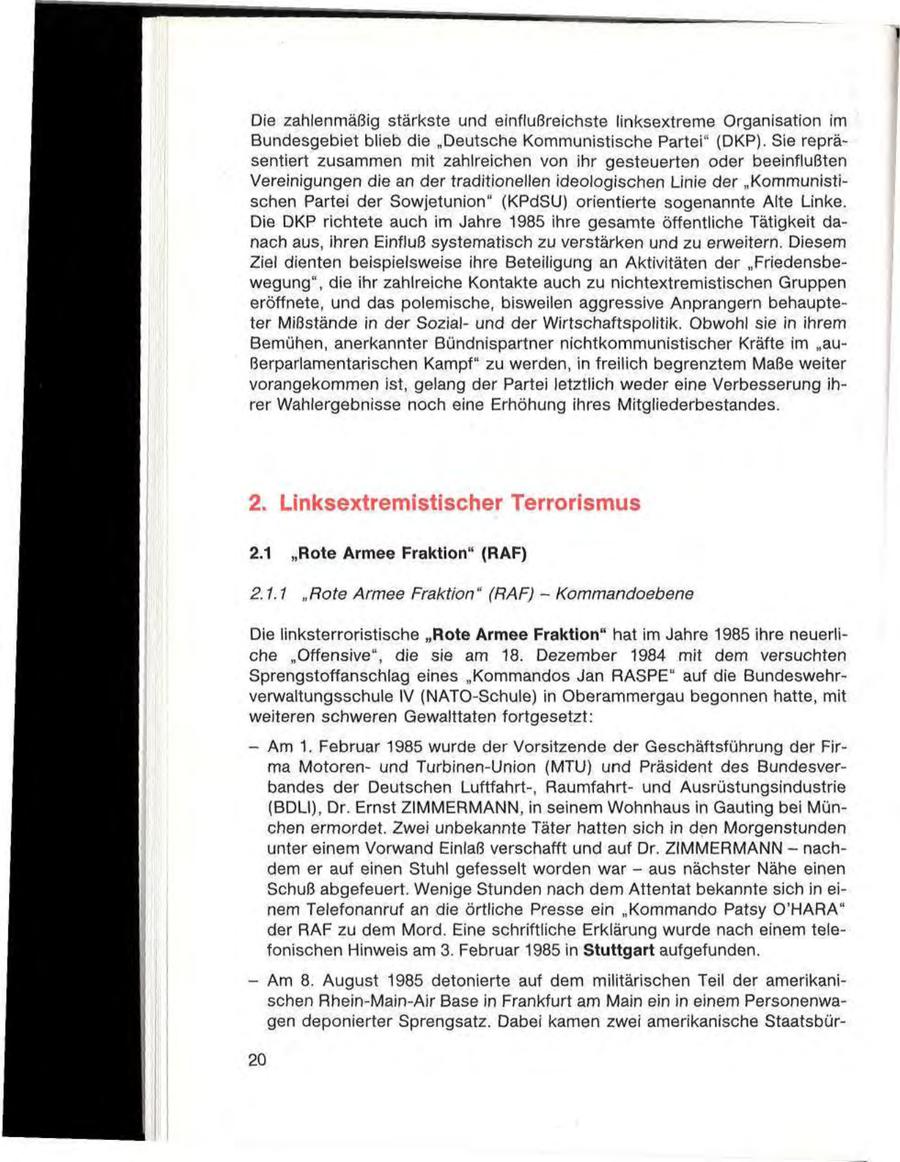 Die zahlenmäßig stärkste und einflußreichste linksextreme Organisation im Bundesgebiet blieb die "Deutsche Kommunistische Partei" (DKP). Sie repräsentiert zusammen mit zahlreichen von ihr gesteuerten oder beeinflußten Vereinigungen die an der traditionellen ideologischen Linie der "Kommunistischen Partei der Sowjetunion" (KPdSU) orientierte sogenannte Alte Linke. Die DKP richtete auch im Jahre 1985 ihre gesamte öffentliche Tätigkeit danach aus, ihren Einfluß systematisch zu verstärken und zu erweitern. Diesem Ziel dienten beispielsweise ihre Beteiligung an Aktivitäten der "Friedensbewegung", die ihr zahlreiche Kontakte auch zu nichtextremistischen Gruppen eröffnete, und das polemische, bisweilen aggressive Anprangern behaupteter Mißstände in der Sozialund der Wirtschaftspolitik. Obwohl sie in ihrem Bemühen, anerkannter Bündnispartner nichtkommunistischer Kräfte im "außerparlamentarischen Kampf" zu werden, in freilich begrenztem Maße weiter vorangekommen ist, gelang der Partei letztlich weder eine Verbesserung ihrer Wahlergebnisse noch eine Erhöhung ihres Mitgliederbestandes. 2. Linksextremistischer Terrorismus 2.1 "Rote Armee Fraktion" (RAF) 2.1.1 "Rote Armee Fraktion" (RAF) - Kommandoebene Die linksterroristische "Rote Armee Fraktion" hat im Jahre 1985 ihre neuerliche "Offensive", die sie am 18. Dezember 1984 mit dem versuchten Sprengstoffanschlag eines "Kommandos Jan RASPE" auf die Bundeswehrverwaltungsschule IV (NATO-Schule) in Oberammergau begonnen hatte, mit weiteren schweren Gewalttaten fortgesetzt: - Am 1. Februar 1985 wurde der Vorsitzende der Geschäftsführung der Firma Motorenund Turbinen-Union (MTU) und Präsident des Bundesverbandes der Deutschen Luftfahrt-, Raumfahrtund Ausrüstungsindustrie (BDLI), Dr. Ernst ZIMMERMANN, in seinem Wohnhaus in Gauting bei München ermordet. Zwei unbekannte Täter hatten sich in den Morgenstunden unter einem Vorwand Einlaß verschafft und auf Dr. ZIMMERMANN - nachdem er auf einen Stuhl gefesselt worden war - aus nächster Nähe einen Schuß abgefeuert. Wenige Stunden nach dem Attentat bekannte sich in einem Telefonanruf an die örtliche Presse ein "Kommando Patsy O'HARA" der RAF zu dem Mord. Eine schriftliche Erklärung wurde nach einem telefonischen Hinweis am 3. Februar 1985 in Stuttgart aufgefunden. - Am 8. August 1985 detonierte auf dem militärischen Teil der amerikanischen Rhein-Main-Air Base in Frankfurt am Main ein in einem Personenwagen deponierter Sprengsatz. Dabei kamen zwei amerikanische Staatsbür20